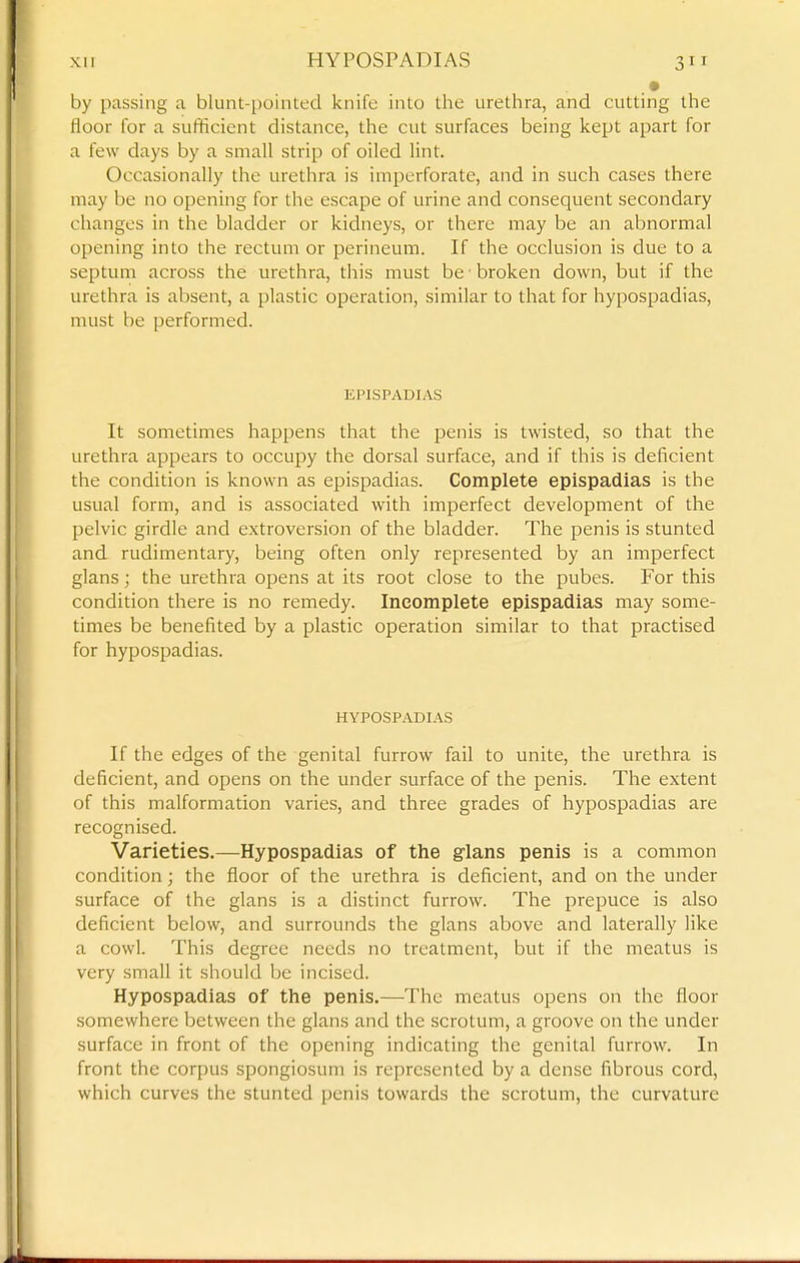 by passing a blunt-pointed knife into the urethra, and cutting the floor for a sufficient distance, the cut surfaces being kept apart for a few days by a small strip of oiled lint. Occasionally the urethra is imperforate, and in such cases there may be no opening for the escape of urine and consequent secondary changes in the bladder or kidneys, or there may be an abnormal opening into the rectum or perineum. If the occlusion is due to a septum across the urethra, this must be ■ broken down, but if the urethra is absent, a plastic operation, similar to that for hypospadias, must be performed. EPISPADIAS It sometimes happens that the penis is twisted, so that the urethra appears to occupy the dorsal surface, and if this is deficient the condition is known as epispadias. Complete epispadias is the usual form, and is associated with imperfect development of the pelvic girdle and extroversion of the bladder. The penis is stunted and rudimentary, being often only represented by an imperfect glans; the urethra opens at its root close to the pubes. For this condition there is no remedy. Incomplete epispadias may some- times be benefited by a plastic operation similar to that practised for hypospadias. HYPOSPADIAS If the edges of the genital furrow fail to unite, the urethra is deficient, and opens on the under surface of the penis. The extent of this malformation varies, and three grades of hypospadias are recognised. Varieties,—Hypospadias of the glans penis is a common condition; the floor of the urethra is deficient, and on the under surface of the glans is a distinct furrow. The prepuce is also deficient below, and surrounds the glans above and laterally like a cowl. This degree needs no treatment, but if the meatus is very small it should be incised. Hypospadias of the penis.—The meatus opens on the floor somewhere between the glans and the scrotum, a groove on the under surface in front of the opening indicating the genital furrow. In front the corpus spongiosum is represented by a dense fibrous cord, which curves the stunted penis towards the scrotum, the curvature