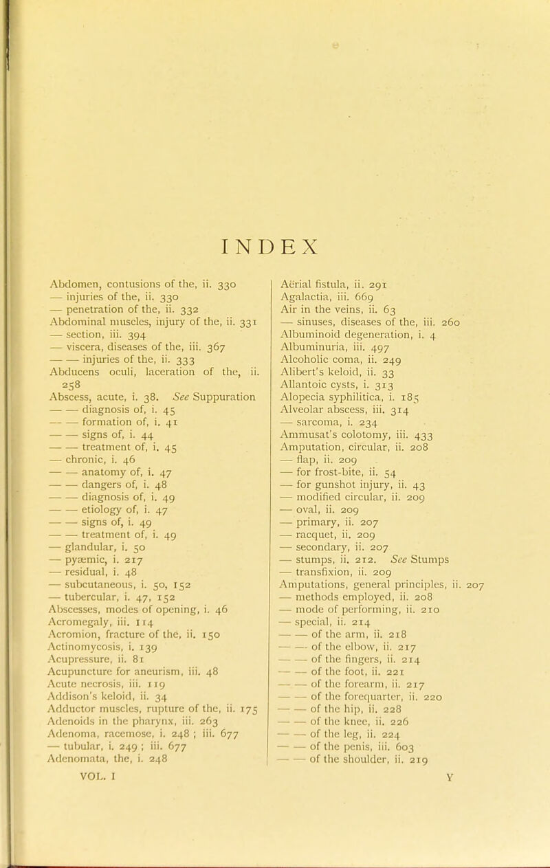 INDEX Abdomen, contusions of the, ii. 330 — injuries of the, ii. 330 — penetration of the, ii. 332 Abdominal muscles, injury of the, ii. 331 — section, iii. 394 — viscera, diseases of the, iii. 367 injuries of the, ii. 333 Abducens oculi, laceration of the, ii. 258 Abscess, acute, i. 38. See Suppuration diagnosis of, i. 45 formation of, i. 41 signs of, i. 44 treatment of, i. 45 — chronic, i. 46 — — anatomy of, i. 47 dangers of, i. 48 diagnosis of, i. 49 etiology of, i. 47 signs of, i. 49 treatment of, i. 49 — glandular, i. 50 — pyaemia, i. 217 — residual, i. 48 — subcutaneous, i. 50, 152 — tubercular, i. 47, 152 AlMcesses, modes of opening, i. 46 Acromegaly, iii. 114 .Acromion, fracture of the, ii. 150 Actinomycosis, i. 139 .-Xcupressurc, li. 81 Acupuncture for aneurism, iii. 48 Acute necrosis, iii. 119 Addison's keloid, ii. 34 Adductor muscles, rupture of the, ii. 175 Adenoids in the pharynx, iii. 263 Adenoma, racemose, i. 248 ; iii. 677 —• tubular, i. 249 ; iii. 677 Adenomata, the, i. 248 Aerial fistula, ii. 291 Agalactia, iii. 669 Air in the veins, ii. 63 — sinuses, diseases of the, iii. 260 Albuminoid degeneration, i. 4 Albuminuria, iii. 497 Alcoholic coma, ii. 249 Alibert's keloid, ii. 33 Allantoic cysts, i. 313 Alopecia syphilitica, i. 185 Alveolar abscess, iii. 314 — sarcoma, i. 234 Ammusat's colotomy, iii. 433 Amputation, circular, ii. 208 — flap, ii. 209 — for frost-bite, ii. 54 — for gunshot injury, ii. 43 — modified circular, ii. 209 •— oval, ii. 209 — primary, ii. 207 — racquet, ii. 209 — secondary, ii. 207 — stumps, ii. 212. See Stumps — transfi.vion, ii. 209 Amputations, general principles, ii. 207 — methods employed, ii. 208 — mode of performing, ii. 210 —• special, ii. 214 of the arm, ii. 218 of the elbow, ii. 217 of the fingers, ii. 214 of the foot, ii. 221 of the forearm, ii. 217 of tlie forcquartcr, ii. 220 of the hip, ii. 228 -of the knee, ii. 226 -of the leg, ii. 224 of the penis, iii. 603 ■ of the shoulder, ii. 219