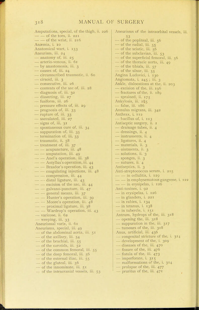Amputations, special, of the thigh, ii. 226 of the toes, ii. 221 of the wrist, ii. 216 Anaemia, i. 10 Anatomical wart, i. 153 Aneurism, iii. 24 — anatomy of, iii. 25 — arterio-venous, ii. 61 — by anastomosis, iii. 3 — causes of, iii. 24 — circumscribed traumatic, ii. 60 — cirsoid, iii. 3 — consecutive, iii. 26 — contents of the sac of, iii. 28 — diagnosis of, iii. 32 — dissecting, iii. 27 — fusiform, iii. 26 — pressure effects of, iii. 29 — prognosis of, iii. 33 — rupture of, iii. 33 — sacculated, iii. 27 — signs of, iii. 31 — spontaneous cure of, iii. 34 — suppuration of, iii. 35 — termination of, iii. 33 — traumatic, ii. 58 — treatment of, iii. 37 acupuncture, iii. 48 amputation, iii. 49 Anel's operation, iii. 38 Antyllus's operation, iii. 44 — — Brasdor's operation, iii. 43 coagulating injections, iii. 48 compression, iii. 44 distal ligature, iii. 43 excision of the sac, iii. 44 galvano-puncture, iii. 47 general means, iii. 37 Hunter's operation, iii. 39 Moore's operation, iii. 48 pro.ximal ligature, iii. 38 Wardrop's operation, iii. 43 — varicose, ii. 62 — weeping, iii. 33 Aneurismal varix, ii. 61 Aneurisms, special, iii. 49 — of the abdominal aorta, iii. 51 — of the axillary, iii. 54 — of the brachial, iii. 55 — of the carotids, iii. 52 — of the common femoral, iii. 55 — of the deep femoral, iii. 56 — of the external iliac, iii. 55 — of the gluteal, iii. 56 — of the innominate, iii. 51 — of the intracranial vessels, iii. 53 .Aneurisms of tlie intraorbital vessels, iii. 53 — of the popliteal, iii. 56 — of the radial, iii. 55 — of the sciatic, iii. 56 — of the subclavian, iii. 53 — of the superficial femoral, iii. 56 — of the thoracic aorta, iii. 49 — of the tibials, iii. 57 — of the ulnar, iii. 55 Angina Ludovici, i. 130 .Angiomata, i. 245 ; iii. 3 Ankle, dislocations at the, ii. 203 — e.xcision of the, iii. 196 — fractures of the, ii. 189 — sprained, ii. 175 Ankylosis, iii. i§5 — false, iii. 186 Annulus migrans, iii. 342 .Anthrax, i. 112 — bacillus of, i. 113 Antiseptic surgery, ii. i — drainage tubes, ii. 4 — dressings, ii. i] — instruments, ii. 4 — hgaturcs, ii. 4 — materials, ii. 3 — ointments, ii. 3 — solutions, ii. 3 — sponges, ii. 3 — sutures, ii. 4 .Antiseptics, ii. 3 Anti-streptococcus serum, i. 215 in cellulitis, i. 129 in emphysematous gangrene, i. 122 in erysipelas, i. 126 Anti-toxines, i. 92 — in erysipelas, i. 126 — in glanders, i. 221 — in rabies, i. 134 — in tetanus, i. 138 — in tubercle, i. 151 Antrum, hydrops of the, iii. 318 — opening the, iii. 318 — suppuration in the, iii. 317 — tumours of the, iii. 318 Anus, artificial, iii. 436 — congenital stricture of the, i. 3r4 — development of the, i. 309 — diseases of the, iii. 470 — fissure of the, iii. 476 — fistula of the, iii. 473 — imperforate, i. 315 — malformations of the, i. 314 — prolapse of the, iii. 477 — pruritus of the, iii. 471