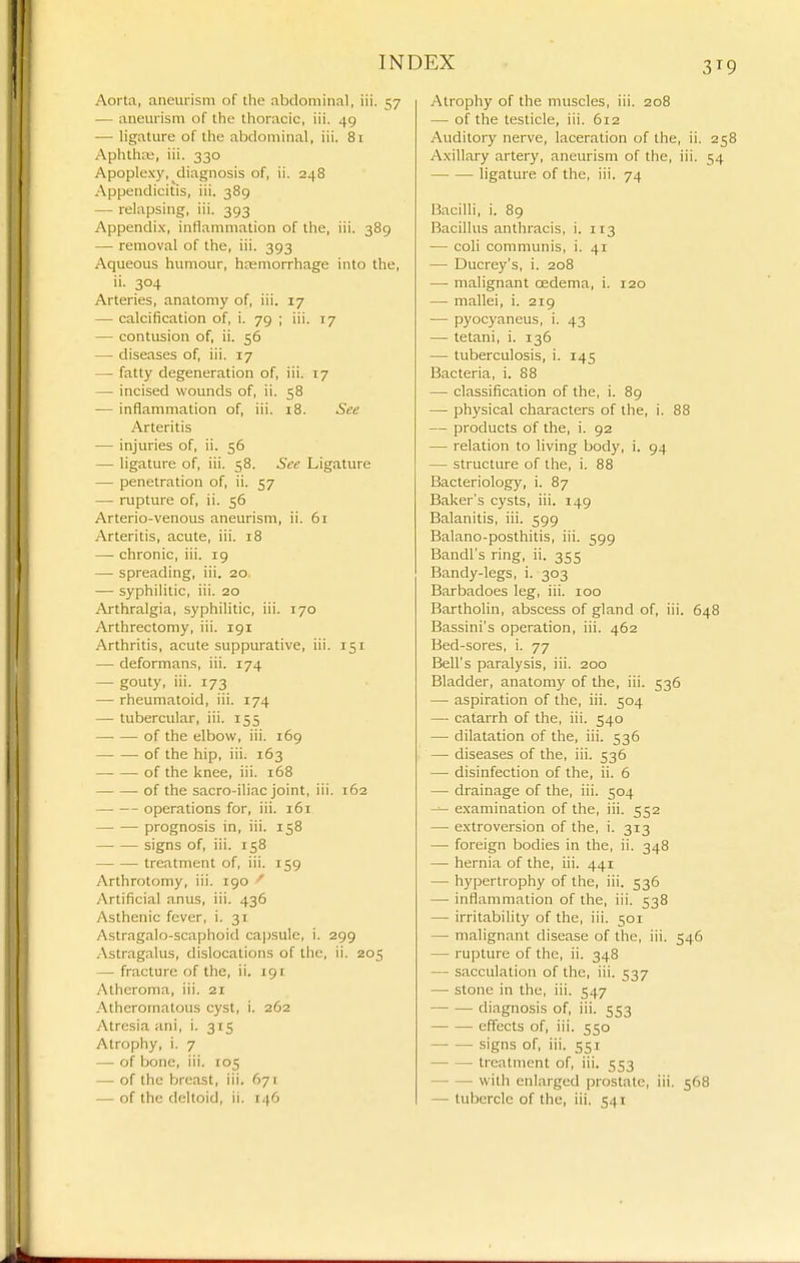 31 Aorta, aneurism of the abdominal, iii. 57 — aneurism of the thoracic, iii. 49 — ligature of the abdominal, iii. 81 .Aphlhif, iii. 330 Apoplexy, diagnosis of, ii. 248 Appendicitis, iii. 389 — relapsing, iii. 393 Appendi.x, intlammation of the, iii. 389 — removal of the, iii. 393 Aqueous humour, hemorrhage into the, ii. 304 Arteries, anatomy of, iii. 17 — calcification of, i. 79 ; iii. 17 — contusion of, ii. 56 — diseases of, iii. 17 — fatty degeneration of, iii. 17 — incised wounds of, ii. 58 — inflammation of, iii. 18. See Arteritis — injuries of, ii. 56 — ligature of, iii. 58. See Ligature — penetration of, ii. 57 — rupture of, ii. 56 Arterio-venous aneurism, ii. 61 Arteritis, acute, iii. 18 — chronic, iii. 19 — spreading, iii. 20. — syphilitic, iii. 20 Arthralgia, syphilitic, iii. 170 Arthrectomy, iii. 191 Arthritis, acute suppurative, iii. 151 — deformans, iii. 174 — gouty, iii. 173 — rheumatoid, iii. 174 — tubercular, iii. 155 of the elbow, iii. 169 of the hip, iii. 163 of the knee, iii. 168 of the sacro-iliac joint, iii. 162 — -- operations for, iii. 161 prognosis in, iii. 158 signs of, iii. 158 treatment of, iii. 159 Arthrotomy, iii. 190 ' y\rtificial anus, iii. 436 Asthenic fever, i. 31 Astragalo-scaphoid ca|)sule, i. 299 Astragalus, dislocations of the, ii. 205 — fracture of the, ii, 191 Atheroma, iii. 21 .Atheromatous cyst, i. 262 Atresia ani, i. 3 ts Atrophy, i. 7 — of bone, iii. 105 — of the breast, iii. 671 Atrophy of the muscles, iii. 208 — of the testicle, iii. 612 Auditory nerve, laceration of the, ii. 25 Axillary artery, aneurism of the, iii. 54 ligature of the, iii. 74 Bacilli, i. 89 Bacillus anthracis, i. 113 — coli communis, i. 41 — Ducrey's, i. 208 — malignant cedema, i. 120 — mallei, i. 219 — pyocyaneus, i. 43 — tetani, i. 136 — tuberculosis, i. 145 Bacteria, i. 88 — classification of the, i. 89 — physical characters of the, i. 88 — products of the, i. 92 — relation to living body, i. 94 — structure of the, i. 88 Bacteriology, i. 87 Baker's cysts, iii. 149 Balanitis, iii. 599 Balano-posthitis, iii. 599 Bandl's ring, ii. 355 Bandy-legs, i. 303 Barbadoes leg, iii. 100 Bartholin, abscess of gland of, iii. 648 Bassini's operation, iii. 462 Bed-sores, i. 77 Bell's paralysis, iii. 200 Bladder, anatomy of the, iii. 536 — aspiration of the, iii. 504 — catarrh of the, iii. 540 — dilatation of the, iii. 536 — diseases of the, iii. 536 — disinfection of the, ii. 6 — drainage of the, iii. 504 ^ examination of the, iii. 552 — extroversion of the, i. 313 — foreign bodies in the, ii. 348 — hernia of the, iii. 441 — hypertrophy of the, iii. 536 — inflammation of the, iii. 538 — irritability of the, iii. 501 — malignant disease of the, iii. 546 — rupture of the, ii. 348 — sacculation of the, iii. 537 — stone in the, iii. 547 — — diagnosis of, iii. 553 effects of, iii. 550 signs of, iii. 551 treatment of, iii. 553 with enlarged prostate, iii. 568