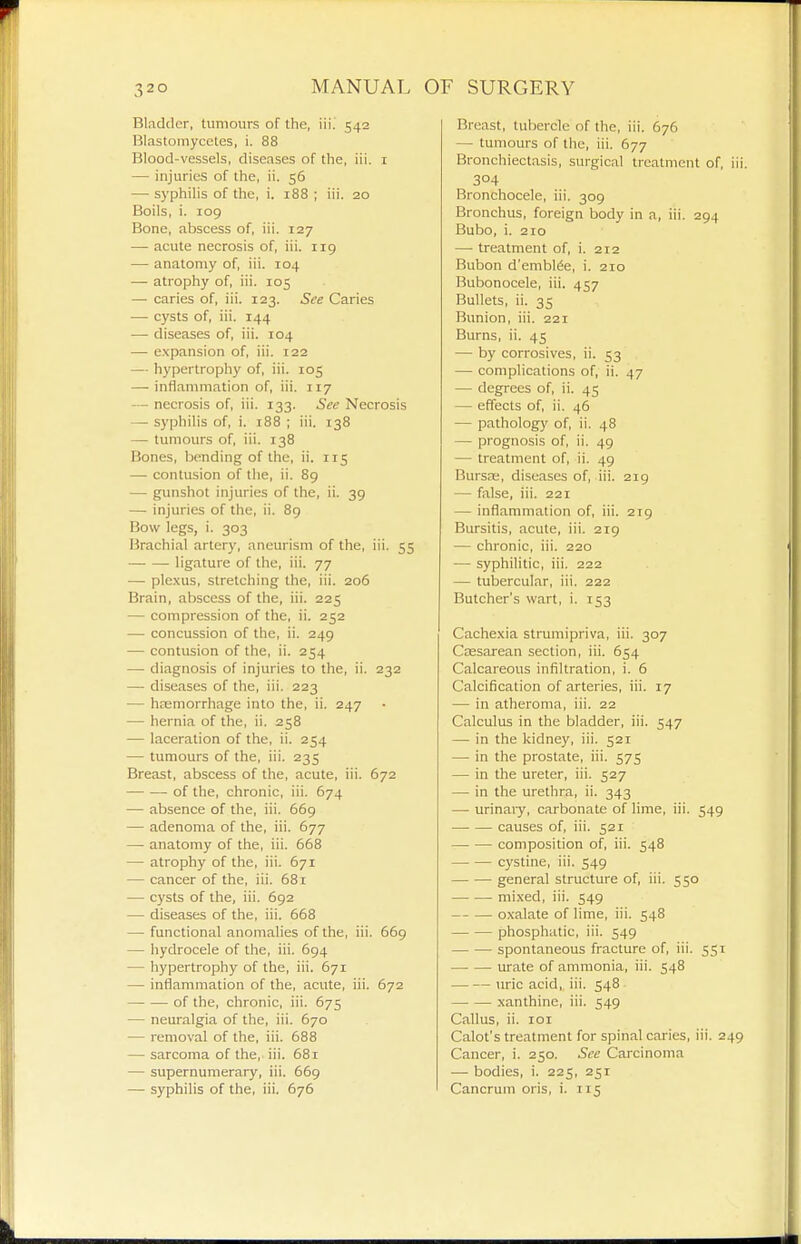 Bladder, tumours of the, \u. 542 Blastomycetes, i. 88 Blood-vessels, diseases of the, iii. i — injuries of the, ii. 56 — syphilis of the, i. 188 ; iii. 20 Boils, i. 109 Bone, abscess of, iii. 127 — acute necrosis of, iii. 119 — anatomy of, iii. 104 — atrophy of, iii. 105 — caries of, iii. 123. See Caries — cysts of, iii. 144 — diseases of, iii. 104 — expansion of, iii. 122 — hypertrophy of, iii. 105 — inflammation of, iii. 117 — necrosis of, iii. 133. See Necrosis — syphilis of, i. 188 ; iii. 138 — tumours of, iii. 138 Bones, bending of the, ii. 115 — contusion of the, ii. 89 — gunshot injuries of the, ii. 39 — injuries of the, ii. 89 Bow legs, i. 303 Brachial artery, aneurism of the, iii. 55 ligature of the, iii. 77 — plexus, stretching the, iii. 206 Brain, abscess of the, iii. 225 — compression of the, ii. 252 — concussion of the, ii. 249 — contusion of the, ii. 254 — diagnosis of injuries to the, ii. 232 — diseases of the, iii. 223 — hemorrhage into the, ii. 247 — hernia of the, ii. 258 — laceration of the, ii. 254 — tumours of the, iii. 235 Breast, abscess of the, acute, iii. 672 of the, chronic, iii. 674 — absence of the, iii. 669 — adenoma of the, iii. 677 — anatomy of the, iii. 668 — atrophy of the, iii. 671 — cancer of the, iii. 681 — cysts of the, iii. 692 — diseases of the, iii. 668 — functional anomalies of the, iii. 669 — hydrocele of the, iii. 694 — hypertrophy of the, iii. 671 — inflammation of the, acute, iii. 672 —■ — of the, chronic, iii. 675 — neuralgia of the, iii. 670 — removal of the, iii. 688 — sarcoma of the, iii. 681 — supernumerary, iii. 669 — syphilis of the, iii. 676 Breast, tubercle of the, iii. 676 — tumours of the, iii. 677 Bronchiectasis, surgical treatment of, 304 Bronchocele, iii. 309 Bronchus, foreign body in a, iii. 294 Bubo, i. 210 — treatment of, i. 212 Bubon d'embl^e, i. 210 Bubonocele, iii. 457 Bullets, ii. 35 Bunion, iii. 221 Burns, ii. 45 — by corrosives, ii. 53 — complications of, ii. 47 — degrees of, ii. 45 — effects of, ii. 46 — pathology of, ii. 48 — prognosis of, ii. 49 — treatment of, ii. 49 Bursse, diseases of, iii. 219 — false, iii. 221 — inflammation of, iii. 219 Bursitis, acute, iii. 219 — chronic, iii. 220 — syphilitic, iii. 222 — tubercular, iii. 222 Butcher's wart, i. 153 Cache.via strumipriva, iii. 307 Cassarean section, iii. 654 Calcareous infiltration, i. 6 Calcification of arteries, iii. 17 — in atheroma, iii. 22 Calculus in the bladder, iii. 547 — in the kidney, iii. 521 — in the prostate, iii. 575 — in the ureter, iii. 527 — in the urethra, ii. 343 — urinaiy, carbonate of lime, iii. 549 causes of, iii. 521 composition of, iii. 548 cystine, iii. 549 general structure of, iii. 550 mixed, iii. 549 oxalate of lime, iii. 548 phosphatic, iii. 549 spontaneous fracture of, iii. 551 urate of ammonia, iii. 548 uric acid, iii. 548 xanthine, iii. 549 Callus, ii. loi Calot's treatment for spinal caries, iii. 2 Cancer, i. 250. See Carcinoma — bodies, i. 225, 251 Cancrum oris, i. 115