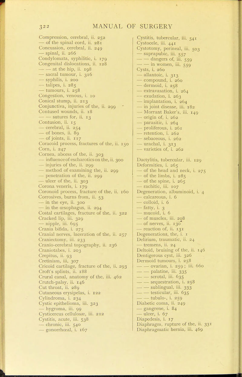 Compression, cerebral, ii. 252 — of the spinal cord, ii. 281 Concussion, cerebral, ii. 249 —■ spinal, ii. 266 Condylomata, syphilitic, i. 179 Congenital dislocations, ii. 128 at the hip, ii. 198 — sacral tumour, i. 316 — syphilis, i. 200 — talipes, i. 285 — tumours, i. 258 Congestion, venous, i. 10 Conical stump, ii. 213 Conjunctiva, injuries of the, ii. 299 Contused wounds, ii. 18 sutures for, ii. 13 Contusion, ii. 15 — cerebral, ii. 254 — of bones, ii. 8g — of joints, ii. 117 Coracoid process, fractures of the, ii. 150 Corn, i. 247 Cornea, abcess of the, ii. 303 — influenceof escharoticson the, ii. 300 — injuries of the, ii. 299 — method of examining the, ii. 299 — penetration of the, ii. 299 — ulcer of the, ii. 303 Corona veneris, i. 179 Coronoid process, fracture of the, ii. 160 Corrosives, burns from, ii. 53 — in the eye, ii. 300 — in the oesophagus, ii. 294 Costal cartilages, fracture of the, ii. 322 Cracked lip, iii. 329 — nipple, iii. 695 Crania bifida, i. 275 Cranial nerves, laceration of the, ii. 257 Craniectomy, iii. 233 Cranio-cerebral topography, ii. 236 Craniotabes, i. 203 Crepitus, ii. 93 Cretinism, iii. 307 Cricoid cartilage, fracture of the, ii. 293 Croft's splints, ii. 188 Crural canal, anatomy of the, iii. 462 Crutch-palsy, ii. 146 Cut throat, ii. 289 Cutaneous erysipelas, i. 122 Cylindroma, i. 234 Cystic epithelioma, iii. 323 — hygroma, iii. 99 Cysticercus cellulosas, iii. 212 Cystitis, acute, iii. 538 — chronic, iii. 540 — gonorrhoeal, i. 167 Cystitis, tubercular, iii. 541 Cystocele, iii. 441 Cystotomy, perineal, iii. 503 — suprapubic, iii. 557 dangers of, iii. 559 —• — in women, iii. 559 Cysts, i. 260 — allantoic, i. 313 — compoimd, i. 260 — dermoid, i. 258 — extravasation, i. 264 — exudation, i. 263 — implantation, i. 264 — in joint disease, iii. 182 — IVlorrant Baker's, iii. 149 — origin of, i. 262 — parasitic, i. 264 — proliferous, i. 261 — retention, i. 262 — sebaceous, i. 262 — urachal, i. 313 — varieties of, i. 262 Dactylitis, tubercular, iii. 129 Deformities, i. 265 — of the head and neck, i. 275 — of the limbs, i. 285 — of the spine, i. 265 — rachitic, iii. 107 Degeneration, albuminoid, i. 4 — calcareous, i. 6 — colloid, i. 6 — fatty, i. 3 — mucoid, i. 6 — of muscles, iii. 208 — of nerves, ii. 130 — reaction of, ii. 131 Degenerations, the, i. i Delirium, traumatic, ii. 24 — tremens, ii. 24 Deltoid, bruising of the, ii. 146 Dentigerous cyst, iii. 326 Dermoid tumours, i. 258 ovarian, i. 259 ; iii. 660 palatine, iii. 335 scrotal, iii. 635 sequestration, i. 258 sublingual, iii. 333 testicular, iii. 635 tubulo-, i. 259 Diabetic coma, ii. 249 — gangrene, i. 84 — ulcer, i. 67 Diapedesis, i. 17 Diaphragm, rupture of the, ii. 33 Diaphragmatic hernia, iii. 469