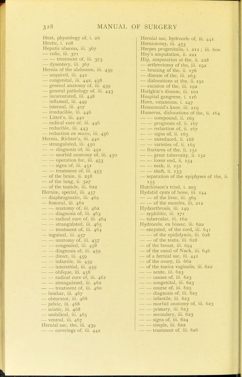 Heat, physiology of, i. 26 Hectic, i. 108 Hepatic abscess, iii. 367 — colic, iii. 371 ■ treatment of, iii. 373 — dysenteiy, iii. 367 Hernia of the abdomen, iii. 439 •—• acquired, iii. 442 — congenital, iii. 442, 458 — general anatomy of, iii. 439 — general pathology of, iii. 443 — incarcerated, iii. 448 — - inflamed, iii. 449 — internal, iii. 407 — irreducible, iii. 446 — Littr6's, iii. 440 — radical cure of, iii. 446 — reducible, iii. 443 — reduction en masse, iii. 456 Hernia, Richter's, iii. 440 — strangulated, iii. 450 diagnosis of, iii. 452 morbid anatomy of, iii. 450 operation for, iii. 453 signs of, iii. 451 treatment of, iii. 453 — of the brain, ii. 258 — of the lung, ii. 327 — of the testicle, iii. 622 Hernite, special, iii. 457 ■— diaphragmatic, iii. 469 — femoral, iii. 462 anatomy of, iii. 462 diagnosis of, iii. 463 radical cure of, iii. 464 strangulated, iii. 465 — — treatment of, iii. 464 — inguinal, iii. 457 anatomy of, iii. 457 congenital, iii. 458 diagnosis of, iii. 459 direct, iii. 459 infantile, iii. 459 interstitial, iii. 459 oblique, iii. 458 radical cure of, iii. 461 strangulated, iii. 462 treatment of, iii. 460 — lumbar, iii. 467 — obturator, iii. 468 — pelvic, iii. 468 — sciatic, iii. 468 — umbilical, iii. 465 — ventral, iii. 467 Hernial sac, the, iii. 439 coverings of, iii. 442 Hernial sac, hydrocele of, iii. 441 Herniotomy, iii. 453 Herpes progenitalis, i. 211 ; iii. 600 Hey's amputation, ii. 221 Hip, amputation at the, ii. 228 — arthrectomy of the, iii. 192 — bruising of the, ii. 176 — disease of the, iii. 163 — dislocations at the, ii. 191 — excision of the, iii. 192 Hodgkin's disease, iii. loi Hospital gangrene, i. 116 Horn, cutaneous, i. 247 Housemaid's knee, iii. 219 Humerus, dislocations of the, ii. 164 compound, ii. i6g prognosis of, ii. 167 reduction of, ii. 167 signs of, ii. 165 — — unreduced, ii. 168 varieties of, ii. 165 — fractures of the, ii. 151 great tuberosity, ii. 152 lower end, ii. 154 neck, ii. 151 shaft, ii. 153 — separation of the epiphyses of the, 155 Hutchinson's triad, i. 205 Hydatid cysts of bone, iii. 144 of the liver, iii. 369 of the muscles, iii. 212 Hydrarthrosis, iii. 149 — syphilitic, iii. 171 — tubercular, iii. 162 Hydrocele, en bissac, iii. 622 — encysted, of the cord, iii. 641 of the epididymis, iii. 628 of the testis, iii. 628 — of the breast, iii. 694 — of the canal of Nuck, iii. 646 — of a hernial sac, iii. 441 — of the ovary, iii. 662 — of the tunica vaginalis, iii. 622 acute, iii. 623 causes of, iii. 623 congenital, iii. 623 course of, iii. 625 diagnosis of, iii. 625 infantile, iii. 623 morbid anatomy of, iii. 623 primary, iii. 623 secondary, iii. 623 signs of, iii. 624 simple, iii. 622 treatment of, iii. 626