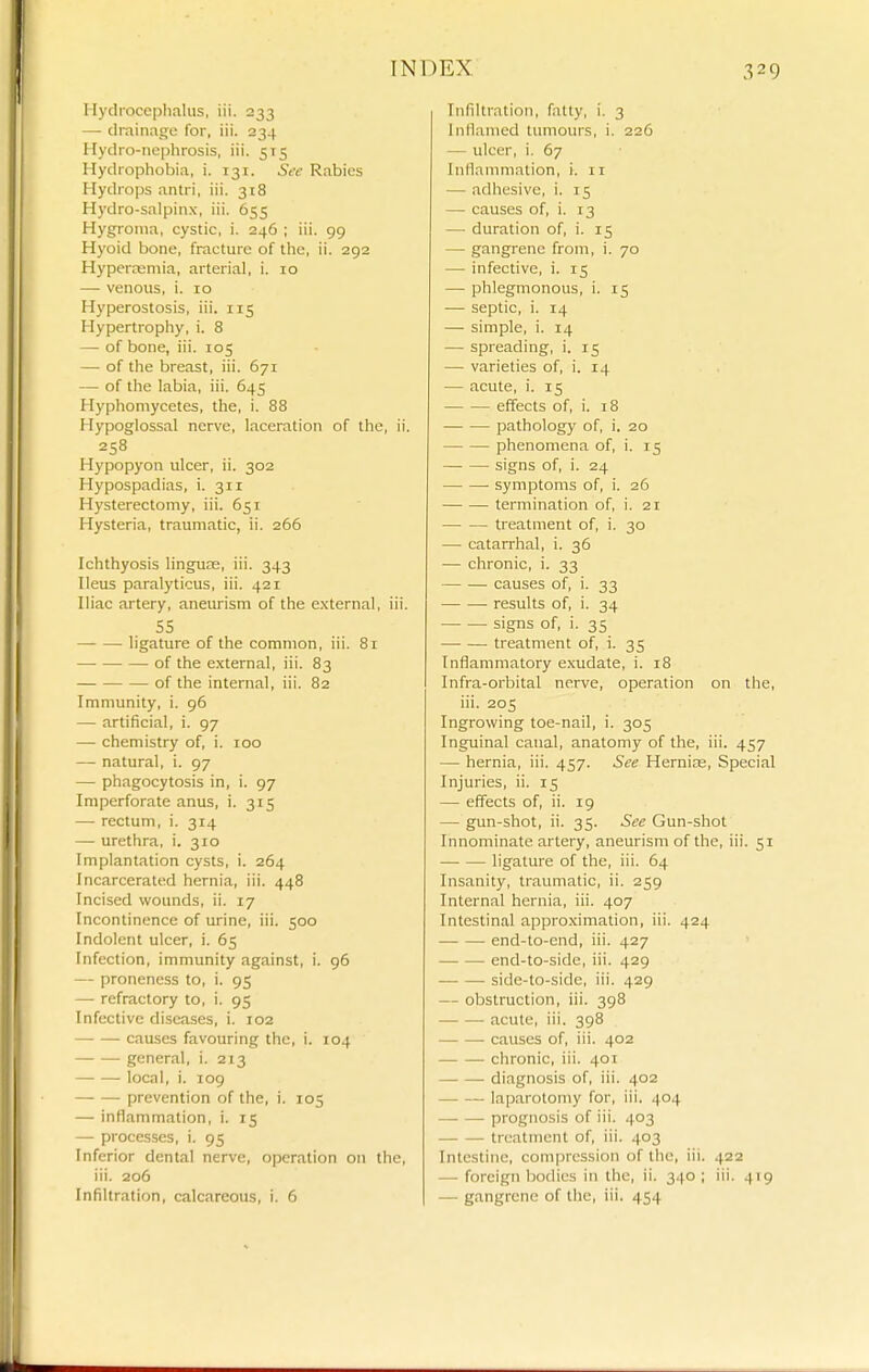 Hyclrocephfilus, iii. 233 — drainage for, iii. 234 Hydro-ncphrosis, iii. 515 Hydrophobia, i. 131. See Rabies Hydrops antri, iii. 318 Hydro-salpinx, iii. 655 Hygroma, cystic, i. 246 ; iii. 99 Hyoid bone, fracture of the, ii. 292 Hyperremia, arterial, i. 10 — venous, i. 10 Hyperostosis, iii. 115 Hypertrophy, i. 8 — of bone, iii. 105 — of the breast, iii. 671 — of the labia, iii. 645 Hyphoniycetes, the, i. 88 Hypoglossal nerve, laceration of the, ii. 258 Hypopyon ulcer, ii. 302 Hypospadias, i. 311 Hysterectomy, iii. 651 Hysteria, traumatic, ii. 266 Ichthyosis linguns, iii. 343 Ileus paralyticus, iii. 421 Iliac artery, aneurism of the e.xternal, iii. SS ligature of the common, iii. 81 of the external, iii. 83 of the internal, iii. 82 Immunity, i. 96 —- artificial, i. 97 — chemistry of, i. 100 —- natural, i. 97 — phagocytosis in, i. 97 Imperforate anus, i. 315 — rectum, i. 314 — urethra, i. 310 Implantation cysts, i. 264 Incarcerated hernia, iii. 448 Incised wounds, ii. 17 Incontinence of urine, iii. 500 Indolent ulcer, i. 65 Infection, immunity against, i. 96 — proneness to, i. 95 —• refractory to, i. 95 Infective diseases, i. 102 causes favouring the, i. 104 general, i. 213 local, i. 109 prevention of the, i. 105 — inflammation, i. 15 — processes, i. 95 Inferior dental nerve, operation on the, iii. 206 Infiltration, calcareous, i. 6 Infiltration, fatty, i. 3 Inflamed tumours, i. 226 — ulcer, i. 67 Inllanimation, i. 11 — adhesive, i. 15 — causes of, i. 13 — duration of, i. 15 — gangrene from, i. 70 — infective, i. 15 — phlegmonous, i. 15 — septic, i. 14 — simple, i. 14 — spreading, i. 15 — varieties of, i. 14 — acute, i. 15 effects of, i. 18 pathology of, i. 20 phenomena of, i. 15 signs of, i. 24 symptoms of, i. 26 termination of, i. 21 treatment of, i. 30 — catarrhal, i. 36 — chronic, i. 33 causes of, i. 33 results of, i. 34 signs of, i. 35 treatment of, i. 35 Inflammatory exudate, i. 18 Infra-orbital nerve, operation on the, iii. 205 Ingrowing toe-nail, i. 305 Inguinal canal, anatomy of the, iii. 457 — hernia, iii. 457. See Hernias, Special Injuries, ii. 15 — effects of, ii. 19 — gun-shot, ii. 35. See Gun-shot Innominate artery, aneurism of the, iii. 51 ligature of the, iii. 64 Insanity, traumatic, ii. 259 Internal hernia, iii. 407 Intestinal approximation, iii. 424 • end-to-end, iii. 427 end-to-side, iii. 429 side-to-side, iii. 429 — obstruction, iii. 398 acute, iii. 398 causes of, iii. 402 chronic, iii. 401 diagnosis of, iii. 402 laparotomy for, iii. 404 prognosis of iii. 403 treatment of, iii. 403 Intestine, compression of the, iii. 422 — foreign liodies in the, ii. 340 ; iii. 419 — gangrene of the, iii. 454