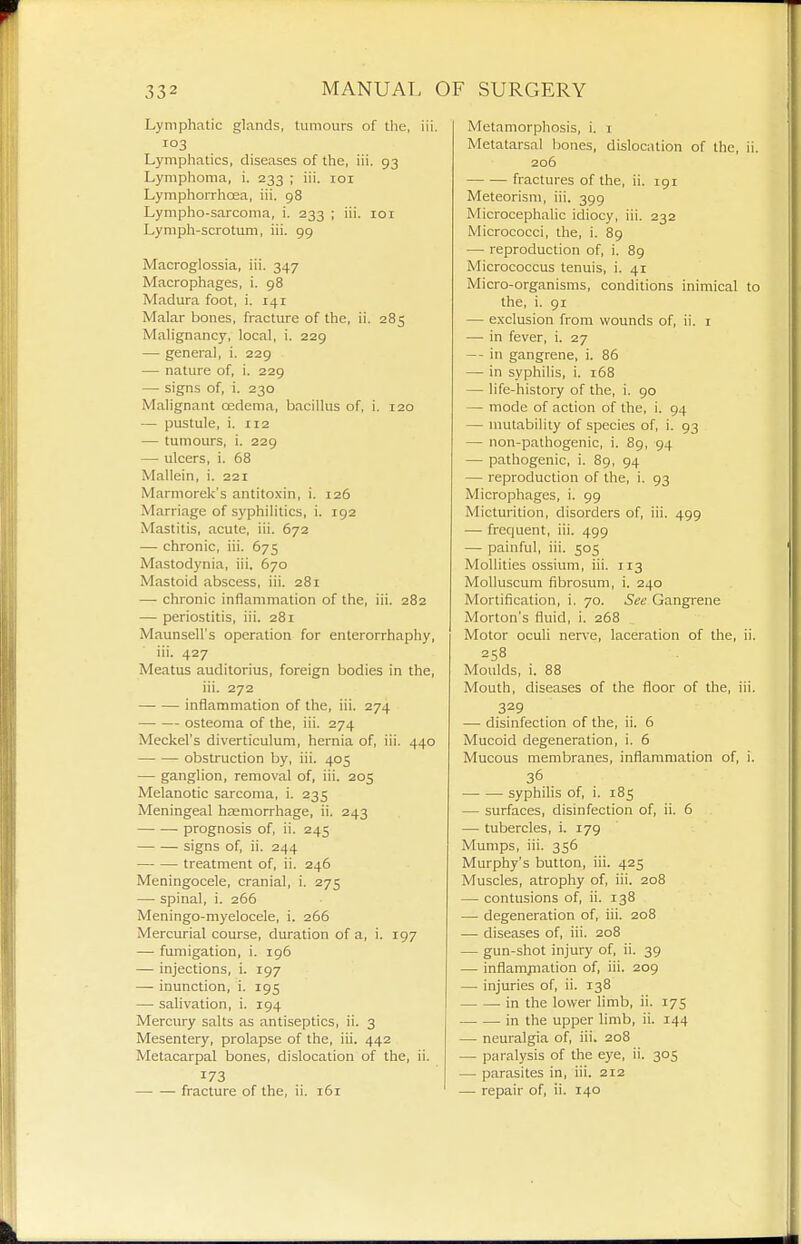 Lymphatic glands, tumours of the, iii. 103 Lymphatics, diseases of the, iii. 93 Lymphoma, i. 233 ; iii. loi LymphorrhcEa, iii. 98 Lympho-sarcoma, i. 233 ; iii. 101 Lymph-scrotum, iii. 99 Macroglossia, iii. 347 Macrophages, i. 98 Madura foot, i. 141 Malar bones, fracture of the, ii. 285 Malignancy, local, i. 229 — general, i. 229 — nature of, i. 229 — signs of, i. 230 Malignant oedema, bacillus of, i. 120 — pustule, i. 112 — tumours, i. 229 — ulcers, i. 68 Mallein, i. 221 Marniorek's antito.xin, i. 126 Marriage of syphilitics, i. 192 Mastitis, acute, iii. 672 — chronic, iii. 675 Mastodynia, iii. 670 Mastoid abscess, iii. 281 — chronic inflammation of the, iii. 282 — periostitis, iii. 281 Maunsell's operation for enterorrhaphy, iii. 427 Meatus auditorius, foreign bodies in the, iii. 272 inflammation of the, iii. 274 osteoma of the, iii. 274 Meckel's diverticulum, hernia of, iii. 440 obstruction by, iii. 405 — ganglion, removal of, iii. 205 Melanotic sarcoma, i. 235 Meningeal haemorrhage, ii. 243 prognosis of, ii. 245 signs of, ii. 244 treatment of, ii. 246 Meningocele, cranial, i. 275 — spinal, i. 266 Meningo-myelocele, i. 266 Mercurial course, duration of a, i. 197 — fumigation, i. 196 — injections, i. 197 — inunction, i. 195 — salivation, i. 194 Mercury salts as antiseptics, ii. 3 Mesentery, prolapse of the, iii. 442 Metacarpal bones, dislocation of the, ii. 173 fracture of the, ii. 161 Metamorphosis, i. i Metatarsal bones, dislocation of the, ii. 206 fractures of the, ii. 191 Meteorism, iii. 399 Microcephalic idiocy, iii. 232 Micrococci, the, i. 89 — reproduction of, i. 89 Micrococcus tenuis, i. 41 Micro-organisms, conditions inimical to the, i. 91 — exclusion from wounds of, ii. i — in fever, i. 27 — in gangrene, i. 86 — in syphilis, i. 168 — life-history of the, i. 90 — mode of action of the, i. 94 — mutability of species of, i. 93 — non-pathogenic, i. 89, 94 — pathogenic, i. 89, 94 — reproduction of the, i. 93 Microphages, i. 99 Micturition, disorders of, iii. 499 — frequent, iii. 499 — painful, iii. 505 Mollities ossium, iii. 113 Molluscum fibrosum, i. 240 Mortification, i. 70. See Gangrene Morton's fluid, i. 268 Motor oculi ner\'e, laceration of the, ii. 258 Moulds, i. 88 Mouth, diseases of the floor of the, iii. 329 — disinfection of the, ii. 6 Mucoid degeneration, i. 6 Mucous membranes, inflammation of, i. 36 syphilis of, i. 185 — surfaces, disinfection of, ii. 6 — tubercles, i. 179 Mumps, iii. 356 Murphy's button, iii. 425 Muscles, atrophy of, iii. 208 — contusions of, ii. 138 — degeneration of, iii. 208 — diseases of, iii. 208 — gun-shot injury of, ii. 39 — inflampialion of, iii. 209 — injuries of, ii. 138 in the lower limb, ii. 175 in the upper limb, ii. 144 —■ neuralgia of, iii. 208 — paralysis of the eye, ii. 305 — parasites in, iii. 212 — repair of, ii. 140