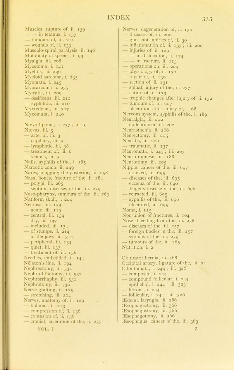 Muscles, rupture of, ii. 139 —■ — in tetanus, i. 137 — tumours of, iii. 211 — wounds of, ii. 139 Musculo-spiral paralysis, ii. 146 Mutability of species, i. 93 Myalgia, iii. 208 Mycetoma, i. 141 Myelitis, iii. 236 Myeloid sarcoma, i. 235 Myomata, i. 245 Myosarcoma, i. 235 Myositis, iii. 209 — ossificans, iii. 210 — syphilitic, iii. 210 Myxoedema, iii. 307 My.xomata, i. 240 Najvo-lipoma, i. 237 ; iii. 5 Nebvus, iii. 5 — arterial, iii. 3 — capillary, iii. 5 — lymphatic, iii. 98 — treatment of, iii. 6 — venous, iii. 5 Nails, syphilis of the, i. 185 Narcotic coma, ii. 249 Nares, plugging the posterior, iii. 258 Nasal bones, fracture of the, ii. 284 — polypi, iii. 265 — septum, diseases of the, iii. 259 Naso-pharynx, tumours of the, iii. 269 Natiform skull, i. 204 Necrosis, iii. 133 — acute, iii. 119 — central, iii. 134 — dry, iii. 137 — included, iii. 134 — of stumps, ii. 214 — of the jaws, iii. 314 — peripheral, iii. 134 — quiet, iii. 137 — treatment of, iii. 136 Needles, embedded, ii. 144 N61aton's line, ii. 194 Nephrectomy, iii. 534 Nephro-lithotomy, iii. 532 Nephrorrhaphy, iii. 531 Nephrotomy, iii. 532 Nerve-grafting, ii. 135 — stretching, iii. 204 Nerves, anatomy of, ii. 129 — bulbous, ii. 213 —■ compression of, ii. 136 — contusion of, ii. 136 — cranial, laceration of the, ii. 257 Nerves, degeneration of, ii. 130 — diseases of, iii. 200 — gun-shot injuries of, ii. 39 — inflammation of, ii. 137 ; iii. 200 — injuries of, ii. 129 in dislocation, ii. 124 in fracture, ii. 113 — operations on, iii. 204 — physiology of, ii. 130 — repair of, ii. 130 — section of, ii. 131 — spinal, injury of the, ii. 277 — suture of, ii. 133 — trophic changes after injury of, ii. 132 — tumours of, iii. 207 — ulceration after injury of, i. 68 Nervous system, syphilis of tlie, i. 189 Neuralgia, iii. 202 — epileptiform, iii. 202 Neurasthenia, ii. 266 Neurectomy, iii. 205 Neuritis, iii. 200 — traumatic, ii. 137 Neuromata, i. 245 ; iii. 207 Neuro-mimesis, iii. 188 Neurotomy, iii. 205 Nipple, cancer of the, iii. 697 — cracked, iii. 695 — diseases of the, iii. 695 — eczema of the, iii. 696 — Paget's disease of the, iii. 696 — retracted, iii. 695 — syphilis of the, iii. 696 — ulcerated, iii. 695 Noma, i. 115 Non-union of fractures, ii. 104 Nose, bleeding from the, iii. 258 — diseases of the, iii. 257 — foreign bodies in the, iii. 257 — syphilis of the, iii. 259 — tumours of the, iii. 265 Nutrition, i. 2 Obturator hernia, iii. 468 Occipital artery, ligature of the, iii. 71 Odoiitoniata, i. 244 ; iii. 326 — composite, i. 244 — compound follicular, i. 244 — epithelial, i. 244 ; iii. 323 — fibrous, i. 244 — follicular, i. 244 ; iii. 326 Q2dcma laryngis, iii. 286 Oisophagectomy, iii. 366 CE.sophagostomy, iii. 366 Qisophngotomy, iii. 366 G^sophagus, cancer of the, iii. 363 VOL. I Z