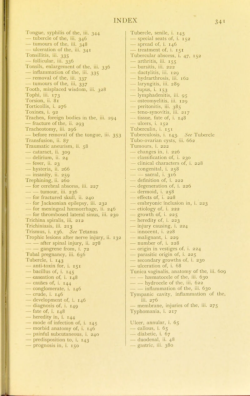 Tongue, syphilis of the, iii. 344 — tubercle of the, iii. 346 — tumours of the, iii. 348 — ulceration of the, iii. 341 Tonsillitis, iii. 335 — follicular, iii. 336 Tonsils, enlargement of the, iii. 336 — inflammation of the, iii. 335 — removal of the, iii. 337 — tumours of the, iii. 337 Tooth, misplaced wisdom, iii. 328 Tophi, iii. 173 Torsion, ii. 81 Torticollis, i. 276 To.xines, i. 92 Trachea, foreign bodies in the, iii. 294 — fracture of the, ii. 293 Tracheotomy, iii. 296 — before removal of the tongue, iii. 353 Transfusion, ii. 87 Traumatic aneurism, ii. 58 — cataract, ii. 309 — delirium, ii. 24 — fever, ii. 23 — hysteria, ii. 266 — insanity, ii. 259 Trephining, ii. 260 — for cerebral abscess, iii. 227 tumour, iii. 236 — for fractured skull, ii. 240 — - for Jacksonian epilepsy, iii. 232 — for meningeal hasmorrhage, ii. 246 — for thrombosed lateral sinus, iii. 230 Trichina spiralis, iii. 212 Trichiniasis, iii. 213 Trismus, i. 136. See Tetanus Trophic lesions after nerve injury, ii. 132 after spinal injury, ii. 278 gangrene from, i. 72 Tubal pregnancy, iii. 656 Tubercle, i. 143 —• anti-toxin for, i. 151 — bacillus of, i. 145 — caseation of, i. 148 — causes of, i. 144 — conglomerate, i. 146 — crude, i. 146 — development of, i. 146 — diagnosis of, i. 149 — fate of, i. 148 — heredity in, i. 144 — mode of infection of, i. 145 — morbid anatomy of, i. 146 — painful subcutaneous, i. 240 — predisposition to, i. 143 —• prognosis in, i. 150 Tubercle, senile, i. 145 — special seats of, i. 152 — spread of, i. 146 — treatment of, i. 151 Tubercular abscess, i. 47, 152 — arthritis, iii. 155 — bursitis, iii. 222 — dactylitis, iii. 129 — hydrarthrosis, iii. 162 — laryngitis, iii. 289 — lupus, i. 153 — lymphadenitis, iii. 95 — osteomyelitis, iii. 129 — peritonitis, iii. 385 — teno-synovitis, iii. 217 — tissue, fate of, i. 148 — ulcers, i. 152 Tuberculin, i. 151 Tuberculosis, i. 143. See Tubercle Tubo-ovarian cysts, iii. 662 Tumours, i. 222 — changes in, i. 226 — classification of, i. 230 — clinical characters of, i. 228 — congenital, i. 258 sacral, i. 316 — definition of, i. 222 —. degeneration of, i. 226 — dermoid, i. 258 — effects of, i. 228 — embryonic inclusion in, i. 223 — etiology of, i. 222 — growth of, i. 225 — heredity of, i. 223 — injury causing, i. 224 — innocent, i. 228 — malignant, i. 229 — number of, i. 228 — origin in vestiges of, i. 224 — parasitic origin of, i. 225 — secondary growths of, i. 230 — ulceration of, i. 68 Tunica vaginalis, anatomy of the, iii. 609 hajmatocele of the, iii. 630 hydrocele of the, iii. 622 inflammation of the, iii. 630 Tympanic cavity, inflammation of the, iii. 276 — membrane, injuries of the, iii. 275 Typhomania, i. 217 Ulcer, annular, i. 65 — callous, i. 65 — diabetic, i. 67 — duodenal, ii. 48 — gastric, iii. 380