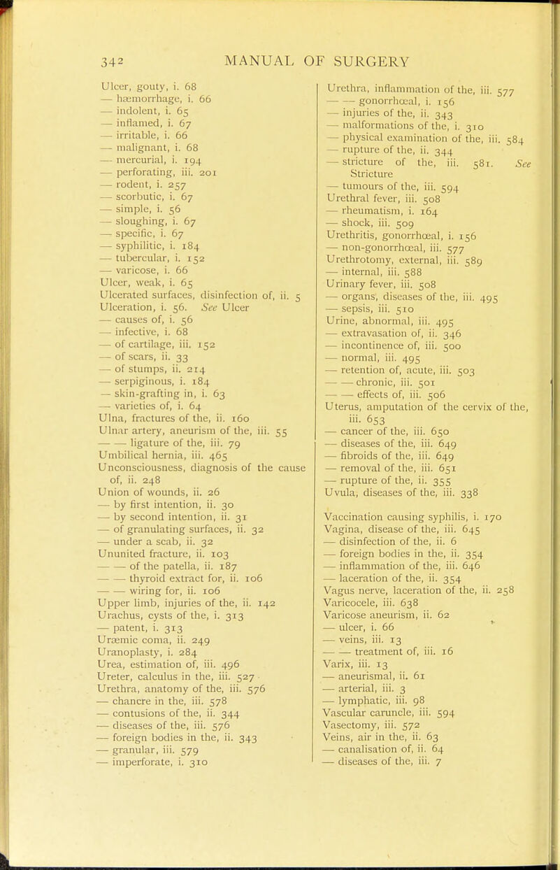 Ulcer, gouty, i. 68 — h£Emonhagc, i. 56 — indolent, i. 65 — inHanied, i. 67 — irritable, i. 66 — malignant, i. 68 — mercurial, i. 194 — perforating, iii. 201 — rodent, i. 257 — scorbutic, i. 67 — simple, i. 56 — sloughing, i. 67 — specific, i. 67 — syphilitic, i. 184 — tubercular, i. 152 — varicose, i. 66 Ulcer, weak, i. 65 Ulcerated surfaces, disinfection of, ii. 5 Ulceration, i. 56. Sec Ulcer — causes of, i. 56 — infective, i. 68 — of cartilage, iii. 152 — of scars, ii. 33 — of stumps, ii. 214 — serpiginous, i. 184 — skin-grafting in, i. 63 — varieties of, i. 64 Ulna, fractures of the, ii. 160 Ulnar artery, aneurism of the, iii. 55 ligature of the, iii. 79 Umbilical hernia, iii. 465 Unconsciousness, diagnosis of the cause of, ii. 248 Union of wounds, ii. 26 — by first intention, ii. 30 — by second intention, ii. 31 — of granulating surfaces, ii. 32 — under a scab, ii. 32 Ununited fracture, ii. 103 of the patella, ii. 187 thyroid extract for, ii. 106 wiring for, ii. 106 Upper limb, injuries of the, ii. 142 Urachus, cysts of the, i. 313 — patent, i. 313 Urasmic coma, ii. 249 Uranoplasty, i. 284 Urea, estimation of, iii. 496 Ureter, calculus in the, iii. 527 ■ Urethra, anatomy of the, iii. 576 — chancre in the, iii. 578 — contusions of the, ii. 344 — diseases of the, iii. 576 — foreign bodies in the, ii. 343 — granular, iii. 579 — imperforate, i. 310 Urethra, inflammation of the, iii. 577 gonorrhccal, i. 156 — injuries of the, ii. 343 — malformations of the, 1.310 — physical examination of the, iii. 584 — rupture of the, ii. 344 — stricture of the, iii. 581. See Stricture — tumours of the, iii. 594 Urethral fever, iii. 508 — rheumatism, i. 164 — shock, iii. 509 Urethritis, gonorrhoeal, i. 156 — non-gonorrhoeal, iii. 577 Urethrotomy, external, iii. 589 — internal, iii. 588 Urinary fever, iii. 508 — organs, diseases of the, iii. 495 — sepsis, iii. 510 Urine, abnormal, iii. 495 — extravasation of, ii. 346 — incontinence of, iii. 500 — normal, iii. 495 — retention of, acute, iii. 503 chronic, iii. 501 effects of, iii. 506 Uterus, amputation of the cervix of the, iii- 653 — cancer of the, iii. 650 — diseases of the, iii. 649 — fibroids of the, iii. 649 — removal of the, iii. 651 — rupture of the, ii. 355 Uvula, diseases of the, iii. 338 Vaccination causing syphilis, i. 170 Vagina, disease of the, iii. 645 — disinfection of the, ii. 6 — foreign bodies in the, ii. 354 — inflammation of the, iii. 646 — laceration of the, ii. 354 Vagus nerve, laceration of the, ii. 258 Varicocele, iii. 638 Varicose aneurism, ii. 62 — ulcer, i. 66 — veins, iii. 13 treatment of, iii. 16 Varix, iii. 13 — aneurismal, ii. 61 — arterial, iii. 3 — lymphatic, iii. 98 Vascular caruncle, iii. 594 Vasectomy, iii. 572 Veins, air in the, ii. 63 — canalisation of, ii. 64 — diseases of the, iii. 7