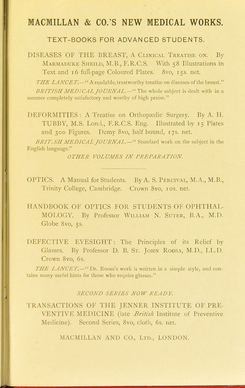 TEXT-BOOKS FOR ADVANCED STUDENTS. DISEASES OF THE BREAST, A Clinical Treatise on. By Marmaduke Sheild, M.B., F.R.C:S. With 58 Illustrations in Text and 16 full-page Coloured Plates. 8vo, 15s. net. THE LAMCET.—A readable, trustworthy treatise on diseases of the breast. BRITISH MEDICAL JOURNAL.—'' The whole subject is dealt with in a manner completely satisfactory and worthy of high praise. DEFORMITIES : A Treatise on Orthoptedic Surgery. By A. H. TUBBY, M.S. Lond., F.R.C.S. Eng. Illustrated by 15 Plates and 300 Figures. Demy 8vo, half bound, 17s. net. BRIT,SH MEDICAL JOURNAL.—'' Standard work on the subject in the English language. OTHER VOLUMES IN PREPARATION. OPTICS. A Manual for Students. By A. S. Percival, M..'\., M.B., Trinity College, Cambridge. Crown 8vo, ids. net. HANDBOOK OF OPTICS FOR STUDENTS OF OPHTHAL- MOLOGY. By Professor William N. Suter, B.A., M.D. Globe 8vo, 5 s. DEFECTIVE EYESIGHT: The Principles of its Relief by Glasses. By Professor D. B. Sr. John Roosa, M.D., LL.D. Crown 8vo, 6 s. THE LANCET.—Dr. Roosa's work is written in a simple style, and con- tains many useful hints for those who require glasses. SECOND SERIES NOW READY. 'I'RANSACTIONS OF THE JENNER ,IN.STITUTE OF PRE- VENTIVE MEDICINE (late British Institute of Preventive Medicine). Second Series, 8vo, cloth, 6s. net.