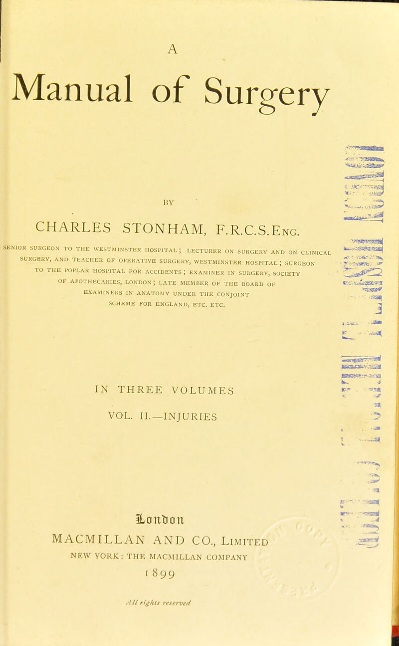 A Manual of Surgery BY CHARLES STONHAM, F.R.C.S.Eng. SENIOR SURGEON TO THE WESTMINSTER HOSPITAL; LECTURER ON SURGERY AND ON CLINICAL SURCERV, AND TEACHER OF OPERATIVE SURGERY, WESTMINSTER HOSPITAL I SURGEON TO THE POPLAR HOSPITAL FOR ACCIDENTS I EXAMINER IN SURGERY, SOCIETY OF APOTHECARIES, LONDON ; LATE MEMBER OF THE BOARD OF EXAMINERS IN ANATOMY UNDER THE CONJOINT SCHEME FOR ENGLAND, ETC. ETC. V.'S(?.liJS!|J J IN THREE VOLUMES VOL. IL—INJURIES Ik. H < ■ ■> ■ -a^ ILontion MACMILLAN AND CO., Limited NEW YORK: Tllli MACMILLAN COMPANY I 899 W // rights reserved