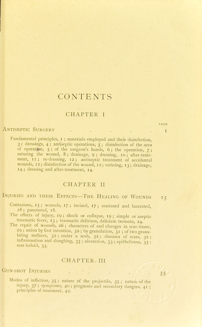 CONTENTS CHAPTER I Antiseptic Surgery ..... Fundamental principles, i ; materials employed and their disinfection, 3 ; dressings, 4 ; antiseptic operations, 5 ; disinfection of the area of operatiten, 5 ; of the surgeon's hands, 6 ; the operation, 7 ; suturing the wound, 8 ; drainage, 9 ; dressing, 10 ; after-treat- ment, 11; re-dressing, 12; antiseptic treatment of accidental wounds, 12; disinfection of the wound, 12; suturing, 13 ; drainage, 14 ; dressing and after-treatment, 14. CHAPTER n Injuries and their Effects—The He.^ling of Wounds Contusions, 15; wounds, 17; incised, 17; contused and lacerated, 18 ; punctured, 18. The effects of injury, 19; shock or collapse, 19; simple or aseptic traumatic fever, 23 ; traumatic delirium, delirium tremens, 24. The repair of wounds, 26 ; characters of and changes in scar-tissue, 29 ; union by first intention, 30; by granulation, 31 ; of two granu- lating surfaces, 32 ; under a scab, 32 ; diseases of scars, 32 ; mflammation and sloughing, 33 ; ulceration, 33 ; epithelioma, 33 ; scar-keloid, 33. CHAPTER- ni Gun-shot Injuries . . Modes of infliction, 35; nature of the projectile, 35; nature of the injury, 37 ; symptoms, 40 ; prognosis and secondary dangers, 41 ; principles of trealnieiit, 42.