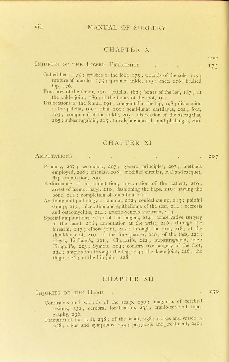 CHAPTER X Injuries of the Lower Extremity Galled heel, 175 ; crushes of the foot, 175 ; wounds of the sole, 175 ; rupture of muscles, 175 ; sprained ankle, 175 ; knee, 176 ; bruised hip, 176. Fractures of the femur, 176 ; patella, 182 ; bones of the leg, 187 ; at the ankle joint, 189 ; of the bones of the foot, 191. Dislocations of the femur, 191 ; congenital at the hip, 198 ; dislocation of the patella, 199; tibia, 200; semi-lunar cartilages, 202; foot, 203 ; compound at the ankle, 205 ; dislocation of the astragalus, 205 ; subastragaloid, 205 ; tarsals, metatarsals, and phalanges, 206. CHAPTER XI Amputations ...... 207 Primary, 207 ; secondary, 207 ; general principles, 207 ; methods employed, 208 ; circular, 208 ; modified circular, oval and racquet, flap amputation, 209. Performance of an amputation, preparation of the patient, 210; arrest of hremorrhage, 210 ; fashioning the flaps, 210; sawing the bone, 211 ; completion of operation, 211. Anatomy and pathology of stumps, 212 ; conical stump, 213 ; painful stump, 213; ulceration and epithelioma of the scar, 214; necrosis and osteomyelitis, 214 ; arterio-venous aneurism, 214. Special amputations, 214 ; of the fingers, 214; conservative surgery of the hand, 216; amputation at the wrist, 216; through the forearm, 217; elbow joint, 217; through the arm, 218; at the shoulder joint, 219; of the fore-quarter, 220; of the toes, 221 ; Hey's, Lisfranc's, 221 ; Chopart's, 222 ; subastragaloid, 222 ; Pirogoff's, 223 ; Syme's, 224 ; conservative surgery of the foot, 224 ; amputation through the leg, 224 ; the knee joint, 226 ; the thigh, 226 ; at the hip joint, 228. CHAPTER XII Injuries of the Head . . . • • 230 Contusions and wounds of the scalp, 230 ; diagnosis of cerebral lesions, 232; cerebral localisation, 233 ; cranio-cerebral topo- graphy, 236. Fractures of the skull, 238 ; of the vault, 238 ; causes and varieties, 238 ; signs and symptoms, 239 ; prognosis and Jreatmenl, 240 ;