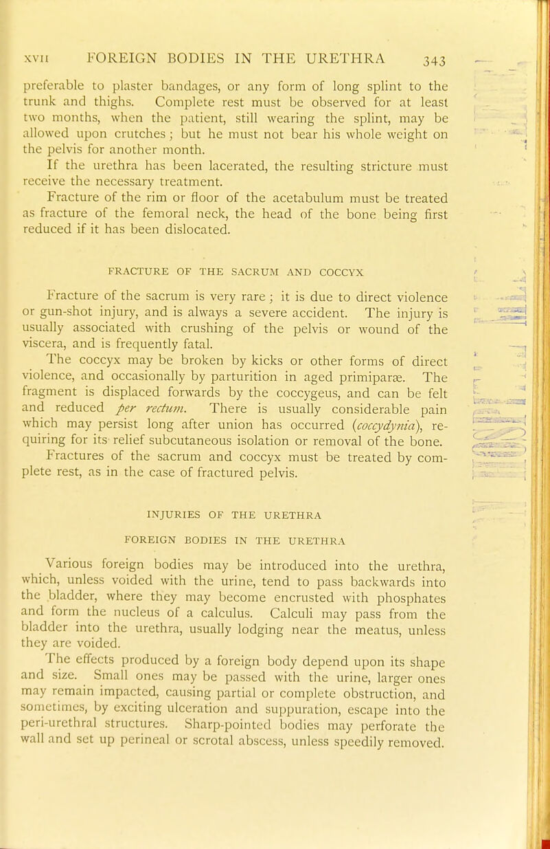 preferable to plaster bandages, or any form of long splint to the trunk and thighs. Complete rest must be observed for at least two months, when the patient, still wearing the splint, may be allowed upon crutches ; but he must not bear his whole weight on the pelvis for another month. If the urethra has been lacerated, the resulting stricture must receive the necessary treatment. Fracture of the rim or floor of the acetabulum must be treated as fracture of the femoral neck, the head of the bone being first reduced if it has been dislocated. FRACTURE OF THE SACRUM AND COCCYX Fracture of the sacrum is very rare ; it is due to direct violence or gun-shot injury, and is always a severe accident. The injury is usually associated with crushing of the pelvis or wound of the viscera, and is frequently fatal. The coccyx may be broken by kicks or other forms of direct violence, and occasionally by parturition in aged primiparse. The fragment is displaced forwards by the coccygeus, and can be felt and reduced per rectum. There is usually considerable pain which may persist long after union has occurred {coccydynia), re- quiring for its relief subcutaneous isolation or removal of the bone. Fractures of the sacrum and coccyx must be treated by com- plete rest, as in the case of fractured pelvis. INJURIES OF THE URETHRA FOREIGN BODIES IN THE URETHRA Various foreign bodies may be introduced into the urethra, which, unless voided with the urine, tend to pass backwards into the bladder, where they may become encrusted with phosphates and form the nucleus of a calculus. Calculi may pass from the bladder into the urethra, usually lodging near the meatus, unless they are voided. The effects produced by a foreign body depend upon its shape and size. Small ones may be passed with the urine, larger ones may remain impacted, causing partial or complete obstruction, and sometimes, by exciting ulceration and suppuration, escape into the peri-urethral structures. Sharp-pointed bodies may perforate the wall and set up perineal or scrotal abscess, unless speedily removed.