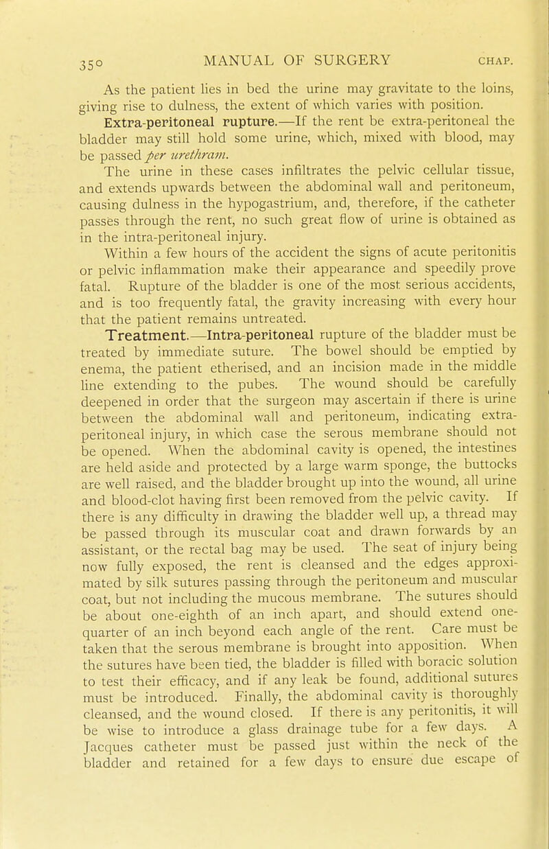 35° As the patient lies in bed the urine may gravitate to the loins, giving rise to dulness, the extent of which varies with position. Extra-peritoneal rupture.—If the rent be extra-peritoneal the bladder may still hold some urine, which, mixed with blood, may be passed per iirethram. The urine in these cases infiltrates the pelvic cellular tissue, and extends upwards between the abdominal wall and peritoneum, causing dulness in the hypogastrium, and, therefore, if the catheter passes through the rent, no such great flow of urine is obtained as in the intra-peritoneal injury. Within a few hours of the accident the signs of acute peritonitis or pelvic inflammation make their appearance and speedily prove fatal. Rupture of the bladder is one of the most serious accidents, and is too frequently fatal, the gravity increasing with every hour that the patient remains untreated. Treatment.—Intra-peritoneal rupture of the bladder must be treated by immediate suture. The bowel should be emptied by enema, the patient etherised, and an incision made in the middle line extending to the pubes. The wound should be carefully deepened in order that the surgeon may ascertain if there is urine between the abdominal wall and peritoneum, indicating extra- peritoneal injury, in which case the serous membrane should not be opened. When the abdominal cavity is opened, the intestines are held aside and protected by a large warm sponge, the buttocks are well raised, and the bladder brought up into the wound, all urine and blood-clot having first been removed from the pelvic cavity. If there is any difficulty in drawing the bladder well up, a thread may be passed through its muscular coat and drawn forwards by an assistant, or the rectal bag may be used. The seat of injury being now fully exposed, the rent is cleansed and the edges approxi- mated by silk sutures passing through the peritoneum and muscular coat, but not including the mucous membrane. The sutures should be about one-eighth of an inch apart, and should extend one- quarter of an inch beyond each angle of the rent. Care must be taken that the serous membrane is brought into apposition. When the sutures have been tied, the bladder is filled with boracic solution to test their efficacy, and if any leak be found, additional sutures must be introduced. Finally, the abdominal cavity is thoroughly cleansed, and the wound closed. If there is any peritonitis, it will be wise to introduce a glass drainage tube for a few days. A Jacques catheter must be passed just within the neck of the bladder and retained for a few days to ensure due escape of