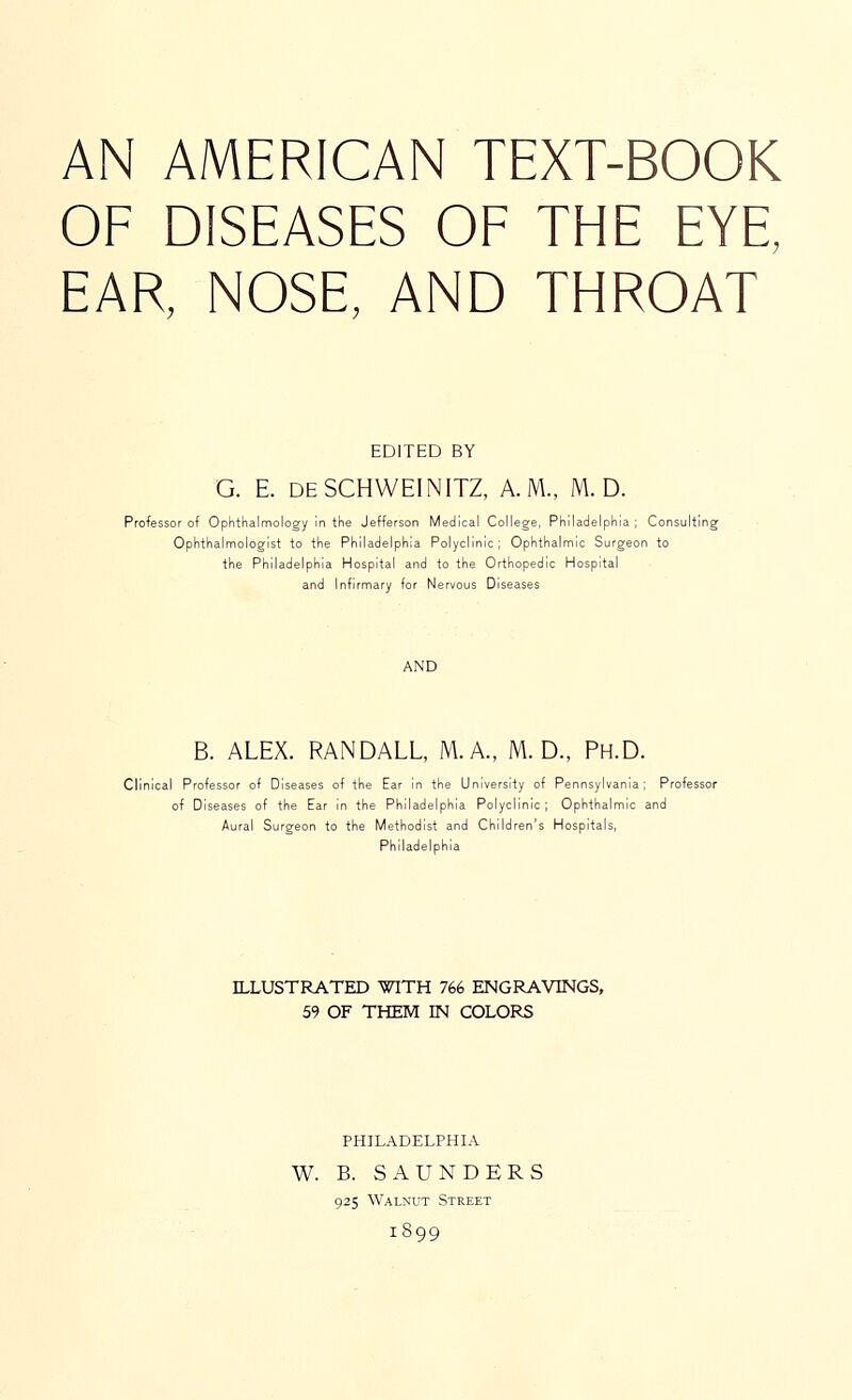 AN AMERICAN TEXT-BOOK OF DISEASES OF THE EYE, EAR, NOSE, AND THROAT EDITED BY G. E. deSCHWEINITZ, A.M., M. D. Professor of Ophthalmology In the Jefferson Medical College, Philadelphia; Consultii Ophthalmologist to the Philadelphia Polyclinic; Ophthalmic Surgeon to the Philadelphia Hospital and to the Orthopedic Hospital and Infirmary for Nervous Diseases B. ALEX. RANDALL, M.A., M. D., Ph.D. Clinical Professor of Diseases of the Ear in the University of Pennsylvania; Professor of Diseases of the Ear in the Philadelphia Polyclinic; Ophthalmic and Aural Surgeon to the Methodist and Children's Hospitals, Philadelphia ILLUSTRATED WITH 766 ENGRAVINGS, 59 OF THEM EN COLORS PHILADELPHIA W. B. SAUNDERS 925 Walnut Street 1899