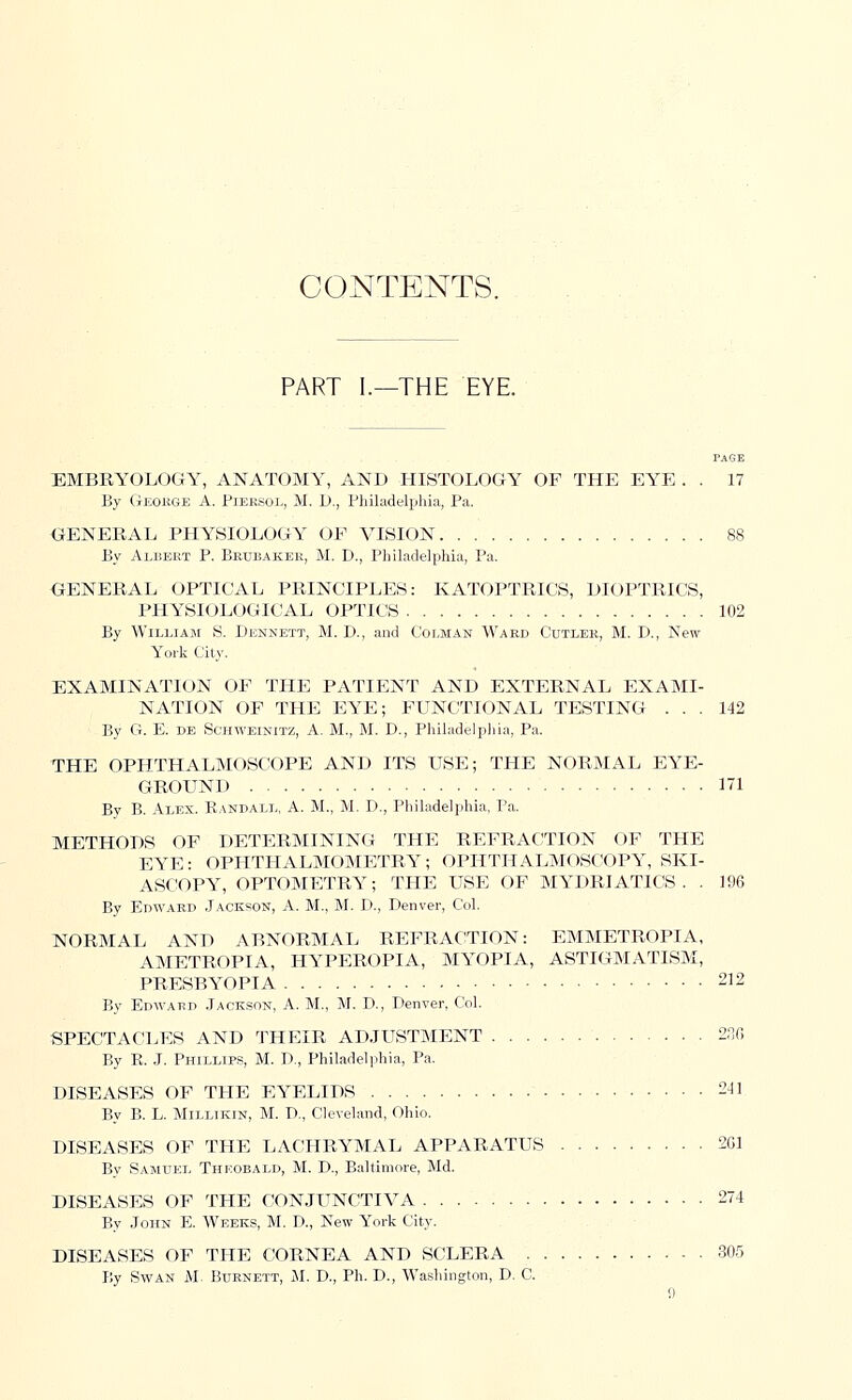CONTENTS. PART I.—THE EYE. PAGE EMBRYOLOGY, ANATOMY, AND HISTOLOGY OF THE EYE . . 17 By George A. Piersol, M. D., Philadelphia, Pa. GENERAL PHYSIOLOGY OF VISION 88 By Albert P. Brubaker, M. D., Philadelphia, Pa, GENERAL OPTICAL PRINCIPLES: KATOPTRICS, DIOPTRICS, PHYSIOLOGICAL OPTICS 102 By William S. Dennett, M. D., and Colman Ward Cutler, M. D., New York City. EXAMINATION OF THE PATIENT AND EXTERNAL EXAMI- NATION OF THE EYE; FUNCTIONAL TESTING ... 142 By G. E. de Schweinitz, A. M., M. D., Philadelphia, Pa. THE OPHTHALMOSCOPE AND ITS USE; THE NORMAL EYE- GROUND 171 By B. Alex. Randall, A. M.; M. D., Philadelphia, Pa. METHODS OF DETERMINING THE REFRACTION OF THE EYE: OPHTHALMOMETRY; OPHTHALMOSCOPY, SKI- ASCOPY, OPTOMETRY; THE USE OF MYDRIATICS. . 196 By Edward Jackson, A. M., M. D., Denver, Col. NORMAL AND ABNORMAL REFRACTION: EMMETROPIA, AMETROPIA, HYPEROPIA, MYOPIA, ASTIGMATISM, PRESBYOPIA 212 By Edward Jackson, A. M., M. D., Denver, Col. SPECTACLES AND THEIR ADJUSTMENT 236 By R. J. Phillips, M. D., Philadelphia, Pa. DISEASES OF THE EYELIDS 211 By B. L. Millikin, M. D., Cleveland, Ohio. DISEASES OF THE LACHRYMAL APPARATUS 261 By Samuel Thkobald, M. D., Baltimore, Md. DISEASES OF THE CONJUNCTIVA 274 By John E. Weeks, M. D., New York City. DISEASES OF THE CORNEA AND SCLERA .305 By Swan M. Burnett, M. D., Ph. D., Washington, D. C.