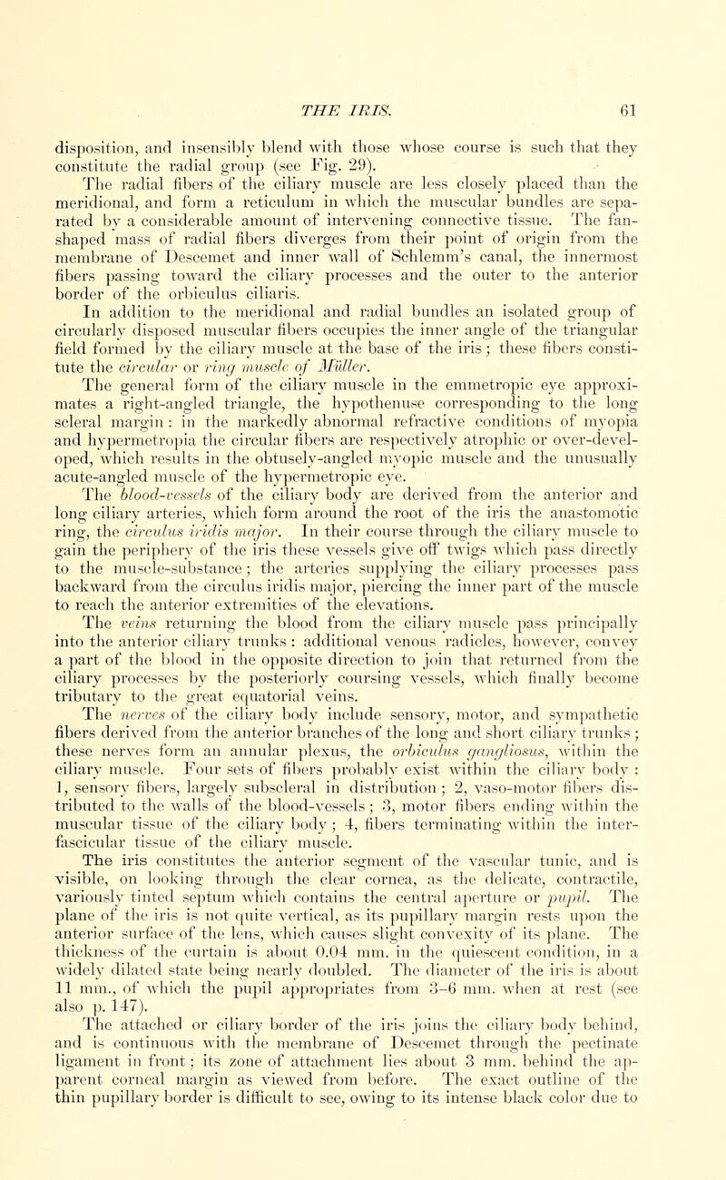 disposition, and insensibly blend with those whose course is such that they constitute the radial group (see Fig. 29). The radial fibers of the ciliary muscle are less closely placed than the meridional, and form a reticulum in which the muscular bundles are sepa- rated bv a considerable amount of intervening connective tissue. The fan- shaped mass of radial fibers diverges from their point of origin from the membrane of Descemet and inner wall of Schlemm's canal, the innermost fibers passing toward the ciliary processes and the outer to the anterior border of the orbiculus ciliaris. In addition to the meridional and radial bundles an isolated group of circularly disposed muscular fibers occupies the inner angle of the triangular field formed by the ciliary muscle at the base of the iris; these fibers consti- tute the circular or ring muscle of Midler. The general form of the ciliary muscle in the emmetropic eye approxi- mates a right-angled triangle, the hypothenuse corresponding to the long scleral margin : in the markedly abnormal refractive conditions of myopia and hypermetropia the circular fibers are respectively atrophic or over-devel- oped, which results in the obtusely-angled myopic muscle and the unusually acute-angled muscle of the hypermetropic eye. The blood-vessels of the ciliary body are derived from the anterior and long ciliary arteries, which form around the root of the iris the anastomotic ring, the circulus iridis major. In their course through the ciliary muscle to gain the periphery of the iris these vessels give off twigs which pass directly to the muscle-substance; the arteries supplying the ciliary processes pass backward from the circulus iridis major, piercing the inner part of the muscle to reach the anterior extremities of the elevations. The veins returning the blood from the ciliary muscle pass principally into the anterior ciliary trunks: additional venous radicles, however, convey a part of the blood in the opposite direction to join that returned from the ciliary processes by the posteriorly coursing vessels, which finally become tributary to the great equatorial veins. The nerves of the ciliary body include sensory, motor, and sympathetic fibers derived from the anterior branches of the long and short ciliary trunks ; these nerves form an annular plexus, the orbiculus gangliosus, within the ciliary muscle. Four sets of fibers probably exist within the ciliary body : 1, sensory fibers, largely subscleral in distribution; 2, vaso-motor fibers dis- tributed to the walls of the blood-vessels ; 3, motor fibers ending within the muscular tissue of the ciliary body ; 4, fibers terminating within the inter- fascicular tissue of the ciliary muscle. The iris constitutes the anterior segment of the vascular tunic, and is visible, on looking through the clear cornea, as the delicate, contractile, variously tinted septum which contains the central aperture or pupil. The plane of the iris is not quite vertical, as its pupillary margin rests upon the anterior surface of the lens, which causes slight convexity of its plane. The thickness of the curtain is about 0.04 mm. in the quiescent condition, in a widely dilated state being nearly doubled. The diameter of the iris is about 11 mm., of which the pupil appropriates from 3-6 mm. when at rest (see also p. 147). The attached or ciliary border of the iris joins the ciliary body behind, and is continuous with the membrane of Descemet through the pectinate ligament in front; its zone of attachment lies about 3 mm. behind the ap- parent corneal margin as viewed from before. The exact outline of the thin pupillary border is difficult to see, owing to its intense black color due to