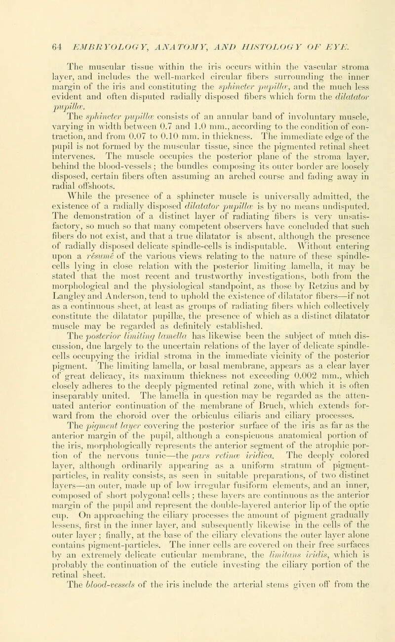 The muscular tissue within the iris occurs within the vascular stroma layer, and includes the well-marked circular fillers surrounding the inner margin of the iris and constituting the sphincter pupillce, and the much less evident and often disputed radially disposed fibers which form the dilatator The sphincter pupillce consists of an annular hand of involuntary muscle, varying in width between 0.7 and 1.0 mm., according to the condition of con- traction, and from 0.07 to 0.10 mm. in thickness. The immediate edge of the pupil is not formed by the muscular tissue, since the pigmented retinal sheet intervenes. The muscle occupies the posterior plane of the stroma layer, behind the blood-vessels; the bundles composing its outer border are loosely disposed, certain fibers often assuming an arched course and fading away in radial offshoots. While the presence of a sphincter muscle is universally admitted, the existence of a radially disposed dilatator pupillce is by no means undisputed. The demonstration of a distinct layer of radiating fillers is very unsatis- factory, so much so that many competent observers have concluded that such filters do not exist, and that a true dilatator is absent, although the presence of radially disposed delicate spindle-cells is indisputable. Without entering upon a resume of the various views relating to the nature of these spindle- cells lying in close relation with the posterior limiting lamella, it may be stated that the most recent and trustworthy investigations, both from the morphological and the physiological standpoint, as those by Retzius and by Langleyand Anderson, tend to uphold the existence of dilatator fibers—if not as a continuous sheet, at least as groups of radiating fillers which collectively constitute the dilatator pupilke, the presence of which as a distinct dilatator muscle may be regarded as definitely established. The posterior limiting lamella has likewise been the subject of much dis- cussion, due largely to the uncertain relations of the layer of delicate spindle- cells occupying the iridial stroma in the immediate vicinity of the posterior pigment. The limiting lamella, or basal membrane, appears as a clear layer of great delicacy, its maximum thickness not exceeding 0.002 mm., which closely adheres to the deeply pigmented retinal zone, with which it is often inseparably united. The lamella in question may be regarded as the atten- uated anterior continuation of the membrane of Bruch, which extends for- ward from the choroid over the orbiculus ciliaris and ciliary processes. The pigment layer covering the posterior surface of the iris as far as the anterior margin of the pupil, although a conspicuous anatomical portion of tiie iris, morphologically represents the anterior segment of the atrophic por- tion of the nervous tunic—the pars retinae iridica. The deeply colored layer, although ordinarily appearing as a uniform stratum of pigment- particles, in reality consists, as seen in suitable preparations, of two distinct layers—an outer, made up of low irregular fusiform elements, and an inner, composed of short polygonal cells; these layers are continuous as the anterior margin of the pupil and represent the double-layered anterior lip of the optic cup. On approaching the ciliary processes the amount of pigment gradually lessens, first in the inner layer, and subsequently likewise in the cells of the outer layer; finally, at the base of the ciliary elevations the outer layer alone contains pigment-particles. The inner cells are covered on their free surfaces by an extremely delicate cuticular membrane, the limitans iridis, which is probably the continuation of the cuticle investing the ciliary portion of the retinal sheet. The blood-vessel* of the iris include the arterial stems given off from the