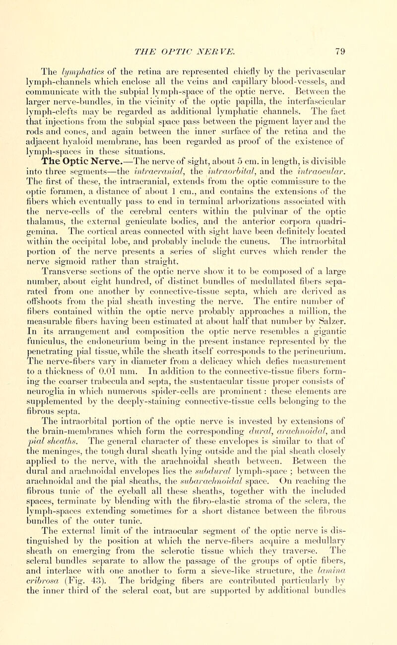 The lymphatics of the retina are represented chiefly by the perivascular lymph-channels which enclose all the veins and capillary blood-vessels, and communicate with the subpial lymph-space of the optic nerve. Between the larger nerve-bundles, in the vicinity of the optic papilla, the interfascicular lymph-clefts may be regarded as additional lymphatic channels. The fact that injections from the subpial space pass between the pigment layer and the rods and cones, and again between the inner surface of the retina and the adjacent hyaloid membrane, has been regarded as proof of the existence of lymph-spaces in these situations. The Optic Nerve.—The nerve of sight, about 5 cm. in length, is divisible into three segments—the intracranial, the intraorbital, and the intraocular. The first of these, the intracranial, extends from the optic commissure to the optic foramen, a distance of about 1 cm., and contains the extensions of the fibers which eventually pass to end in terminal arborizations associated with the nerve-cells of the cerebral centers within the pulvinar of the optic thalamus, the external geniculate bodies, and the anterior corpora quadri- gemina. The cortical areas connected with sight have been definitely located within the occipital lobe, and probably include the cuneus. The intraorbital portion of the nerve presents a series of slight curves which render the nerve sigmoid rather than straight. Transverse sections of the optic nerve show it to be composed of a large number, about eight hundred, of distinct bundles of medullated fibers sepa- rated from one another by connective-tissue septa, which are derived as offshoots from the pial sheath investing the nerve. The entire number of fibers contained within the optic nerve probably approaches a million, the measurable fibers having been estimated at about half that number by Salzer. In its arrangement and composition the optic nerve resembles a gigantic funiculus, the endoneurium being in the present instance represented by the penetrating pial tissue, while the sheath itself corresponds to the perineurium. The nerve-fibers vary in diameter from a delicacy which defies measurement to a thickness of 0.01 mm. In addition to the connective-tissue fibers form- ing the coarser trabecula and septa, the sustentacular tissue proper consists of neuroglia in which numerous spider-cells are prominent: these elements are supplemented by the deeply-staining connective-tissue cells belonging to the fibrous septa. The intraorbital portion of the optic nerve is invested by extensions of the brain-membranes which form the corresponding dural, arachnoidal, and pial sheaths. The general character of these envelopes is similar to that of the meninges, the tough dural sheath lying outside and the pial sheath closely applied to the nerve, with the arachnoidal sheath between. Between the dural and arachnoidal envelopes lies the subdural lymph-space ; between the arachnoidal and the pial sheaths, the subarachnoidal space. On reaching the fibrous tunic of the eyeball all these sheaths, together with the included spaces, terminate by blending with the fibrp-elastic stroma of the sclera, the lymph-spaces extending sometimes for a short distance between the fibrous bundles of the outer tunic. The external limit of the intraocular segment of the optic nerve is dis- tinguished by the position at which the nerve-fibers acquire a medullary sheath on emerging from the sclerotic tissue which they traverse. The scleral bundles separate to allow the passage of the groups of optic fibers, and interlace with one another to form a sieve-like structure, the lamina cribrosa (Fig. 43). The bridging fibers are contributed particularly by the inner third of the scleral coat, but are supported by additional bundles