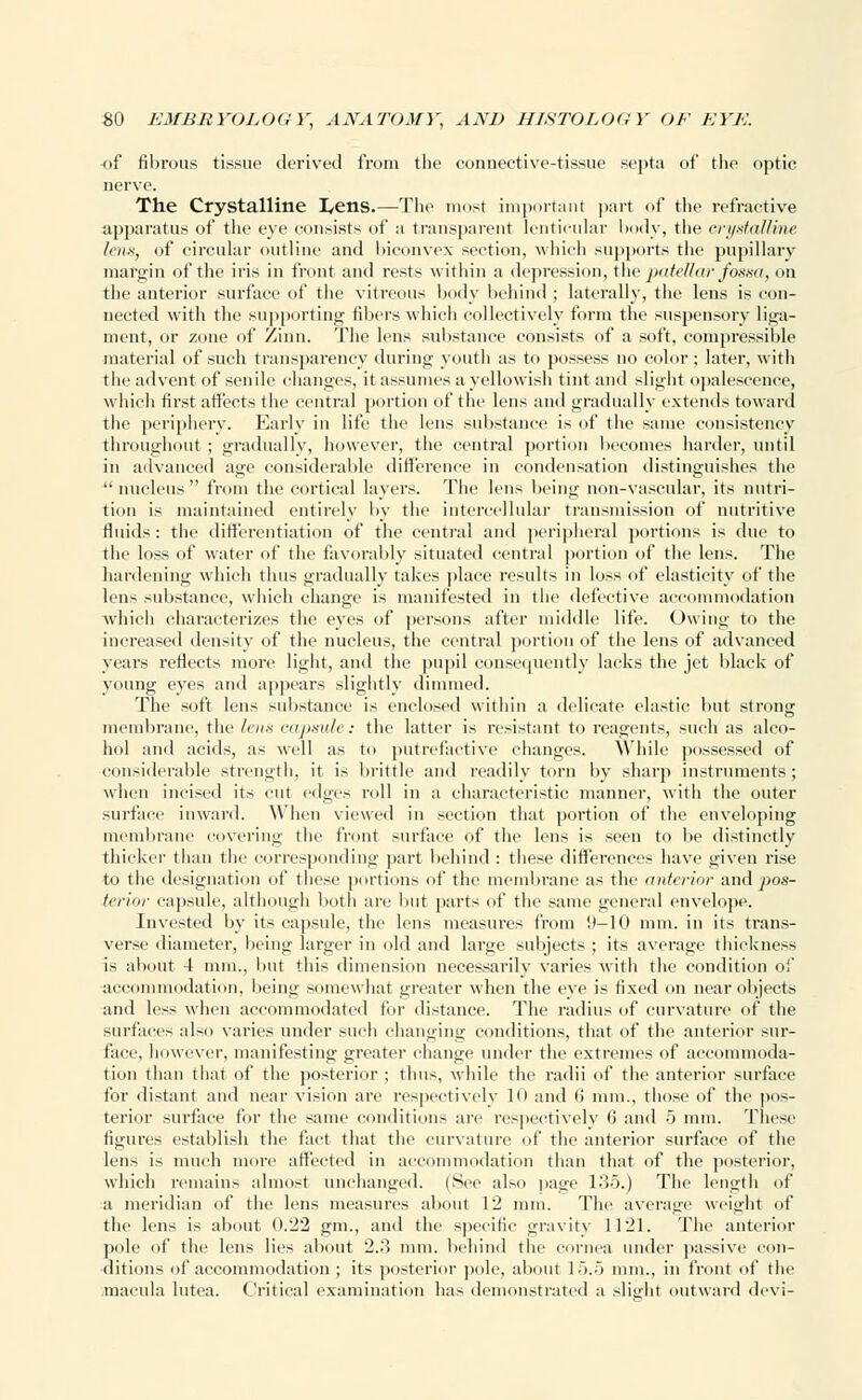 of fibrous tissue derived from the connective-tissue septa of the optic nerve. The Crystalline I^ens.—The most important part of the refractive apparatus of the eye consists of a transparent lenticular body, the crystalline lens, of circular outline and biconvex section, which supports the pupillary margin of the iris in front and rests within a depression, the patellar fossa, on the anterior surface of the vitreous body behind ; laterally, the lens is con- nected with the supporting fibers which collectively form the suspensory liga- ment, or zone of Zinn. The lens substance consists of a soft, compressible material of such transparency during youth as to possess no color ; later, with the advent of senile changes, it assumes a yellowish tint and slight opalescence, which first affects the central portion of the lens and gradually extends toward the periphery. Early in life the lens substance is of the same consistency throughout ; gradually, however, the central portion becomes harder, until in advanced age considerable difference in condensation distinguishes the  nucleus  from the cortical layers. The lens being non-vascular, its nutri- tion is maintained entirely by the intercellular transmission of nutritive fluids: the differentiation of the central and peripheral portions is due to the loss of water of the favorably situated central portion of the lens. The hardening which thus gradually takes place results in loss of elasticity of the lens substance, which change is manifested in the defective accommodation which characterizes the eyes of persons after middle life. Owing to the increased density of the nucleus, the central portion of the lens of advanced years reflects more light, and the pupil consequently lacks the jet black of young eyes and appears slightly dimmed. The soft lens substance is enclosed within a delicate elastic but strong membrane, the lens capsule: the latter is resistant to reagents, such as alco- hol and acids, as well as to putrefactive changes. While possessed of considerable strength, it is brittle and readily torn by sharp instruments; when incised its cut edges roll in a characteristic manner, with the outer surface inward. When viewed in section that portion of the enveloping membrane covering the front surface of the lens is seen to be distinctly thicker than the corresponding part behind : these differences have given rise to the designation of these portions of the membrane as the (interim- and pos- terior capsule, although both are but parts of the same general envelope. Invested by its capsule, the lens measures from 9-10 mm. in its trans- verse diameter, being larger in old and large subjects ; its average thickness is about 4 mm., but this dimension necessarily varies with the condition of accommodation, being somewhat greater when the eye is fixed on near objects and less when accommodated for distance. The radius of curvature of the surfaces also varies under such chancing conditions, that of the anterior sur- face, however, manifesting greater change under the extremes of accommoda- tion than that of the posterior ; thus, while the radii of the anterior surface for distant and near vision are respectively lu and 6* mm., those of the pos- terior surface for the same conditions are respectively 6 and 5 mm. These figures establish the fact that the curvature of the anterior surface of the lens is much more affected in accommodation than that of the posterior, which remains almost unchanged. (Sec al*o page 135.) The length of a meridian of the lens measures about 12 mm. The average weight of the lens is about 0.22 gm., and the specific gravity 1121. The anterior pole of the lens lies about 2.3 mm. behind the cornea under passive con- ditions of accommodation ; its posterior pole, about L5.5 mm., in front of the macula lutea. Critical examination has demonstrated a slight outward devi-