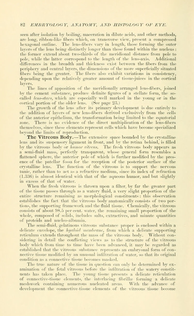 seen after isolation by boiling; maceration in dilute acids, and other methods, are long, ribbon-like fibers which, on transverse view, present a compressed hexagonal outline. The lens-filters vary in length, those forming the outer layers of the lens being distinctly longer than those found within the nucleus: the former extend about two-thirds of the meridional distance from pole to pole, while the latter correspond to the length of the lens-axis. Additional differences in the breadth and thickness exist between the fibers from the periphery and central layers, the dimensions of the more superficially situated fibers being the greater. The fibers also exhibit variations in consistency, depending upon the relatively greater amount of tissue-juices in the cortical layers. The lines of apposition of the meridionally arranged lens-fibers, joined by the cement substance, produce definite figures of a stellate form, the so- called lens-stars, which are especially well marked in the young or in the cortical portion of the older lens. (See page 23.) The growth of the lens after its primary development is due entirely to the addition of layers of new lens-fibers derived exclusively from the cells of the anterior epithelium, the transformation being limited to the equatorial zone. There is no evidence of the direct multiplication of the lens-fibers themselves, since these elements represent cells which have become specialized beyond the limits of reproduction. The Vitreous Body.—The extensive space bounded by the crystalline lens and its suspensory ligament in front, and by the retina behind, is filled by the vitreous body or humor vitreus. The fresh vitreous body appears as a semi-fluid mass, perfectly transparent, whose general form resembles a flattened sphere, the anterior pole of which is further modified by the pres- ence of the patellar fossa for the reception of the posterior surface of the crystalline lens. The function of the vitreous is to support the nervous tunic, rather than to act as a refractive medium, since its index of refraction (1.336) is almost identical with that of the aqueous humor, and but slightly in excess of that of water. When the fresh vitreous is thrown upon a filter, by far the greater part of the tissue passes through as a watery fluid, a very slight proportion of the entire structure remaining as morphological constituents: this observation establishes the fact that the vitreous body anatomically consists of two por- tions, the supporting framework and the fluid tissue. Chemically, the vitreous consists of about 98.5 percent, water, the remaining small proportion of the whole, composed of solids, includes salts, extractives, and minute quantities of proteids and nucleo-albutnin. The semi-fluid, gelatinous vitreous substance proper is enclosed within a delicate envelope, the hyaloid membrane, from which a delicate supporting reticulum extends throughout the mass of the vitreous body. Without con- sidering in detail the conflicting views as to the structure of the vitreous body which from time to time have been advanced, it may be regarded as established that the vitreous substance represents an embryonal form of con- nective tissue modified by an unusual infiltration of water, so that its original condition as a connective tissue becomes masked. The true nature of the tissue in question can only be determined by ex- amination of the fetal vitreous before the infiltration of the watery constit- uents has taken place. The young tissue presents a delicate reticulation of connective-tissue elements, the interlacing fibrillae forming a delicate meshwork containing numerous nucleated areas. With the advance of development the connective-tissue elements of the vitreous tissue become