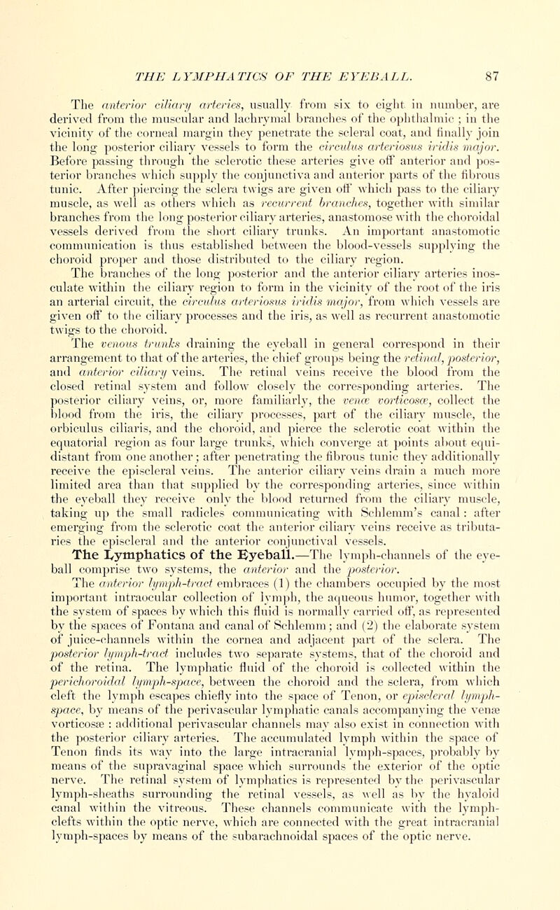 The anterior ciliary arteries, usually from six to eight in number, are derived from the muscular and lachrymal branches of the ophthalmic ; in the vicinity of the corneal margin they penetrate the scleral coat, and finally join the long posterior ciliary vessels to form the oirculus arteriosus iridis major. Before passing through the sclerotic these arteries give off anterior and pos- terior branches which supply the conjunctiva and anterior parts of the fibrous tunic. After piercing the sclera twigs are given off which pass to the ciliary muscle, as well as others which as recurrent branches, together with similar branches from the long posterior ciliary arteries, anastomose with the choroidal vessels derived from the short ciliary trunks. An important anastomotic communication is thus established between the blood-vessels supplying the choroid proper and those distributed to the ciliary region. The branches of the long posterior and the anterior ciliary arteries inos- culate within the ciliary region to form in the vicinity of the root of the iris an arterial circuit, the circulus arteriosus iridis major, from which vessels are given off to the ciliary processes and the iris, as well as recurrent anastomotic twigs to the choroid. The venous trunks draining the eyeball in general correspond in their arrangement to that of the arteries, the chief groups being the retinal, posterior, and (Ulterior ciliary veins. The retinal veins receive the blood from the closed retinal system and follow closely the corresponding arteries. The posterior ciliary veins, or, more familiarly, the vence vorticosce, collect the blood from the iris, the ciliary processes, part of the ciliary muscle, the orbiculus ciliaris, and the choroid, and pierce the sclerotic coat within the equatorial region as four large trunks, which converge at points about equi- distant from one another; after penetrating the fibrous tunic they additionally receive the episcleral veins. The anterior ciliary veins drain a much more limited area than that supplied by the corresponding arteries, since within the eyeball they receive only the blood returned from the ciliary muscle, taking up the small radicles communicating with Schlemm's canal: after emerging from the sclerotic coat the anterior ciliary veins receive as tributa- ries the episcleral and the anterior conjunctival vessels. The lymphatics of the Eyeball.—The lymph-channels of the eye- ball comprise two systems, the anterior and the posterior. The anterior lymph-tract embraces (1) the chambers occupied by the most important intraocular collection of lymph, the aqueous humor, together with the system of spaces by which this fluid is normally carried off, as represented by the spaces of Fontana and canal of Schlemm; and (2) the elaborate system of juice-channels within the cornea and adjacent part of the sclera. The posterior lymph-tract includes two separate systems, that of the choroid and of the retina. The lymphatic fluid of the choroid is collected within the perichoroidal lymph-space, between the choroid and the sclera, from which cleft the lymph escapes chiefly into the space of Tenon, or episcleral lymph- space, by means of the perivascular lymphatic canals accompanying the vense vorticosae : additional perivascular channels may also exist in connection with the posterior ciliary arteries. The accumulated lymph within the space of Tenon finds its way into the large intracranial lymph-spaces, probably by means of the supravaginal space which surrounds the exterior of the optic nerve. The retinal system of lymphatics is represented by the perivascular lymph-sheaths surrounding the retinal vessels, as well as by the hyaloid canal within the vitreous. These channels communicate witli the lymph- clefts within the optic nerve, which are connected with the great intracranial lymph-spaces by means of the subarachnoidal spaces of the optic nerve.