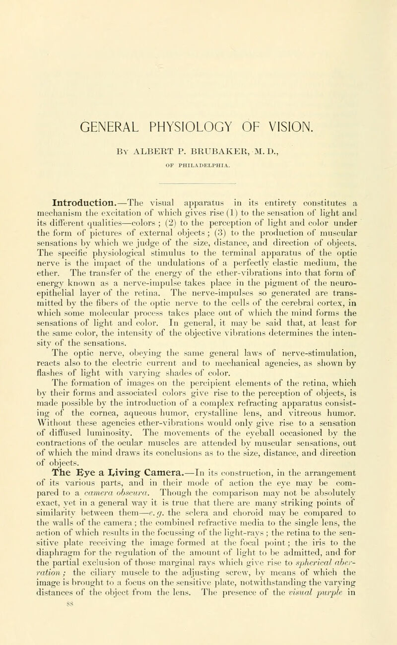 GENERAL PHYSIOLOGY OF VISION. By ALBERT P. BRUBAKER, M.D., OF PHILADELPHIA. Introduction.—The visual apparatus in its entirety constitutes a mechanism the excitation of which gives rise (1) to the sensation of light and its different qualities—colors ; (2) to the perception of light and color under the form of pictures of external objects; (3) to the production of muscular sensations by which we judge of the size, distance, and direction of objects. The specific physiological stimulus to the terminal apparatus of the optic nerve is the impact of the undulations of a perfectly elastic medium, the ether. The transfer of the energy of the ether-vibrations into that form of energy known as a nerve-impulse takes place in the pigment of the neuro- epithelial layer of the retina. The nerve-impulses so generated are trans- mitted by the fibers of the optic nerve to the cells of the cerebral cortex, in which some molecular process takes place out of which the mind forms the sensations of light and color. In general, it may be said that, at least for the same color, the intensity of the objective vibrations determines the inten- sity of the sensations. The optic nerve, obeying the same general laws of nerve-stimulation, reacts also to the electric current and to mechanical agencies, as shown by flashes of light with varying shades of color. The formation of images on the percipient elements of the retina, which by their forms and associated colors give rise to the perception of objects, is made possible by the introduction of a complex i-efracting apparatus consist- ing of the cornea, aqueous humor, crystalline lens, and vitreous humor. Without these agencies ether-vibrations would only give rise to a sensation of diffused luminosity. The movements of the eyeball occasioned by the contractions of the ocular muscles are attended by muscular sensations, out of which the mind draws its conclusions as to the size, distance, and direction of objects. The Bye a laving Camera.—In its construction, in the arrangement of its various parts, and in their mode of action the eye may be com- pared to a camera obscura. Though the comparison may not be absolutely exact, yet in a general way it is true that there are many striking points of similarity between them—-e.g. the sclera and choroid may be compared to the walls of the camera ; the combined refractive media to the single lens, the action of which results in the focussing of the light-rays ; the retina to the sen- sitive plate receiving the image formed at the focal point ; the iris to the diaphragm for the regulation of the amount of light to be admitted, and for the partial exclusion of those marginal rays which give rise to spherical aber- ration ; the ciliary muscle to the adjusting screw, by means of which the image is brought to a focus on the sensitive plate, notwithstanding the varying distances of the object from the lens. The presence of the visual purple in