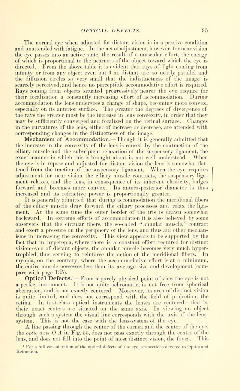 The normal eye when adjusted for distant vision is in a passive condition and unattended with fatigue. In the act of adjustment, however, for near vision the eye passes into an active state, the result of a muscular effort, the energy of which is proportional to the nearness of the object toward which the eye is directed. From the above table it is evident that rays of light coming from infinity or from any object even but 6 m. distant are so nearly parallel and the diffusion circles so very small that the indistinctness of the image is scarcely perceived, and hence no perceptible accommodative effort is required. Rays coming from objects situated progressively nearer the eye require for their focalization a constantly increasing effort of accommodation. During accommodation the lens undergoes a change of shape, becoming more convex, especially on its anterior surface. The greater the degrees of divergence of the rays the greater must be the increase in lens convexity, in order that they may be sufficiently converged and focalized on the retinal surface. Changes in the curvatures of the lens, either of increase or decrease, are attended with corresponding changes in the distinctness of the image. Mechanism of Accommodation.—Though it is generally admitted that the increase in the convexity of the lens is caused by the contraction of the ciliary muscle and the subsequent relaxation of the suspensory ligament, the exact manner in which this is brought about is not well understood. When the eye is in repose and adjusted for distant vision the lens is somewhat flat- tened from the traction of the suspensory ligament, When the eye requires adjustment for near vision the ciliary muscle contracts, the suspensory liga- ment relaxes, and the lens, in consequence of its inherent elasticity, bulges forward and becomes more convex. Its antero-posterior diameter is thus { increased and its refractive power is proportionally greater. It is generally admitted that during accommodation the meridional libers of the ciliary muscle draw forward the ciliary processes and relax the liga- ment. At the same time the outer border of the iris is drawn somewhat backward. In extreme efforts of accommodation it is also believed by some observers that the circular fibers, the so-called annular muscle, contract and exert a pressure on the periphery of the lens, and thus aid other mechan- isms in increasing the convexity. This view appears to be supported by the fact that in hyperopia, where there is a constant effort required for distinct vision even of distant objects, the annular muscle becomes very much hyper- trophied, thus serving to reinforce the action of the meridional fibers. In myopia, on the contrary, where the accommodative effort is at a minimum, the entire muscle possesses less than its average size and development (com- pare with page 135). Optical Defects.1—From a purely physical point of view the eye is not a perfect instrument. It is not quite achromatic, is not free from spherical aberration, and is not exactly centered. Moreover, its area of distinct vision is quite limited, and does not correspond with the field of projection, the retina. In first-class optical instruments the lenses are centered—that is, their exact centers are situated on the same axis. In viewing an object through such a system the visual line corresponds with the axis of the lens- system. This is not the case with the lens-system of the eye. A line passing through the center of the cornea and the center of the eye, the optic axis 0 A in Fig. 55, does not pass exactly through the center of the lens, and does not fall into the point of most distinct vision, the fovea. This 1 For a full consideration of the optical defects of the eye, see sections devoted to Optics and Refraction.