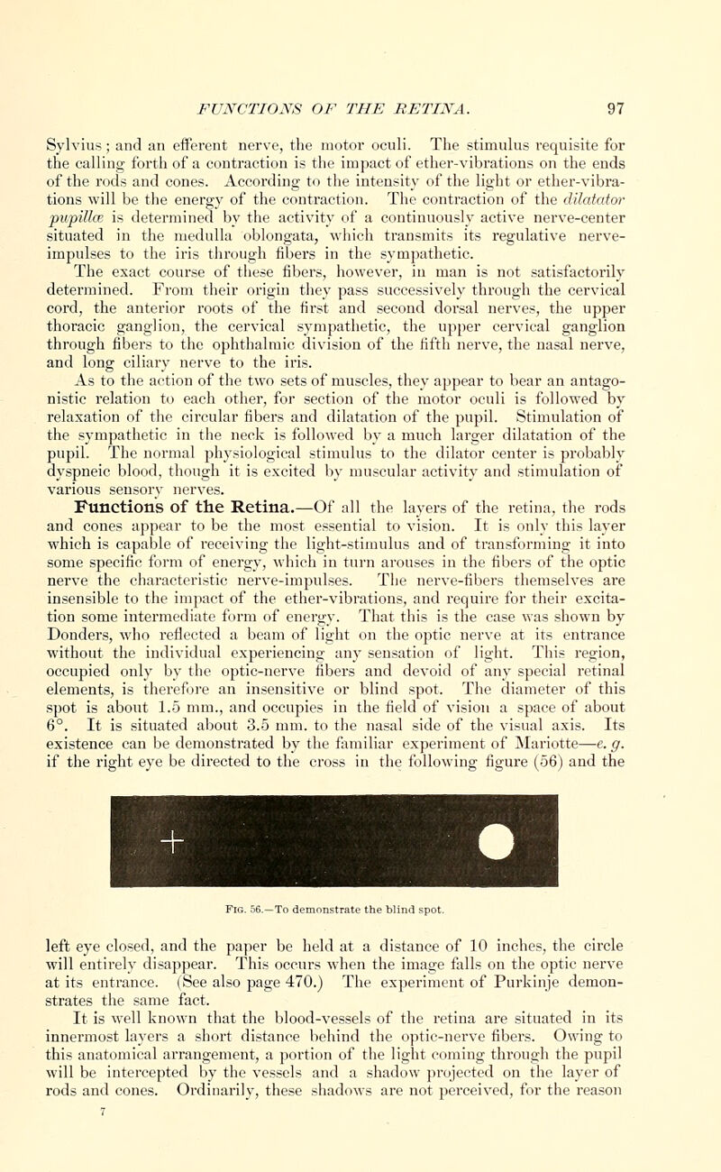 Sylvius; and an efferent nerve, the motor oculi. The stimulus requisite for the calling forth of a contraction is the impact of ether-vibrations on the ends of the rods and cones. According to the intensity of the light or ether-vibra- tions will be the energy of the contraction. The contraction of the dilatator pupittce is determined by the activity of a continuously active nerve-center situated in the medulla oblongata, which transmits its regulative nerve- impulses to the iris through fibers in the sympathetic. The exact course of these fibers, however, iu man is not satisfactorily determined. From their origin they pass successively through the cervical cord, the anterior roots of the first and second dorsal nerves, the upper thoracic ganglion, the cervical sympathetic, the upper cervical ganglion through fibers to the ophthalmic division of the fifth nerve, the nasal nerve, and long ciliary nerve to the iris. As to the action of the two sets of muscles, they appear to bear an antago- nistic relation to each other, for section of the motor oculi is followed by relaxation of the circular fibers and dilatation of the pupil. Stimulation of the sympathetic in the neck is followed by a much larger dilatation of the pupil. The normal physiological stimulus to the dilator center is probably dyspneic blood, though it is excited by muscular activity and stimulation of various sensory nerves. Functions of the Retina.—Of all the layers of the retina, the rods and cones appear to be the most essential to vision. It is only this layer which is capable of receiving the light-stimulus and of transforming it into some specific form of energy, which in turn arouses in the fibers of the optic nerve the characteristic nerve-impulses. The nerve-fibers themselves are insensible to the impact of the ether-vibrations, and require for their excita- tion some intermediate form of energy. That this is the case was shown by Donders, who reflected a beam of light on the optic nerve at its entrance without the individual experiencing any sensation of light. This region, occupied only by the optic-nerve fibers and devoid of any special retinal elements, is therefore an insensitive or blind spot. The diameter of this spot is about 1.5 mm., and occupies in the field of vision a space of about 6°. It is situated about 3.5 mm. to the nasal side of the visual axis. Its existence can be demonstrated by the familiar experiment of Mariotte—e. g. if the right eye be directed to the cross in the following figure (56) and the Fig. 56.—To demonstrate the blind spot. left eye closed, and the paper be held at a distance of 10 inches, the circle will entirely disappear. This occurs when the image falls on the optic nerve at its entrance. (See also page 470.) The experiment of Purkinje demon- strates the same fact. It is well known that the blood-vessels of the retina are situated in its innermost layers a short distance behind the optic-nerve fibers. Owing to this anatomical arrangement, a portion of the light coming through the pupil will be intercepted by the vessels and a shadow projected on the layer of rods and cones. Ordinarily, these shadows are not perceived, for the reason