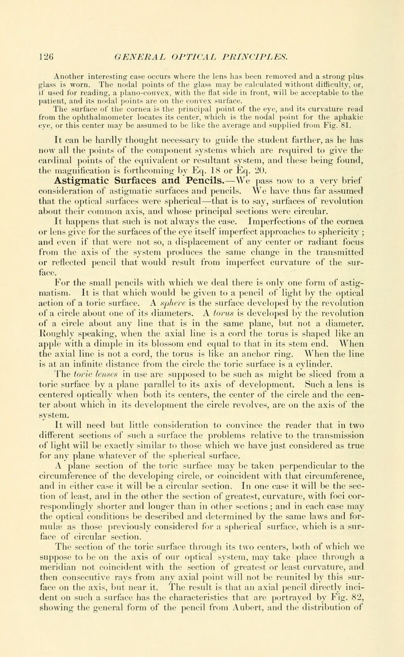 Another interesting case occurs where the lens has been removed and a strong plus glass is worn. The nodal points of the glass may be calculated without difficulty, nr, if used for reading, a plano-convex, with the flat side in front, will be acceptable to the patient, and its nodal points arc on the convex surface. The surface of the cornea is the principal point of the eye, and its curvature read from the ophthalmometer locates its center, which is the nodal point for the aphakic eye, or this center may be assumed to be like the average and supplied from Fig. 81. It can be hardly thought necessary to guide the student farther, as he has now all the points of the component systems which are required to give the cardinal points of the equivalent or resultant system, and these being found, tlic magnification is forthcoming by Eq. IS or Eq. 20. Astigmatic Surfaces and Pencils.—We pass now to a very brief consideration of astigmatic surfaces and pencils. We have thus far assumed that the optical surfaces were spherical—that is to say, surfaces of revolution about their common axis, and whose principal sections were circular. It happens that such is not always the case. Imperfections of the cornea or lens give for the surfaces of the eye itself imperfect approaches to sphericity ; and even if that were not so, a displacement of any center or radiant focus from the axis of the system produces the same change in the transmitted or reflected pencil that woidd result from imperfect curvature of the sur- face. For the small pencils with which we deal there is only one form of astig- matism. It is that which would be given to a pencil of light by the optical action of a torie surface. A sphere is the surface developed by the revolution of a circle about one of its diameters. A torus is developed by the revolution of a circle about any line that is in the same plane, I nit not a diameter. Roughly speaking, when the axial line is a cord the torus is shaped like an apple with a dimple in its blossom end equal to that in its stem end. When the axial line is not a cord, the torus is like an anchor ring. When the line is at an infinite distance from the circle the toric surface is a cylinder. The torie lenses in use are supposed to be such as might be sliced from a toric surface by a plane parallel to its axis of development. Such a lens is centered optically when both its centers, the center of the circle and the cen- ter about which in its development the circle revolves, are on the axis of the system. It will need but little consideration to convince the reader that in two different sections of such a surface the problems relative to the transmission of light will he exactly similar to those which we have just considered as true for any plane whatever of the spherical surface. A plane section of the toric surface may be taken perpendicular to the circumference of the developing circle, or coincident with that circumference, and in either case it will be a circular section. In one case it will be the sec- tion of least, and in the other the section of greatest, curvature, with foci cor- respondingly shorter and longer than in other sections ; anil in each case may the optical conditions be described and determined by the same laws and for- mula; as those previously considered for a spherical surface, which is a sur- face of circular section. The section of the toric surface through its two centers, both of which we suppose to he on the axis of our optical system, may take place through a meridian not coincident with the section of greatest or least curvature, and then consecutive rays from any axial point will not lie reunited by this sur- face on the axis, but near it. The result is that an axial pencil directly inci- dent on such a surface has the characteristics that are portrayed by Fig. 82, showing the general form of the pencil from Aubert, and the distribution of