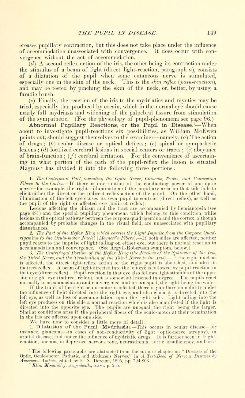 creases pupillary contraction, but this does not take place under the influence of accommodation unassociated with convergence. It does occur with con- vergence without the act of accommodation. (d) A second reflex action of the iris, the other being its contraction under the stimulus of a beam of light (direct light-reaction, paragraph a), consists of a dilatation of the pupil when some cutaneous nerve is stimulated, especially one in the skin of the neck. This is the skin reflex {pain-reaction), and may be tested by pinching the skin of the neck, or, better, by using a faradic brush. (e) Finally, the reaction of the iris to the mydriatics and myotics may be tried, especially that produced by cocain, which in the normal eye should cause nearly full mydriasis and widening of the palpebral fissure from stimulation of the sympathetic. (For the physiology of pupil-phenomena see page 96.) Abnormal Pupillary Reactions, or the Pupil in Disease.1—When about to investigate pupil-reactions six possibilities, as William McEwen points out, should suggest themselves to the examiner—namely, (a) The action of drugs; (6) ocular disease or optical defects; (c) spinal or sympathetic lesions ; (rf) localized cerebral lesions in special centers or tracts ; (e) abeyance of brain-function ; (/) cerebral irritation. For the convenience of ascertain- ing in what portion of the path of the pupil-reflex the lesion is situated Magnus2 has divided it into the following three portions: 1. The Centripetal Part, including the Optic Nerve, Chiasms, Tracts, and Connecting Fibers to the Cortex.—If there is interruption of the conducting power of one optic nerve—for example, the right—illumination of the pupillary area on that side fails to elicit either the direct or the indirect reflex action of the pupil. On the other hand, illumination of the left eye causes its own pupil to contract (direct reflex), as well as the pupil of the right or affected eye (indirect reflex). Lesions affecting the chiasm and the tract are accompanied by hemianopsia (see page 481) and the special pupillary phenomena which belong to this condition, while lesions in the optical pathway between the corpora quadrigemina and the cortex, although accompanied by probable changes in the visual field, are unassociated with pupillary disturbances. 2. The Part of the Reflex Ring which carries the light Impulse from the Corpora Quad- rigemina to the Oculo-motor Nuclei [Meynert's Fibers).—If both sides are affected, neither pupil reacts to the impulse of light falling on either eye, but there is normal reaction to accommodation and convergence. (See Argyll-Kobertson symptom, below.) 3. The Centrifugal Portion of the Reflex Ring (the Nucleus of the Sphincter of the Iris, the Third Nerve, and the Termination of the Third Nerve in the Iris).—If the right nucleus is affected, the direct light-reflex action of the right pupil is abolished, and also its indirect reflex. A beam of light directed into the left eye is followed by pupil-reaction in that eye (direct reflex). Pupil-reaction in that eye also follows light stimulus of the oppo- site or right eye (indirect reflex), but is somewhat lessened in degree. The pupils react normally to accommodation and convergence, and are unequal, the right being the wider. If the trunk of the right oculo-motor is affected, there is pupillary immobility under the influence of light directed into the right eye, and also when it is directed into the left eye, as well as loss of accommodation upon the right side. Light falling into the left eye produces on this side a normal reaction which is also manifested if the light is directed into the opposite eye. The pupils are unequal, the right being the larger. Similar conditions arise if the peripheral fibers of the oculo-motor at their termination in the iris are affected upon one side. We have now to consider a little more in detail: 1. Dilatation of the Pupil I Mydriasis).—This occurs in ocular disease—for instance, glaucoma—in cases of non-conductivity of light (optic-nerve atrophy), in orbital disease, and under the influence of mydriatic drugs. It is further seen in fright, emotion, anemia, in depressed nervous tone, neurasthenia, aortic insufficiency, and irri- 1 The following parngraphs are abstracted from the author's chapter on  Diseases of the Optic, Oculo-motor, Pathetic, and Abducens Nerves, in A Text-Book of Nervous Diseases by American Authors, edited by F. X. Dercum, 1895, pp. 794-803. 2 Klin. Monatsbl.f. Augenheilk., xxvi. p. 255.