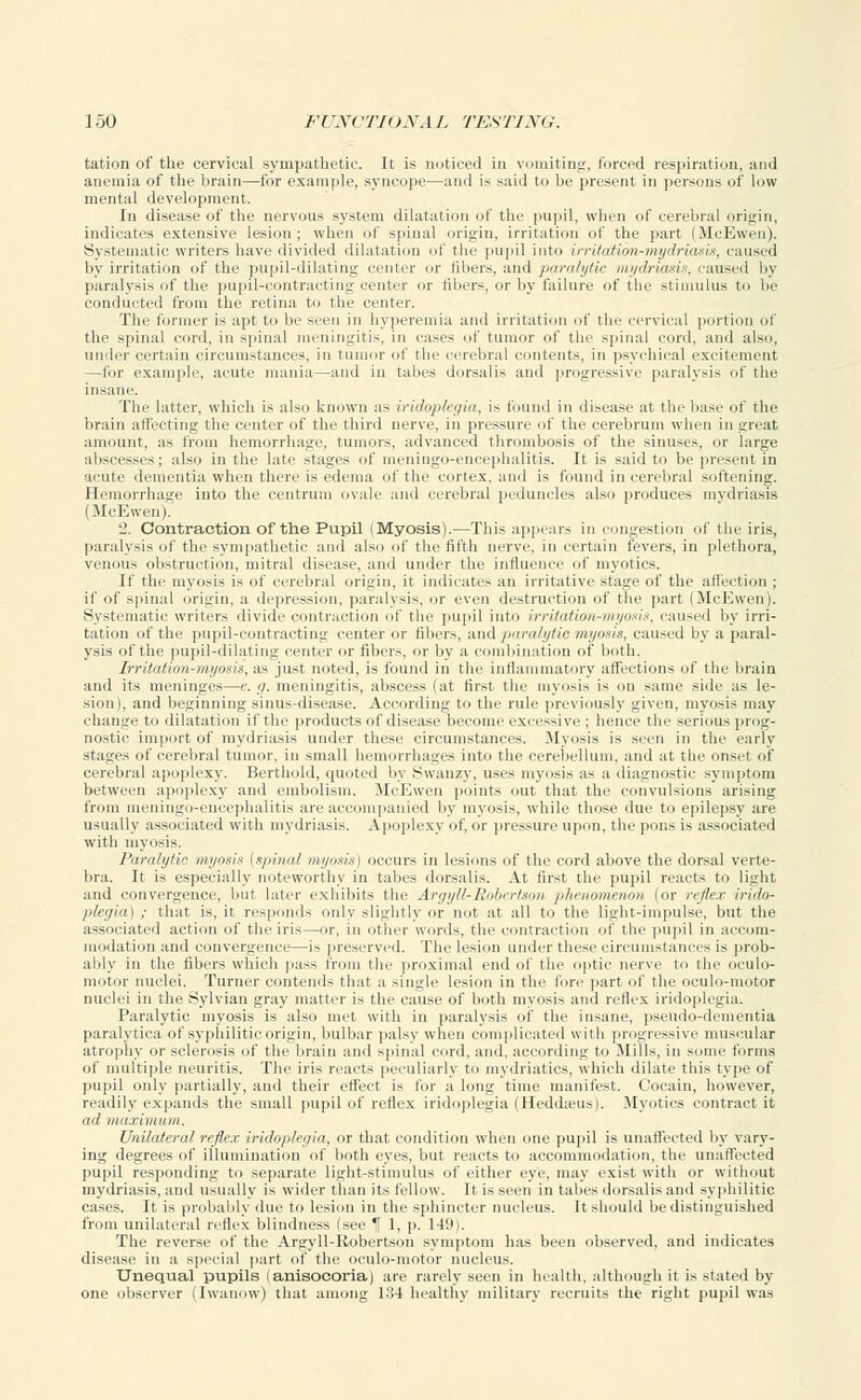 tation of the cervical sympathetic. It is noticed in vomiting, forced respiration, and anemia of the brain—for example, syncope—anil is said to be present in persons of low mental development. In disease of the nervous system dilatation of the pupil, when of cerebral origin, indicates extensive lesion ; when of spinal origin, irritation of the part (McEwen). Systematic writers have divided dilatation of the pupil into irrUation-mydriasis, caused by irritation of the pupil-dilating center or fibers, and paralytic mydriasis, caused by paralysis of the pupil-contracting center or fibers, or by failure of the stimulus to be conducted from the retina to the center. The former is apt to be seen in hyperemia and irritation of the cervical portion of the spinal cord, in spinal meningitis, in cases of tumor of the spinal cord, and also, under certain circumstances, in tumor of the cerebral contents, in psychical excitement —for example, acute mania—and in tabes dorsalis and progressive paralysis of the insane The latter, which is also known as iridoplegia, i- found in disease at the base of the brain affecting the center of the third nerve, in pressure of the cerebrum when in great amount, as from hemorrhage, tumors, advanced thrombosis of the sinuses, or large abscesses; also in the late stages of meningoencephalitis. It is said to be present in acute dementia when there is edema of the cortex, and is found in cerebral softening. Hemorrhage into the centrum ovale and cerebral peduncles also produces mydriasis ( McEwen). 2. Contraction of the Pupil (Myosis).—This appears in congestion of the iris, paralysis of the sympathetic and also of the fifth nerve, in certain fevers, in plethora, venous obstruction, mitral disease, and under the influence of myotics. If the myosis is of cerebral origin, it indicates an irritative stage of the affection ; if of spinal origin, a depression, paralysis, or even destruction of the part (McEwen). Systematic writers divide contraction of the pupil into irrilation-myosis, caused by irri- tation of the pupil-contracting center or fibers, and paralytic myosis, caused by a paral- ysis of the pupil-dilating center or fibers, or by a combination of both. Irritation-myosis, as just noted, is found in the inflammatory affections of the brain and its meninges—e. g. meningitis, abscess (at first the myosis is on same side as le- sion), and beginning sinus-disease. According to the rule previously given, myosis may change to dilatation if the products of disease become excessive : hence the serious prog- nostic import of mydriasis under these circumstances. .Myosis is seen in the curly stages of cerebral tumor, in small hemorrhages into the cerebellum, and at the onset of cerebral apoplexy. Berthold, quoted by Swanzy, uses myosis as a diagnostic symptom between apoplexy and embolism. McEwen points out that the convulsions arising from meningo-encephalitis are accompanied by myosis, while those due to epilepsy are usually associated with mydriasis. Apoplexy of, or pressure upon, the pons is associated with myosis. Paralytic myosis {spinal myosis) occurs in lesions of the cord above the dorsal verte- bra. It is especially noteworthy in tabes dorsalis. At first the pupil reacts to light and convergence, but biter exhibits the Argyll-Robertson phenomenon (or reflex irido- plegia) ; that is, it responds only slightly or not at all to the light-impulse, but the associated action of the iris—or, in other words, the contraction of the pupil in accom- modation and convergenci—is preserved. The lesion under these circumstances is prob- ably in the fibers which pass from the proximal end of the optic nerve to the oculo- motor nuclei. Turner contends that a single lesion in the fore part of the oculo-motor nuclei in the Sylvian gray matter is the cause of both myosis and reflex iridoplegia. Paralytic myosis is also met with in paralysis of the insane, pseudo-dementia paralytica of syphilitic origin, bulbar palsy when complicated with progressive muscular atrophy or sclerosis of the brain and spinal cord, and, according to Mills, in some forms of multiple neuritis. The iris reacts peculiarly to mydriatics, which dilate this type of pupil only partially, and their effect is for a long time manifest. Cocain, however, readily expands the small pupil of reflex iridoplegia (Heddseus). Myotics contract it ad maxivt um. Unilateral reflex iridoplegia, or that condition when one pupil is unaffected by vary- ing degrees of illumination of both eyes, but reacts to accommodation, the unaffected pupil responding to separate light-stimulus of either eye, may exist with or without mydriasis, and usually is wider than its fellow. It is seen in tabes dorsalis and syphilitic cases. It is probably due to lesion in the sphincter nucleus. It should be distinguished from unilateral reflex blindness isee 1 1, p. 14'.t). The reverse of the Argyll-Robertson symptom has been observed, and indicates disease in a special part of the oculo-motor nucleus. Unequal pupils (anisocoria) are rarely seen in health, although it is stated by one observer (Iwanow) that among 134 healthy military recruits the right pupil was