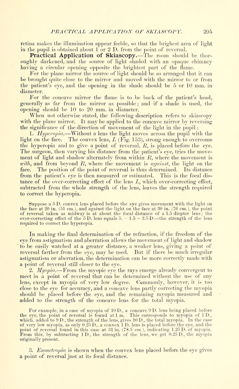 retina makes the illumination appear feeble, so that the brighest area of light in the pupil is obtained about 1 or 2 D. from the point of reversal. Practical Application of Skiascopy.—The room should be thor- oughly darkened, and the source of light shaded with an opaque chimney having a circular opening opposite the brightest part of the flame. For the plane mirror the source of light should be so arranged that it can be brought quite close to the mirror and moved with the mirror to or from the patient's eye, and the opening in the shade should be 5 or 10 mm. in diameter. For the concave mirror the flame is to be back of the patient's head, generally as far from the mirror as possible; and if a shade is used, the opening should be 10 to 20 mm. in diameter. When not otherwise stated, the following description refers to skiascopy with the plane mirror. It may be applied to the concave mirror by reversing the significance of the direction of movement of the light in the pupil : 1. Hyperopia.—Without a lens the light moves across the pupil with the light on the face. The convex lens, L (Fig. 153), strong enough to overcome the hyperopia and to give a point of reversal, R, is placed before the eye. The surgeon, then varying his distance from the patient's eye, tries the move- ment of light and shadow alternately from within R, where the movement is with, and from beyond R, where the movement is against, the light on the face. The position of the point of reversal is thus determined. Its distance from the patient's eye is then measured or estimated. This is the focal dis- tance of the over-correcting effect of the lens L, which over-correcting effect, subtracted from the whole strength of the lens, leaves the strength required to correct the hyperopia. Suppose a 5 D. convex lens placed before the eye gives movement with the light on the face at 20 in. (51 cm.), and against the light on the face at 30 in. (76 cm.), the point of reversal taken as midway is at about the focal distance of a 1.5 diopter lens; the over-correcting effect of the 5 D. lens equals 5. — 1.5 = 3.5 D.—the strength of the lens required to correct the hyperopia. In making the final determination of the refraction, if the freedom of the eye from astigmatism and aberration allows the movement of light and shadow ' to be easily watched at a greater distance, a weaker lens, giving a point of reversal farther from the eye, may be used. But if there be much irregular astigmatism or aberration, the determination can be more correctly made with a point of reversal still closer to the eye. 2. Myopia.—From the myopic eye the rays emerge already convergent to meet in a point of reversal that can be determined without the use of any lens, except in myopia of very low degree. Commonly, however, it is too close to the eye for accuracy, and a concave lens partly correcting the myopia should be placed before the eye, and the remaining myopia measured and added to the strength of the concave lens for the total myopia. For example, in a case of myopia of 10 D., a concave 9 D. lens being placed before the eye, the point of reversal is found at 1 m. This corresponds to myopia of 1 D., which, added to 9 D., the strength of the lens, gives 10 D., the total myopia. In the case of very low myopia, as only 0.25 D., a convex 1 D. lens is placed before the eye, and the point of reversal found in this case at 31 in. (78.5 cm.), indicating 1.25 D. of myopia. From this, by subtracting 1 D., the strength of the lens, we get 0.25 D., the myopia originally present. 3. Emmetropia is shown when the convex lens placed before the eye gives a point of reversal just at its focal distance.