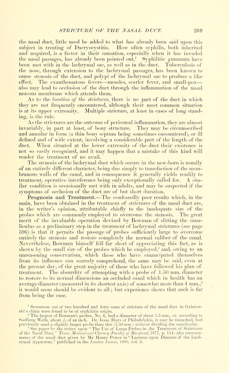 the nasal duct, little need be added to what has already been said upon this subject in treating of Dacryocystitis. How often syphilis, both inherited and acquired, is a factor in their causation, especially when it has invaded the nasal passages, has already been pointed out.1 Syphilitic gummata have been met with in the lachrymal sac, as well as in the duct. Tuberculosis of the nose, through extension to the lachrymal passages, has been known to cause stenosis of the duct, and polypi of the lachrymal sac to produce a like effect. The exanthematous fevers—measles, scarlet fever, and small-pox— also may lead to occlusion of the duct through the inflammation of the nasal mucous membrane which attends them. As to the location of the strictures, there is no part of the duct in which they are not frequently encountered, although their most common situation is at its upper extremity. Multiple stricture, at least in cases of long stand- ing, is the ride. As the strictures are the outcome of periosteal inflammation, they are almost invariably, in part at least, of bony structure. They may be circumscribed and annular in form (a thin bony septum being sometimes encountered), or ill defined and of wide extent, involving a considerable part of the length of the duct. When situated at the lower extremity of the duct their existence is not so easily recognized, and it may happen that a mistake of this kind will render the treatment of no avail. The stenosis of the lachrymal duct which occurs in the new-born is usually of an entirely different character, being due simply to tumefaction of the mem- branous walls of the canal, and in consequence it generally yields readily to treatment, operative interference being only exceptionally called for. A sim- ilar condition is occasionally met with in adults, and may be suspected if the symptoms of occlusion of the duct are of but short duration. Prognosis and Treatment.—The confessedly poor results which, in the main, have been obtained in the treatment of strictures of the nasal duct are, in the writer's opinion, attributable chiefly to the inadequate size of the probes which are commonly employed to overcome the stenosis. The great merit of the invaluable operation devised by Bowman of slitting the cana- liculus as a preliminary step in the treatment of lachrymal strictures (see page 596) is that it permits the passage of probes sufficiently large to overcome entirely the stenosis and restore completely the normal caliber of the canal. Nevertheless, Bowman himself fell far short of appreciating this fact, as is shown by the small size of the probes which he employed,2 and, owing to an unreasoning conservatism, which those who have emancipated themselves from its influence can scarcely comprehend, the same may be said, even at the present day, of the great majority of those who have followed ins plan of treatment. The absurdity of attempting with a probe of 1.50 mm. diameter to restore to its normal dimensions an occluded canal which in health has an average diameter (measured in its shortest axis) of somewhat more than 4 mm.,3 it would seem should be evident to all; but experience shows that such is far from being the case. 1 Seventeen out of two hundred and forty cases of stricture of the nasal duct in Galezow- ski's clinic were found to be of syphilitic origin. 2 The largest of Bowman's probes, No. 6, had a diameter of about 1.3 mm., or, according to Soelberg Wells, about i^of an inch. Dr. Isaac Hays of Philadelphia, it may be remarked, had previously used a slightly larger probe than this (1.50 mm.) without dividing the canaliculus. 3 See paper by the writer upon The Use of Large Probes in the Treatment of Strictures of the Nasal Duct, Trans. Medical and Chirurg. Faculty of Maryland, 1877, p. 154; also measure- ments of the nasal duct given by Mr. Henry Power in Lectures upon Diseases of the Lach- rymal Apparatus, published in the London Lancet, 1886, vol. ii.