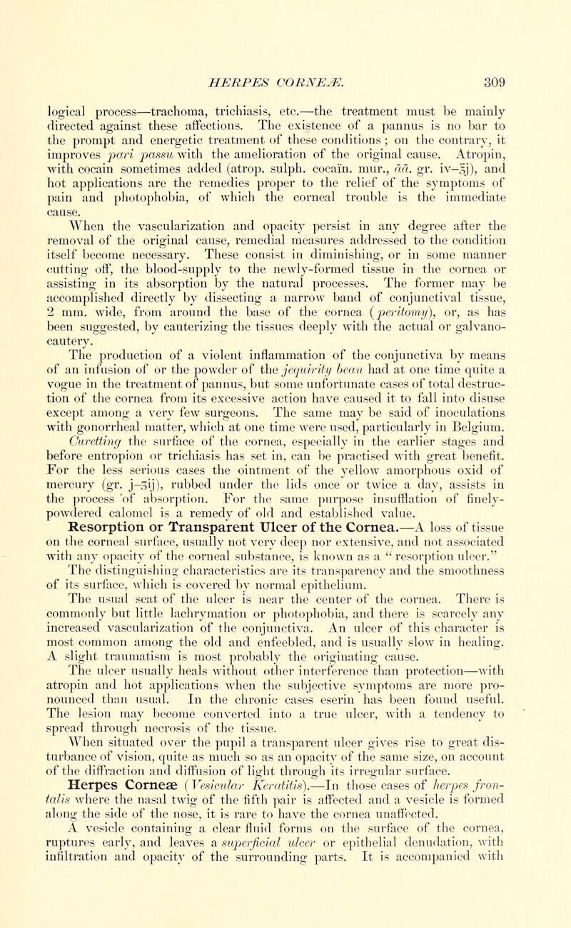 logical process—trachoma, trichiasis, etc.—the treatment must be mainly directed against these affections. The existence of a pannus is no bar to the prompt and energetic treatment of these conditions; on the contrary, it improves pari jkissu with the amelioration of the original cause. Atropin, with cocain sometimes added (atrop. sulph. cocai'n. mur., da. gr. iv-gj), and hot applications are the remedies proper to the relief of the symptoms of pain and photophobia, of which the corneal trouble is the immediate cause. When the vascularization and opacity persist in any degree after the removal of the original cause, remedial measures addressed to the condition itself become necessary. These consist in diminishing, or in some manner cutting off, the blood-supply to the newly-formed tissue in the cornea or assisting in its absorption by the natural processes. The former may be accomplished directly by dissecting a narrow band of conjunctival tissue, 2 mm. wide, from around the base of the cornea (peritomy), or, as has been suggested, by cauterizing the tissues deeply with the actual or galvano- cauteiy. The production of a violent inflammation of the conjunctiva by means of an infusion of or the powder of the jequirity bean had at one time quite a vogue in the treatment of pannus, but some unfortunate cases of total destruc- tion of the cornea from its excessive action have caused it to fall into disuse except among a very few surgeons. The same may be said of inoculations with gonorrheal matter, which at one time were used, particularly in Belgium. Curetting the surface of the cornea, especially in the earlier stages and before entropion or trichiasis has set in, can be practised with great benefit. For the less serious cases the ointment of the yellow amorphous oxid of mercury (gr. j-3ij), rubbed under the lids once or twice a day, assists in the process 'of absorption. For the same purpose insufflation of finely- powdered calomel is a remedy of old and established value. Resorption or Transparent Ulcer of the Cornea.—A loss of tissue on the corneal surface, usually not very deep nor extensive, and not associated with any opacity of the corneal substance, is known as a  resorption ulcer. The distinguishing- characteristics are its transparency and the smoothness of its surface, which is covered by normal epithelium. The usual seat of the ulcer is near the center of the cornea. There is commonly but little lachrymation or photophobia, and there is scarcely any increased vascularization of the conjunctiva. An ulcer of this character is most common among the old and enfeebled, and is usually slow in healing. A slight traumatism is most probably the originating cause. The ulcer usually heals without other interference than protection—with atropin and hot applications when the subjective symptoms are more pro- nounced than usual. In the chronic cases eserin has been found useful. The lesion may become converted into a true ulcer, with a tendency to spread through necrosis of the tissue. When situated over the pupil a transparent ulcer gives rise to great dis- turbance of vision, quite as much so as an opacity of the same size, on account of the diffraction and diffusion of light through its irregular surface. Herpes Corneae ( Vesicular Keratitis).—In those cases of herpes fron- talis where the nasal twig of the fifth pair is affected and a vesicle is formed along the side of the nose, it is rare to have the cornea unaffected. A vesicle containing a clear fluid forms on the surface of the cornea, ruptures early, and leaves a superficial ulcer or epithelial denudation, with infiltration and opacity of the surrounding parts. It is accompanied with