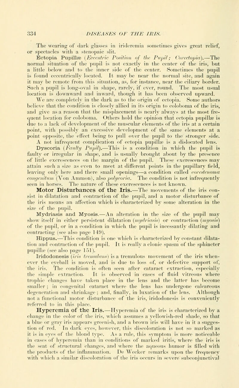 The wearing of dark glasses in irideremia sometimes gives great relief, or spectacles with a stenopaic slit. Ectopia Pupillae (Eccentric Position of the Pnj)i/; Corectopia).—The normal situation of the pupil is not exactly in the center of the iris, but a little below and t«> the inner side of the center. Sometimes the pupil is found eccentrically located. It may be near the normal site, and again it may be remote from this situation, as, for instance, near the ciliary border. Such a pupil is long-oval in shape, rarely, if ever, round. The most usual location is downward and inward, though it has been observed upward. We arc completely in the dark as to the origin of ectopia. Some authors believe that the condition is closely allied in its origin to coloboma of the iris, ami give as a reason that the misplacement is nearly always at the most fre- quent location for coloboma. Others hold the opinion that ectopia pupillae is due to a lack of development of the muscular elements of the iris at a certain point, with possibly an excessive development of the same elements at a point opposite, the effect being to pull over the pupil to the stronger side. A not infrequent complication of ectopia pupillae is a dislocated lens. Dyscoria [Faulty Pupil).—This is a condition in which the pupil is faulty or irregular in shape, and is usually brought about by the presence of little excrescences on the margin of the pupil. These excrescences may attain such a size as even to meet at different points in the pupillary field, leaving only here and there small openings—a condition called corestenoma congenitum (Von Amnion), also polycoria. The condition is not infrequently seen in horses. The nature of these excrescences is not known. Motor Disturbances of the Iris.—The movements of the iris con- sist in dilatation and contraction of the pupil, and a motor disturbance of the iris means an affection which is characterized by some alteration in the size of the pupil. Mydriasis and Myosis.—An alteration in the size of the pupil may show itself in either persistent dilatation (mydriasis) or contraction (myosin) of the pupil, or in a condition in which the pupil is incessantly dilating and contracting (see also page 149). Hippus.—This condition is one which is characterized by constant dilata- tion and contraction of the pupil. It is really a clonic spasm of the sphincter pupilhe (see also page 151). Iridodonesis (iris tremulans) is a tremulous movement of the iris when- ever the eyeball is moved, and is due to loss of, or defective support of, the iris. The condition is often seen after cataract extraction, especially the simple extraction. It is observed in cases of fluid vitreous where trophic changes have taken place in the lens and the latter has become smaller ; in congenital cataract where the lens has undergone calcareous degeneration and shrinkage ; and. finally, in luxation of the lens. Although not a functional motor disturbance of the iris, iridodonesis is conveniently referred to in this place. Hyperemia of the Iris.—Hyperemia of the iris is characterized by a change in the color of the iris, which assumes a yellowish-red shade, so that a blue or gray iris appears greenish, and a brown iris will have in it a sugges- tion of red. In dark eyes, however, this discoloration is not so marked as it is in eyes of the blond type. As a rule, this symptom is more noticeable in cases of hyperemia than in conditions of marked iritis, where the iris is the seat of structural changes, and where the aqueous humor is filled with the products of the inflammation. IV Wccker remarks upon the frequency with which a similar discoloration of the iris occurs in severe subconjunctival
