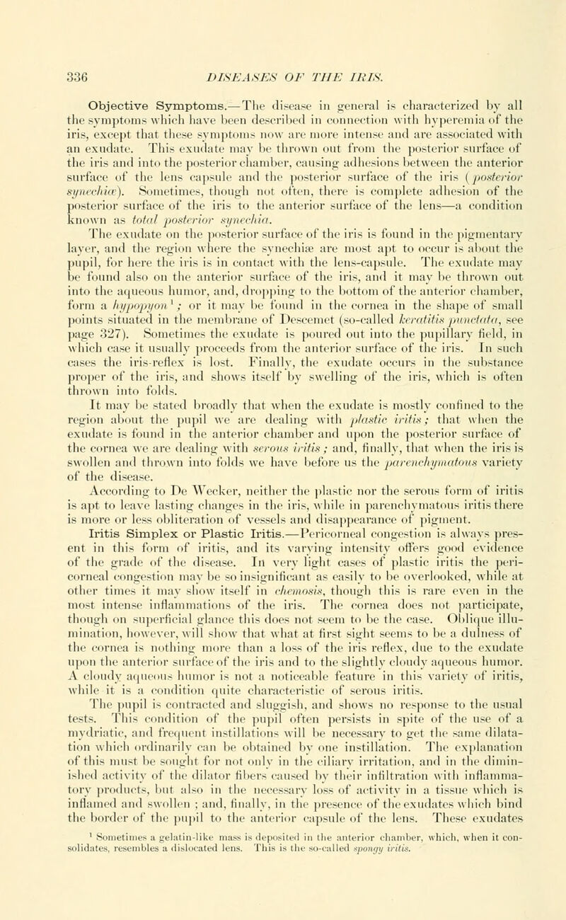 Objective Symptoms.—The disease in general is characterized by all the symptoms which have been described in connection with hyperemia of the iris, except that these symptoms now are more intense and are associated with an exudate. This exudate may be thrown out from the posterior surface of the iris and into the posterior chamber, causing- adhesions between the anterior surface of the lens capsule and the posterior surface of the iris ( posterior synechias). Sometimes, though not often, there is complete adhesion of the posterior surface of the iris to the anterior surface of the lens—a condition known as total posterior synechia. The exudate on the posterior surface of the iris is found in the pigmentary layer, and the region where the synechia? are most apt to occur is about the pupil, for here the iris is in contact with the lens-capsule. The exudate may be found also on the anterior surface of the iris, and it may lie thrown out into the aqueous humor, and, dropping to the bottom of the anterior chamber, form a hypopyon'; or it may be found in the cornea in the shape of small points situated in the membrane of Descemet (so-called keratitis punctata, see page 327). Sometimes the exudate is poured out into the pupillary field, in which case it usually proceeds from the anterior surface of the iris. In such cases the iris-reflex is lost. Finally, the exudate occurs in the substance proper of the iris, and shows itself by swelling of the iris, which is often thrown into folds. It may be stated broadly that when the exudate is mostly confined to the region about the pupil we are dealing with plastic iritis; that when the exudate is found in the anterior chamber and upon the posterior surface of the cornea we are dealing with serous iritis; and, finally, that when the iris is swollen and thrown into folds we have before us the parenchymatous variety of the disease. According to De Wecker, neither the plastic nor the serous form of iritis is apt to leave lasting changes in the iris, while in parenchymatous iritis there is more or less obliteration of vessels and disappearance of pigment. Iritis Simplex or Plastic Iritis.—Pericorneal congestion is always pres- ent in this form of iritis, and its varying intensity offers good evidence of the grade of the disease. In very light cases of plastic iritis the peri- corneal congestion may be so insignificant as easily to be overlooked, while at other times it may show itself in chemosis, though this is rare even in the most intense inflammations of the iris. The cornea does not participate, though on superficial glance this does not seem to be the case. Oblique illu- mination, however, will show that what at first sight seems to be a dulness of the cornea is nothing more than a loss of the iris reflex, due to the exudate upon the anterior surface of the iris and to the slightly cloudy aqueous humor. A cloudy aqueous humor is not a noticeable feature in this variety of iritis, while it is a condition quite characteristic of serous iritis. The pupil is contracted and sluggish, and shows no response to the usual tests. This condition of the pupil often persists in spite of the use of a mydriatic, and frequent instillations will lie necessary to get the same dilata- tion which ordinarily can be obtained by one instillation. The explanation of this must be sought for not only in the ciliary irritation, and in the dimin- ished activity of the dilator fibers caused by their infiltration with inflamma- tory products, hut also in the necessary loss of activity in a tissue which is inflamed and swollen ; and, finally, in the presence of the exudates which hind the border of the pupil to the anterior capsule of the lens. These exudates 1 Sometimes a gelatin-like mass is deposited in the anterior chamber, which, when it con- solidates, resembles a dislocated lens. This is the so-called spongy iritis.