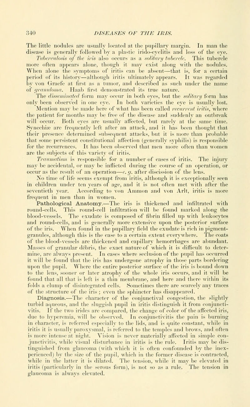 The little nodules are usually located at the pupillary margin. In man the disease is generally followed by a plastic irido-cyelitis and loss of the eye. Tuberculosis of the iris also occurs as a solitary tubercle. This tubercle more often appears alone, though it may exist along with the nodules. When alone the symptoms of iritis can be absent—that is, for a certain period of its history—although iritis ultimately appears. It was regarded by von Graefe at first as a tumor, and described as such under the name of granuloma. Haab first demonstrated its true nature. The disseminated form may occur in both eyes, but the solitary form has only been observed in one eye. In both varieties the eye is usually lost. Mention may be made here of what has been called recurrent iritis, where the patient for months may be free of the disease and suddenly an outbreak will occur. Both eyes are usually affected, but rarely at the same time. Synechia? are frequently left after an attack, and it has been thought that their presence determined subsequent attacks, but it is more than probable that some persistent constitutional affection (generally syphilis) is responsible for the recurrences. It has been observed that men more often than women are the subjects of this variety of iritis. Traumatism is responsible for a number of cases of iritis. The injury may be accidental, or may be inflicted during the course of an operation, or occur as the result of an operation—e. r/. after discission of the lens. No time of life seems exempt from iritis, although it is exceptionally seen in children under ten years of age, and it is not often met with after the seventieth year. According to von Amnion and von Arlt, iritis is more frequent in men than in women. Pathological Anatomy.—The iris is thickened and infiltrated with round-cells. This round-cell infiltration will be found marked along the blood-vessels. The exudate is composed of fibrin filled up witli leukocytes and round-cells, and is generally more extensive upon the posterior surface of the iris. When found in the pupillary field the exudate is rich in pigment- granules, although this is the case to a certain extent everywhere. The coats of the blood-vessels are thickened and capillary hemorrhages are abundant. Masses of granular debris, the exact nature of which it is difficult to deter- mine, are always present. In cases where seclusion of the pupil has occurred it will be found that the iris has undergone atrophy in those parts bordering upon the pupil. Where the entire posterior surface of the iris is bound down to the lens, sooner or later atrophy of the whole iris occurs, and it will be found that all that is left is a thin membrane, and here and there within its folds a clump of disintegrated cells. Sometimes there are scarcely any traces of the structure of the iris ; even the sphincter has disappeared. Diagnosis.—The character of the conjunctival congestion, the slightly turbid aqueous, and the sluggish pupil in iritis distinguish it from conjuncti- vitis. If the two irides are compared, the change of color of the affected iris, due to hyperemia, will be observed. In conjunctivitis the pain is burning in character, is referred especially to the lids, and is quite constant, while in iritis it is usually paroxysmal, is referred to the temples and brows, and often is more intense at night. Vision is never materially affected in simple con- junctivitis, while visual disturbance in iritis is the rule. Iritis may be dis- tinguished from glaucoma (with which it is often confounded by the inex- perienced) by the size of the pupil, which in the former disease is contracted, while in the latter it is dilated. The tension, while it may be elevated in iritis (particularly in the serous form), is not so as a rule. The tension in glaucoma is always elevated.