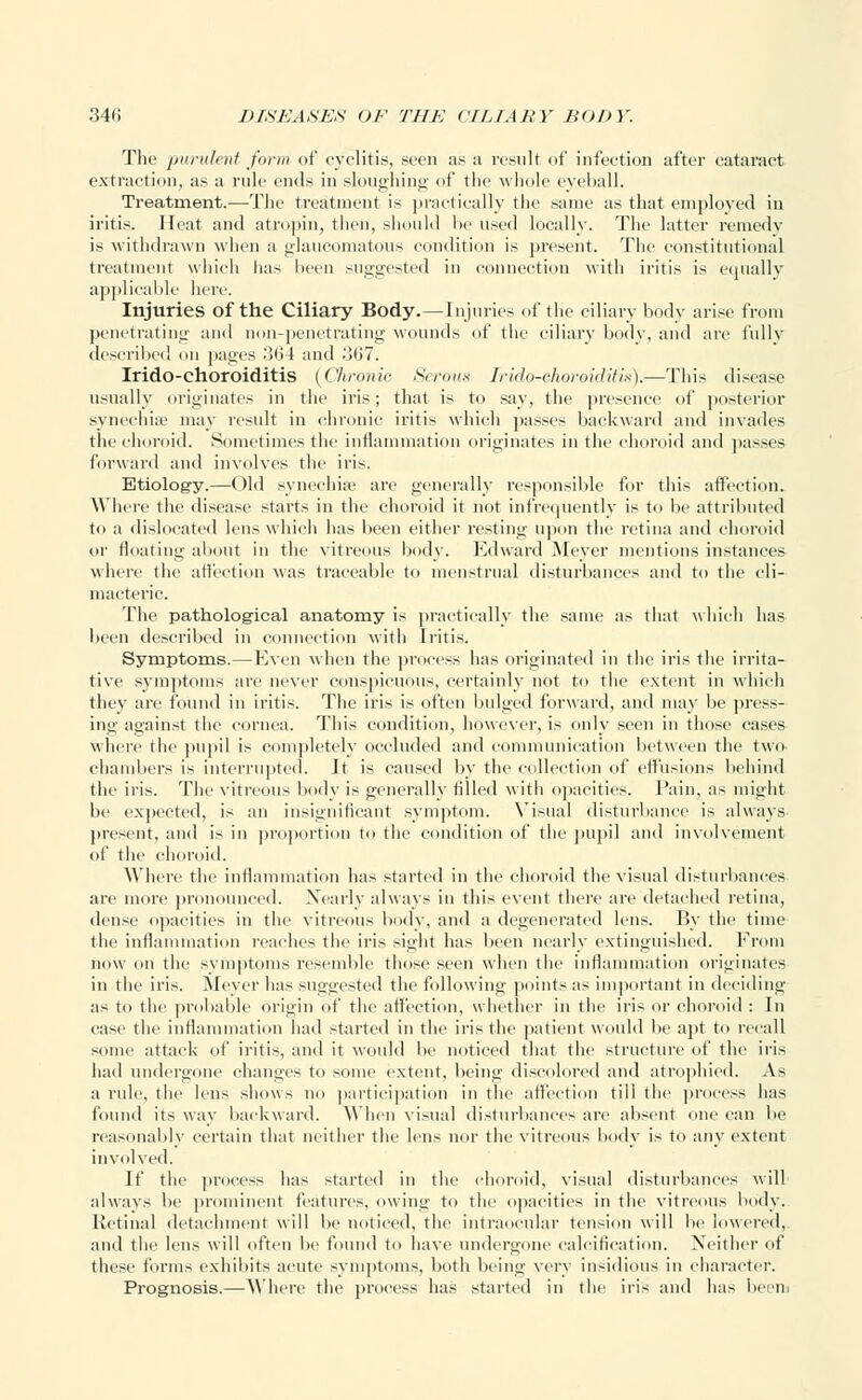 The purulent form of cyclitis, seen as a result of infection after cataract extraction, as a rule ends in sloughing of the whole eyeball. Treatment.—The treatment is practically the same as that employed in iritis. Heat and atropin, then, should be used locally. The latter remedy is withdrawn when a glaucomatous condition is present. The constitutional treatment which has been suggested in connection with iritis is equally applicable here. Injuries of the Ciliary Body.—Injuries of the ciliary body arise from penetrating and non-penetrating wounds of the ciliary body, and are fully described on pages .'564 and 367. Irido-ehoroiditis (Chronic Serous Irido-choroiditis).—This disease usually originates in the iris; that is to say, the presence of posterior synechia? may result in chronic iritis which passes backward and invades the choroid. Sometimes the inflammation originates in the choroid and passes forward and involves the iris. Etiology.—Old synechia? are generally responsible for this affection. Where the disease starts in the choroid it not infrequently is to lie attributed to a dislocated lens which has been either resting upon the retina and choroid or floating about in the vitreous body. Edward Meyer mentions instances where the affection was traceable to menstrual disturbances and to the cli- macteric. The pathological anatomy is practically the same as that which has been described in connection with Iritis. Symptoms.— Even when the process has originated in the iris the irrita- tive symptoms are never conspicuous, certainly not to the extent in which they are found in iritis. The iris is often bulged forward, and may be press- ing against the cornea. This condition, however, is only seen in those cases where the pupil is completely occluded and communication between the two chambers is interrupted. It is caused by the collection of effusions behind the iris. The vitreous body is generally tilled with opacities. Fain, as might he expected, is an insignificant symptom. Visual disturbance is always present, and is in proportion to the condition of the pupil and involvement of the choroid. Where the inflammation has started in the choroid the visual disturbances are more pronounced. Nearly always in this event there are detached retina, dense opacities in the vitreous body, anil a degenerated lens. By the time the inflammation reaches the iris sight has been nearly extinguished. From now on the symptoms resemble those seen when the inflammation originates in the iris. Meyer has suggested the following points as important in deciding as to the probable origin of the affection, whether in the iris or choroid : In case the inflammation had started in the iris the patient would be apt to recall some attack of iritis, and it wotdd be noticed that the structure of the iris had undergone changes to some extent, being discolored and atrophied. As a rule, the lens shows no participation in the affection till the process has found its way backward. When visual disturbances are absent one can be reasonably certain that neither the lens nor the vitreous body is to any extent involved. If the process has started in the choroid, visual disturbances will always be prominent features, owing to the opacities in the vitreous body. Retinal detachment will be noticed, the intraocular tension will be lowered, and the lens will often be found to have undergone calcification. Neither of these forms exhibits acute symptoms, both being very insidious in character. Prognosis.—Where the process has started in the iris and has been