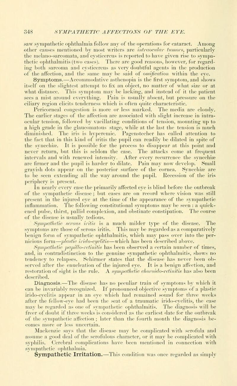 saw sympathetic ophthalmia follow any of the operations for cataract. Among other causes mentioned by most writers are intraocular tumors, particularly the melano-sarcomata, and cysticercus is reported to have given rise to sympa- thetic ophthalmitis (two eases). There are good reasons, however, for regard- ing both sarcoma and cysticercus as very doubtful agents in the production of the affection, and the same may he said of ossification within the eye. Symptoms.—Accommodative asthenopia is the first symptom, and shows itself on the slightest attempt to fix an object, no matter of what size or at what distance. This symptom may be lacking, and instead of it the patient sees a mist around everything. Pain is usually absent, but pressure on the ciliary region elicits tenderness which is often quite characteristic. Pericorneal congestion is more or less marked. The media are cloudy. The earlier stages of the affection are associated with slight increase in intra- ocular tension, followed by vacillating conditions of tension, mounting up to a high grade in the glaucomatous stage, while at the last the tension is much diminished. The iris is hyperemie. Pagenstecher has called attention to the fact that in this kind of iritis the pupil can readily be dilated in spite of the synechia?. It is possible for the process to disappear at this point and never return, but this is seldom the case. The attacks come at frequent intervals and with renewed intensity. After every recurrence the synechia? are firmer and the pupil is harder to dilate. Pain may now develop. Small grayish dots appear on the posterior surface of the cornea. Synechia? are to be seen extending all the way around the pupil. Recession of the iris periphery is present. In nearly every ease the primarily affected eye is blind before the outbreak of the sympathetic disease ; but cases are on record where vision was still present in the injured eye at the time of the appearance of the sympathetic inflammation. The following constitutional symptoms may be seen : a quick- ened pulse, thirst, pallid complexion, and obstinate constipation. The course of the disease is usually tedious. Sympathetic serous iritis is a much milder type of the disease. The symptoms are those of serous iritis. This may be regarded as a comparatively benign form of sympathetic ophthalmitis, which may pass over into the per- nicious form—plastic irido-cyclitis—which has been described above. Sympathetic papUlo-retinitis has been observed a certain number of times, and. in contradistinction to the genuine sympathetic ophthalmitis, shows no tendency to relapses. Schirmer states that the disease has never been ob- served after the enucleation of the injured eye. It is a benign affection, and restoration of sight is the rule. A sympathetic choroido-retinitis has also been described. Diagnosis.—The disease has no peculiar train of symptoms by which it can be invariably recognized. If pronounced objective symptoms of a plastic irido-cyclitis appear in an eye which had remained sound for three weeks after the fellow-eye had been the seat of a traumatic irido-cyclitis, the case may lie regarded as one of sympathetic ophthalmitis. The diagnosis will be freer of doubt if three weeks is considered as the earliest date for the outbreak of the sympathetic affection ; later than the fourth month the diagnosis be- comes more or less uncertain. Mackenzie says that the disease may be complicated with scrofula and assume a good deal of the scrofulous character, or it may be complicated with syphilis. Cerebral complications have been mentioned in connection with sympathetic ophthalmia. Sympathetic Irritation.—This condition was once regarded as simply