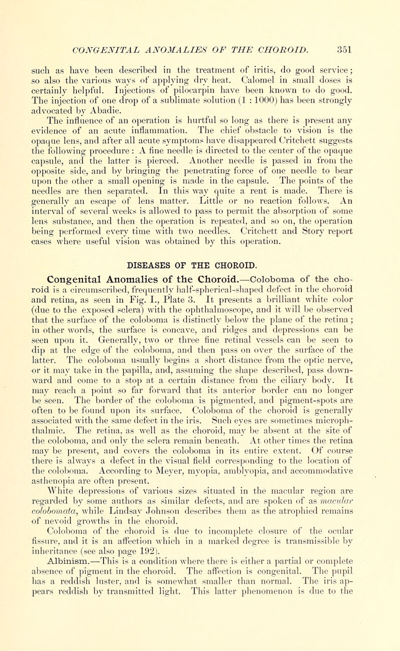 such as have been described in the treatment of iritis, do good service; so also the various ways of applying dry heat. Calomel in small doses is certainly helpful. Injections of pilocarpin have been known to do good. The injection of one drop of a sublimate solution (1 : 1000) has been strongly advocated by Abadie. The influence of an operation is hurtful so long as there is present any evidence of an acute inflammation. The chief obstacle to vision is the opaque lens, and after all acute symptoms have disappeared Critchett suggests the following procedure: A fine needle is directed to the center of the opaque capsule, and the latter is pierced. Another needle is passed in from the opposite side, and by bringing the penetrating force of one needle to bear upon the other a small opening is made in the capsule. The points of the needles are then separated. In this way quite a rent is made. There is generally an escape of lens matter. Little or no reaction follows. An interval of several weeks is allowed to pass to permit the absorption of some lens substance, and then the operation is repeated, and so on, the operation being performed every time with two needles. Critchett and Story report cases where useful vision was obtained by this operation. DISEASES OF THE CHOROID. Congenital Anomalies of the Choroid.—Coloboma of the cho- roid is a circumscribed, frequently half-spherical-shaped defect in the choroid and retina, as seen in Fig. I., Plate 3. It presents a brilliant white color (due to the exposed sclera) with the ophthalmoscope, and it will be observed that the surface of the coloboma is distinctly below the plane of the retina ; in other words, the surface is concave, and ridges and depressions can be seen upon it. Generally, two or three fine retinal vessels can be seen to dip at the edge of the coloboma, and then pass on over the surface of the latter. The coloboma usually begins a short distance from the optic nerve, or it may take in the papilla, and, assuming the shape described, pass down- ward and come to a stop at a certain distance from the ciliary body. It may l-each a point so far forward that its anterior border can no longer be seen. The border of the coloboma is pigmented, and pigment-spots are often to be found upon its surface. Coloboma of the choroid is generally associated with the same defect in the iris. Such eyes are sometimes microph- thalmic. The retina, as well as the choroid, may be absent at the site of the coloboma, and only the sclera remain beneath. At other times the retina may be present, and covers the coloboma in its entire extent. Of course there is always a defect in the visual field corresponding to the location of the coloboma. According to Meyer, myopia, amblyopia, and accommodative asthenopia are often present. White depressions of various sizes situated in the macular region are regarded by some authors as similar defects, and are spoken of as macular colobomata, while Lindsay Johnson describes them as the atrophied remains of nevoid growths in the choroid. Coloboma of the choroid is due to incomplete closure of the ocular fissure, and it is an affection which in a marked degree is transmissible by inheritance (see also page 192). Albinism.—This is a condition where there is either a partial or complete absence of pigment in the choroid. The affection is congenital. The pupil has a reddish luster, and is somewhat smaller than normal. The iris ap- pears reddish by transmitted light. This latter phenomenon is due to the