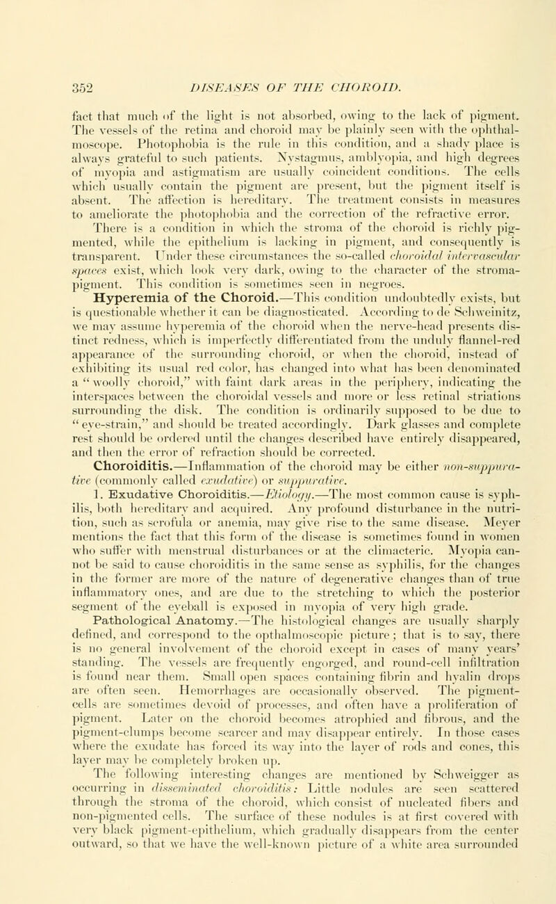 fact that much of the light is not absorbed, owing to the lack of pigment. The vessels of the retina and choroid may be plainly seen with the ophthal- moscope. Photophobia is the rule in this condition, and a shady place is always grateful to such patients. Nystagmus, amblyopia, and high degrees of myopia and astigmatism are usually coincident conditions. The cells which usually contain the pigment arc present, but the pigment itself is absent. The affection is hereditary. The treatment consists in measures to ameliorate the photophobia and the correction of the refractive error. There is a condition in which the stroma of the choroid is richly pig- mented, while the epithelium is lacking in pigment, and consequently is transparent. Under these circumstances the so-called choroidal intervascular spaces exist, which look very dark, owing to the character of the stroma- pigment. This condition is sometimes seen in negroes. Hyperemia of the Choroid.—This condition undoubtedly exists, but is questionable whether it can be diagnosticated. According to de Sehweinitz, we may assume hyperemia of the choroid when the nerve-head presents dis- tinct redness, which is imperfectly differentiated from the unduly flannel-red appearance of the surrounding choroid, or when the choroid, instead of exhibiting its usual red color, has changed into what has been denominated a woolly choroid, with faint dark areas in the periphery, indicating the interspaces between the choroidal vessels and more or less retinal striatums surrounding the disk. The condition is ordinarily supposed to be due to eye-strain, and should be treated accordingly. Dark glasses and complete rest should be ordered until the changes described have entirely disappeared, and then the error of refraction should be corrected. Choroiditis.—Inflammation of the choroid may be either nonsuppura- tive (commonly called exudative) or suppurative. 1. Exudative Choroiditis.—Etiology.—The most common cause is syph- ilis, both hereditary and acquired. Any profound disturbance in the nutri- tion, such as scrofula or anemia, may give rise to the same disease. Meyer mentions the fact that this form of the disease is sometimes found in women who suffer with menstrual disturbances or at the climacteric. Myopia can- not be said to cause choroiditis in the same sense as syphilis, for the changes in the former are more of the nature of degenerative changes than of true inflammatory ones, and are due to the stretching to which the posterior segment of the eyeball is exposed in myopia of very high grade. Pathological Anatomy.—The histological changes are usually sharply defined, and correspond to the opthalmoscopic picture; that is to say, there is no general involvement of the choroid except in cases of many years' standing. The vessels are frequently engorged, and round-cell infiltration is found near them. Small open spaces containing fibrin and hyalin drops arc often seen. Hemorrhages are occasionally observed. The pigment- cells are sometimes devoid of processes, and often have a proliferation of pigment. Later on the choroid becomes atrophied and fibrous, and the pigment-clumps become scarcer and may disappear entirely. In those cases where the exudate has forced its way into the layer of rods and cones, this layer may lie completely broken up. The following interesting changes are mentioned by Scbweigger as occurring in disseminated choroiditis: Little nodules arc seen scattered through the stroma of the choroid, which consist of nucleated fibers and non-pigmented cells. The surface of these nodules is at first covered with very black pigment-epithelium, which gradually disappears from the center outward, so that we have the well-known picture of a white area surrounded