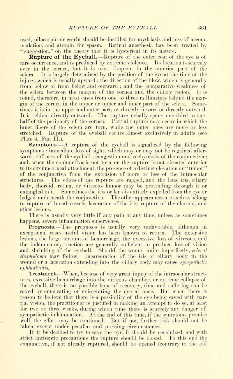 used, pilocarpin or eserin should be instilled for mydriasis and loss of accom- modation, and atropin for spasm. Retinal anesthesia has been treated by '• suggestion, on the theory that it is hysterical in its nature. Rupture of the Uyeball.—Rupture of the outer coat of the eye is of rare occurrence, and is produced by extreme violence. Its location is scarcely ever in the cornea, but it is most frequent in the anterior part of the sclera. It is largely determined by the position of the eye at the time of the injury, which is usually upward ; the direction of the blow, which is generally from below or from below and outward ; and the comparative weakness of the sclera between the margin of the cornea and the ciliary region. It is found, therefore, in most cases from one to three millimeters behind the mar- gin of the cornea in the upper or upper and inner part of the sclera. Some- times it is in the upper and outer part, or directly inward or directly outward. It is seldom directly outward. The rupture usually spans one-third to one- half of the periphery of the cornea. Partial rupture may occur in which the inner fibers of the sclera are torn, while the outer ones are more or less stretched. Rupture of the eveball occurs almost exclusively in adults (see Plate 4, Fig. II.). Symptoms.—A rupture of the eyeball is signalized by the following symptoms : immediate loss of sight, which may or may not be regained after- ward ; softness of the eyeball ; congestion and ecchymosis of the conjunctiva ; and, when the conjunctiva is not torn or the rupture is not situated anterior to its circumcorneal attachment, the presence of a distinct elevation or tumor of the conjunctiva from the extrusion of more or less of the intraocular structures. The edges of the rupture are ragged, and the lens, iris, ciliary body, choroid, retina, or vitreous humor may be protruding through it or entangled in it. Sometimes the iris or lens is entirely expelled from the eye or lodged underneath the conjunctiva. The other appearances are such as belong to rupture of blood-vessels, laceration of the iris, rupture of the choroid, and other lesions. There is usually very little if any pain at any time, unless, as sometimes happens, severe inflammation supervenes. Prognosis.—The prognosis is usually very unfavorable, although in exceptional cases useful vision has been known to return. The extensive lesions, the large amount of hemorrhage, the excessive loss of vitreous, and the inflammatory inaction are generally sufficient to produce loss of vision and shrinking of the eyeball. Should the wound unite imperfectly, scleral staphyloma may follow. Incarceration of the iris or ciliary body in the wound or a laceration extending into the ciliary body may cause sympathetic ophthalmitis. Treatment.—When, because of very great injury of the intraocular struct- ures, excessive hemorrhage into the vitreous chamber, or extreme collapse of the eyeball, there is no possible hope of recovery, time and suffering can be saved by enucleating or eviscerating the eye at once. But when there is reason to believe that there is a possibility of the eye being saved with par- tial vision, the practitioner is justified in making an attempt to do so, at least for two or three weeks, during which time there is scarcely any danger of sympathetic inflammation. At the end of this time, if the symptoms promise well, the effort may be continued. But if not, further risk should not be taken, except under peculiar and pressing circumstances. If it be decided to try to save the eye, it should be cocainized, and with strict antiseptic precautions the rupture should be closed. To this end the conjunctiva, if not already ruptured, should be opened (contrary to the old