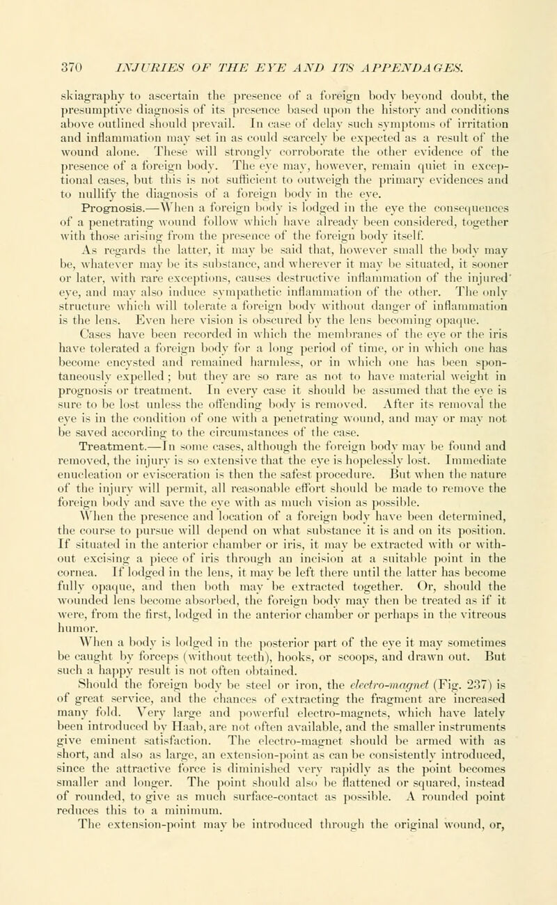 .skiagraphy to ascertain the presence of a foreign body beyond doubt, the presumptive diagnosis of its presence based upon the history and conditions above outlined should prevail. In case of delay such symptoms of irritation and inflammation may set in as could scarcely be expected as a result of the wound alone. These will strongly corroborate the other evidence of the presence of a foreign body. The eve may, however, remain quiet in excep- tional cases, but this is not sufficient to outweigh the primary evidences and to nullify the diagnosis of a foreign body in the eye. Prognosis.—When a foreign body is lodged in the eye the consequences of a penetrating wound follow which have already been considered, together with those arising from the presence of the foreign body itself. As regards the latter, it may be said that, however small the body may be, whatever may be its substance, and wherever it may be situated, it sooner or later, with rare exceptions, causes destructive inflammation of the injured eye, and may also induce sympathetic inflammation of the other. The only structure which will tolerate a foreign body without danger of inflammation is the lens. Even here vision is obscured by the lens becoming opaque. Cases have been recorded in which the membranes of the eye or the iris have tolerated a foreign body for a long period of time, or in which one has become encysted and remained harmless, or in which one has been spon- taneously expelled ; but they are so rare as not to have material weight in prognosis or treatment. In every case it should be assumed that the eye is sure to be lost unless the offending body is removed. After its removal the eye is in the condition of one with a penetrating wound, and may or may not be saved according to the circumstances of the case. Treatment.— In sonic cases, although the foreign body may be found and removed, the injury is so extensive that the eye is hopelessly lost. Immediate enucleation or evisceration is then the safest procedure. But when the nature of the injury will permit, all reasonable effort should be made to remove the foreign body and save the eye with as much vision as possible. When the presence and location of a foreign body have been determined, the course to pursue will depend on what substance it is and on its position. If situated in the anterior chamber or iris, it may be extracted with or with- out excising a piece of iris through an incision at a suitable point in the cornea. If lodged in the lens, it may be left there until the latter has become fully opaque, and then both may be extracted together. Or, should the wounded lens become absorbed, the foreign body may then be treated as if it were, from the first, lodged in the anterior chamber or perhaps in the vitreous humor. When a body is lodged in the posterior part of the eye it may sometimes be caught by forceps (without teeth), hooks, or scoops, and drawn out. But such a happy result is not often obtained. Should the foreign body be steel or iron, the electro-mctgnet (Fig. 237) is of great service, and the chances of extracting the fragment are increased many fold. Very large and powerful electro-magnets, which have lately been introduced by Haab, are not often available, and the smaller instruments give eminent satisfaction. The electro-magnet should be armed with as short, and also as large, an extension-point as can be consistently introduced, since the attractive force is diminished very rapidly as the point becomes smaller and longer. The point should also be flattened or squared, instead of rounded, to give as much surface-contact as possible. A rounded point reduces this to a minimum. The extension-point may be introduced through the original wound, or,