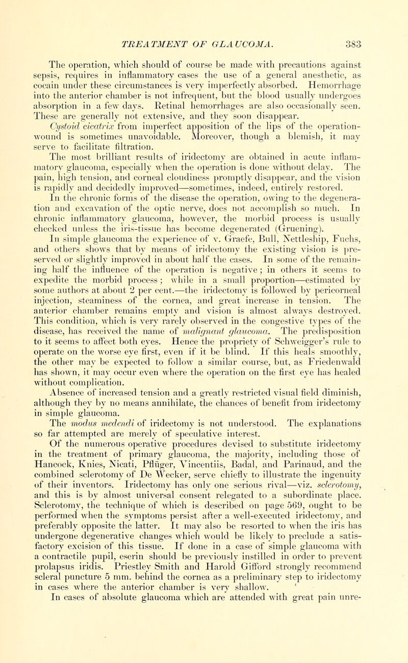 The operation, which should of course be made with precautions against sepsis, requires in inflammatory cases the use of a general anesthetic, as cocain under these circumstances is very imperfectly absorbed. Hemorrhage into the anterior chamber is not infrequent, but the blood usually undergoes absorption in a few days. Retinal hemorrhages are also occasionally seen. These are generally not extensive, and they soon disappear. Cystoid cicatrix from imperfect apposition of the lips of the operation- wound is sometimes unavoidable. Moreover, though a blemish, it may serve to facilitate filtration. The most brilliant results of iridectomy are obtained in acute inflam- matory glaucoma, especially when the operation is done without delay. The pain, high tension, and corneal cloudiness promptly disappear, and the vision is rapidly and decidedly improved—sometimes, indeed, entirely restored. In the chronic forms of the disease the operation, owing to the degenei*a- tion and excavation of the optic nerve, does not accomplish so much. In chronic inflammatory glaucoma, however, the morbid process is usually checked unless the iris-tissue has become degenerated (Gruening). In simple glaucoma the experience of v. Graefe, Bull, Nettleship, Fuchs, and others shows that by means of iridectomy the existing vision is pre- served or slightly improved in about half the cases. In some of the remain- ing half the influence of the operation is negative; in others it seems to expedite the morbid process ; while in a small proportion—estimated by some authors at about 2 per cent.—the iridectomy is followed by pericorneal injection, steaminess of the cornea, and great increase in tension. The anterior chamber remains empty and vision is almost always destroyed. This condition, which is very rarely observed in the congestive types of the disease, has received the name of malignant glaucoma. The predisposition to it seems to affect both eyes. Hence the propriety of Schweigger's rule to operate on the worse eye first, even if it be blind. If this heals smooth!}', the other may be expected to follow a similar course, but, as Friedenwald has shown, it may occur even where the operation on the first eye has healed without complication. Absence of increased tension and a greatly restricted visual field diminish, although they by no means annihilate, the chances of benefit from iridectomy in simple glaucoma. The modus medendi of iridectomy is not understood. The explanations so far attempted are merely of speculative interest. Of the numerous operative procedures devised to substitute iridectomy in the treatment of primary glaucoma, the majority, including those of Hancock, Knies, Nicati, Pfliiger, Vincentiis, Badal, and Parinaud, and the combined sclerotomy of De Wecker, serve chiefly to illustrate the ingenuity of their inventors. Iridectomy has only one serious rival—viz. sclerotomy, and this is by almost universal consent relegated to a subordinate place. Sclerotomy, the technique of which is described on page 569, ought to be performed when the symptoms persist after a well-executed iridectomy, and preferably opposite the latter. It may also be resorted to when the iris has undergone degenerative changes which would be likely to preclude a satis- factory excision of this tissue. If done in a case of simple glaucoma with a contractile pupil, eserin should be previously instilled in order to prevent prolapsus iridis. Priestley Smith and Harold Giflbrd strongly recommend scleral puncture 5 mm. behind the cornea as a preliminary step to iridectomy in cases where the anterior chamber is very shallow. In cases of absolute glaucoma which are attended with great pain unre-