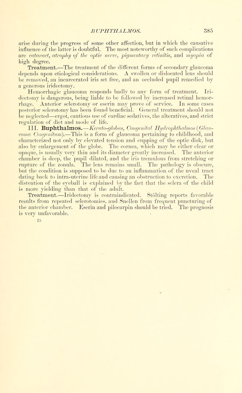 arise during the progress of some other affection, but in which the causative influence of the latter is doubtful. The most noteworthy of such complications are cataract, atrophy of the optic nerve, pigmentary retinitis, and myopia of high degree. Treatment.—The treatment of the different forms of secondary glaucoma depends upon etiological considerations. A swollen or dislocated lens should be removed, an incarcerated iris set free, and an occluded pupil remedied by a generous iridectomy. Hemorrhagic glaucoma responds badly to any form of treatment. Iri- dectomy is dangerous, being liable to be followed by increased retinal hemor- rhage. Anterior sclerotomy or eserin may prove of service. In some cases posterior sclerotomy has been found beneficial. General treatment should not be neglected—ergot, cautious use of cardiac sedatives, the alteratives, and strict regulation of diet and mode of life. III. Buphthalmos.—Kerato-globus, Congenital HydropHhalmos(Glau- coma Congeiiitwn).—This is a form of glaucoma pertaining to childhood, and characterized not only by elevated tension and cupping of' the optic disk, but also by enlargement of the globe. The cornea, which may be either clear or opacpie, is usually very thin and its diameter greatly increased. The anterior chamber is deep, the pupil dilated, and the iris tremulous from stretching or rupture of the zonula. The lens remains small. The pathology is obscure, but the condition is supposed to be clue to an inflammation of the uveal tract dating back to intra-uterine life and causing an obstruction to excretion. The distention of the eyeball is explained by the fact that the sclera of the child is more yielding than that of the adult. Treatment.—Iridectomy is contraindicated. Stolting reports favorable results from repeated sclerotomies, and Snellen from frequent puncturing of the anterior chamber. Eserin and pilocarpin should be tried. The prognosis is very unfavorable.