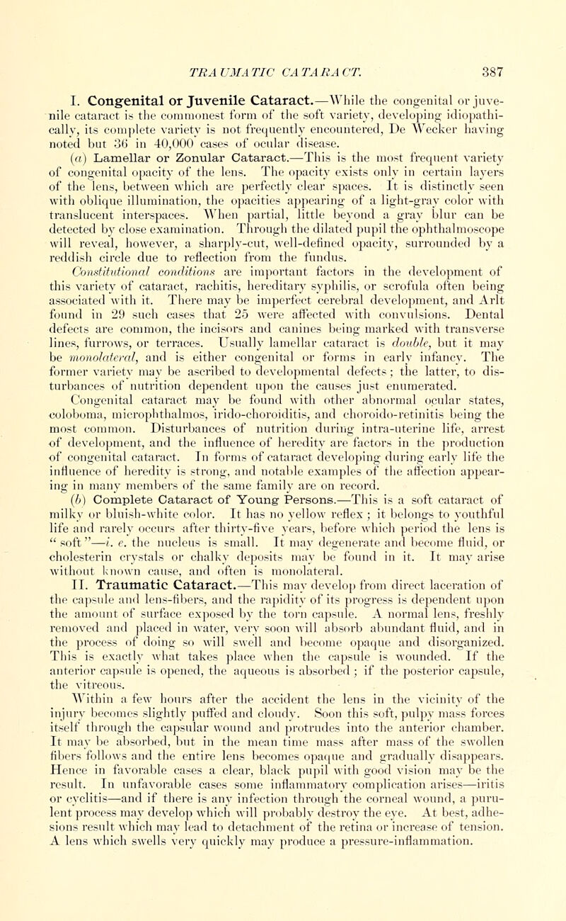 I. Congenital or Juvenile Cataract.—While the congenital or juve- nile cataract is the commonest form of the soft variety, developing idiopathi- cally, its complete variety is not frequently encountered, De Wecker having noted but 36 in 40,000 cases of ocular disease. (a) Lamellar or Zonular Cataract.—This is the most frequent variety of congenital opacity of the lens. The opacity exists only in certain layers of the lens, between which are perfectly clear spaces. It is distinctly seen with oblique illumination, the opacities appearing of a light-gray color with translucent interspaces. When partial, little beyoud a gray blur can be detected by close examination. Through the dilated pupil the ophthalmoscope will reveal, however, a sharply-cut, well-defined opacity, surrounded by a reddish circle due to reflection from the fundus. Constitutional conditions are important factors in the development of this variety of cataract, rachitis, hereditary syphilis, or scrofula often being associated with it. There may be imperfect cerebral development, and Arlt found in 29 such cases that 25 were affected with convulsions. Dental defects are common, the incisors and canines being marked with transverse lines, furrows, or terraces. Usually lamellar cataract is double, but it may be monolateml, and is either congenital or forms in early infancy. The former variety may be ascribed to developmental defects; the latter, to dis- turbances of nutrition dependent upon the causes just enumerated. Congenital cataract may be found with other abnormal ocular states, coloboma, microphthalmos, irido-choroiditis, and choroido-retinitis being the most common. Disturbances of nutrition during intra-uterine life, arrest of development, and the influence of heredity are factors in the production of congenital cataract. In forms of cataract developing during early life the influence of heredity is strong, and notable examples of the affection appear- ing in many membei's of the same family are on record. (b) Complete Cataract of Young- Persons.—This is a soft cataract of milky or bluish-white color. It has no yellow reflex ; it belongs to youthful life and rarely occurs after thirty-five years, before which period the lens is  soft—i. e. the nucleus is small. It may degenerate and become fluid, or cholesterin crystals or chalky deposits may be found in it. It may arise without known cause, and often is monolateral. II. Traumatic Cataract.—This may develop from direct laceration of the capsule and lens-fibers, and the rapidity of its progress is dependent upon the amount of surface exposed by the torn capsule. A normal lens, freshly removed and placed in water, very soon will absorb abundant fluid, and in the process of doing so will swell and become opaque and disorganized. This is exactly what takes place when the capsule is wounded. If the anterior capsule is opened, the aqueous is absorbed ; if the posterior capsule, the vitreous. Within a few hours after the accident the lens in the vicinity of the injury becomes slightly puffed and cloudy. Soon this soft, pulpy mass forces itself through the capsular wound and protrudes into the anterior chamber. It may be absorbed, but in the mean time mass after mass of the swollen fibers follows and the entire lens becomes opaque and gradually disappears. Hence in favorable cases a clear, black pupil with good vision may be the result. In unfavorable cases some inflammatory complication arises—iritis or cyclitis—and if there is any infection through the corneal wound, a puru- lent process may develop which will probably destroy the eye. At best, adhe- sions result which may lead to detachment of the retina or increase of tension. A lens which swells very quickly may produce a pressure-inflammation.