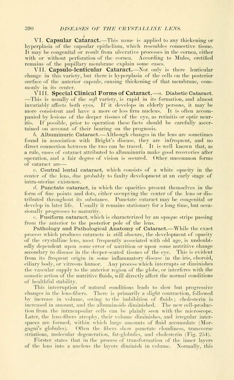 VI. Capsular Cataract.—This name is applied to any thickening or hyperplasia of the capsular epithelium, which resembles connective tissue. It may be congenital or result from ulcerative processes in the cornea, either with or without perforation of the cornea. According to Mules, cretified remains of the pupillary membrane explain some cases. VII. Capsulo-lenticular Cataract.—Not only is there lenticular change in this variety, hut there is hyperplasia of the cells on the posterior surface of the anterior capsule, causing thickening of that membrane, com- monly in its center. VIII. Special Clinical Forms of Cataract.—a. Diabetic Cataract. —This is usually of the soft variety, is rapid in its formation, and almost invariably affects both eyes. If it develops in elderly persons, it may be more consistent and have a more or less tirm nucleus. It is often accom- panied by lesions of the deeper tissues of the eye, as retinitis or optic neur- itis. If possible, prior to operation these facts should be carefully ascer- tained on account of their bearing on the prognosis. I). Albuminuric Cataract.—Although changes in the lens are sometimes found in association with Bright's disease, they are infrequent, and no direct connection between the two can be traced. It is well known that, as a rule, cases of cataract attributed to albuminuria make good recoveries after operation, and a fair degree of vision is secured. Other uncommon forms of cataract are— r. Central lental cataract, which consists of a white opacity in the center of the lens, due probably to faulty development at an early stage of intra-uterine existence. '/. Punctate cataract, in which the opacities present themselves in the form of tine points and dots, either occupying the center of the lens or dis- tributed throughout its substance. Punctate cataract may be congenital or develop in later life. Usually it remains stationary for a long time, but occa- sionally progresses to maturity. e. Fusiform cataract, which is characterized by an opaque stripe passing from the anterior to the posterior pole of the lens. Pathology and Pathological Anatomy of Cataract.—While the exact process which produces cataracts is still obscure, the development of opacity of the crystalline lens, most frequently associated with old age, is undoubt- edly dependent upon some error of nutrition or upon some nutritive change secondary to disease in the deeper-seated tissues of the eye. This is evident from its frequent origin in some inflammatory disease in the iris, choroid, ciliary body, or vitreous humor. Any process which interrupts or diminishes the vascular supply to the anterior region of the globe, or interferes with the osmotic action of the nutritive fluids, will directly affect the normal conditions of healthful stability. This interruption of natural conditions leads to slow but progressive changes in the lens-fibers. There is primarily a slight contraction, followed by increase in volume, owing to the imbibition of fluids; cholesterin is increased in amount, and the albuminoids diminished. The new cell-produc- tion from the intracapsular cells can be plainly seen with the microscope. Later, the lens-fibers atrophy, their volume diminishes, and irregular inter- spaces are formed, within which large amounts of fluid accumulate (Mor- gagni's globules). Often the fibers show punctate cloudiness, transverse striatums, molecular degeneration, fat-globules, and cholesterin (Fig. 2o4). Forster states that in the process of transformation of the inner layers of the lens into a nucleus the layers diminish in volume. Normally, this