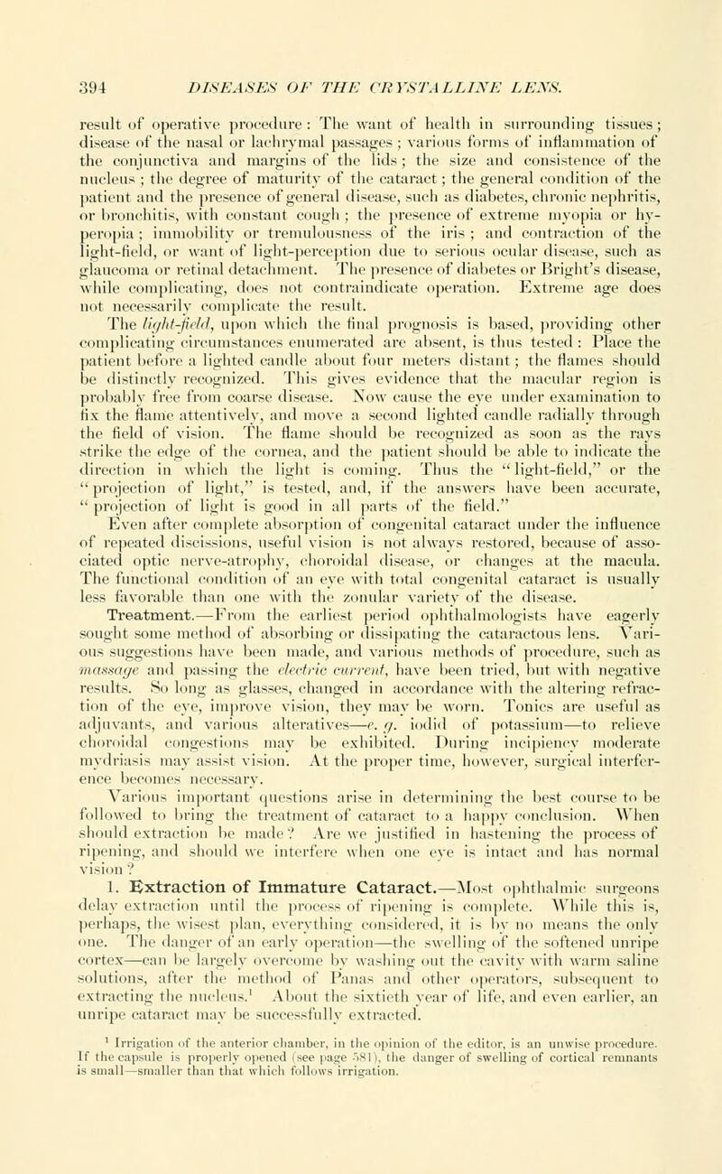 result of operative procedure: The want of health in surrounding tissues; disease of the nasal or lachrymal passages ; various forms of inflammation of the conjunctiva and margins of the lids; the size and consistence of the nucleus ; the degree of maturity of the cataract; the general condition of the patient and the presence of general disease, such as diabetes, chronic nephritis, or bronchitis, with constant cough ; the presence of extreme myopia or hy- peropia ; immobility or tremulousness of the iris ; and contraction of the light-field, or want of light-perception due to serious ocular disease, such as glaucoma or retinal detachment. The presence of diabetes or Bright's disease, while complicating, does not contraindicate operation. Extreme age does not necessarily complicate the result. The light-field, upon which the final prognosis is based, providing other complicating circumstances enumerated are absent, is thus tested : Place the patient before a lighted candle about four meters distant ; the flames should be distinctly recognized. This gives evidence that the macular region is probably free from coarse disease. Now cause the eye under examination to fix the flame attentively, and move a second lighted candle radially through the field of vision. The flame should be recognized as soon as the rays strike the edge of the cornea, and the patient should be able to indicate the direction in which the light is coining. Thus the  light-field, or the  projection of light, is tested, and, if the answers have been accurate,  projection of light is good in all parts of the field. Even after complete absorption of congenital cataract under the influence of repeated discissions, useful vision is not always restored, because of asso- ciated optic nerve-atrophy, choroidal disease, or changes at the macula. The functional condition of an eye with total congenital cataract is usually less favorable than one with the zonular variety of the disease. Treatment.—From the earliest period ophthalmologists have eagerly sought some method of absorbing or dissipating the cataraetous lens. Vari- ous suggestions have been made, and various methods of procedure, such as massage and passing the electric current, have been tried, but with negative results. So long as glasses, changed in accordance with the altering refrac- tion of the eye, improve vision, they may be worn. Tonics are useful as adjuvants, and various alteratives—e. g. iodid of potassium—to relieve choroidal congestions may be exhibited. During incipiency moderate mydriasis may assist vision. At the proper time, however, surgical interfer- ence becomes necessary. Various important questions arise in determining the best course to be followed to bring the treatment of cataract to a happy conclusion. When should extraction be made'.' Are we justified in hastening the process of ripening, and should we interfere when one eve is intact and has normal vision '.' 1. Extraction of Immature Cataract.—Most ophthalmic surgeons delay extraction until the process of ripening is complete. While this is, perhaps, the wisest plan, everything considered, it is by no means the only one. The danger of an early operation—the swelling of the softened unripe cortex—can lie largely overcome by washing <nil the cavity with warm saline solutions, after the method of Panas and cither operators, subsequent to extracting the nucleus.' About the sixtieth year of life, and even earlier, an unripe cataract may be successfully extracted. 1 Irrigation of the anterior chamber, in the opinion of the editor, is an unwise procedure. If the capsule i> properly opened (see page 581), the danger of swelling of cortical remnants is small—smaller than that which follows irrigation.