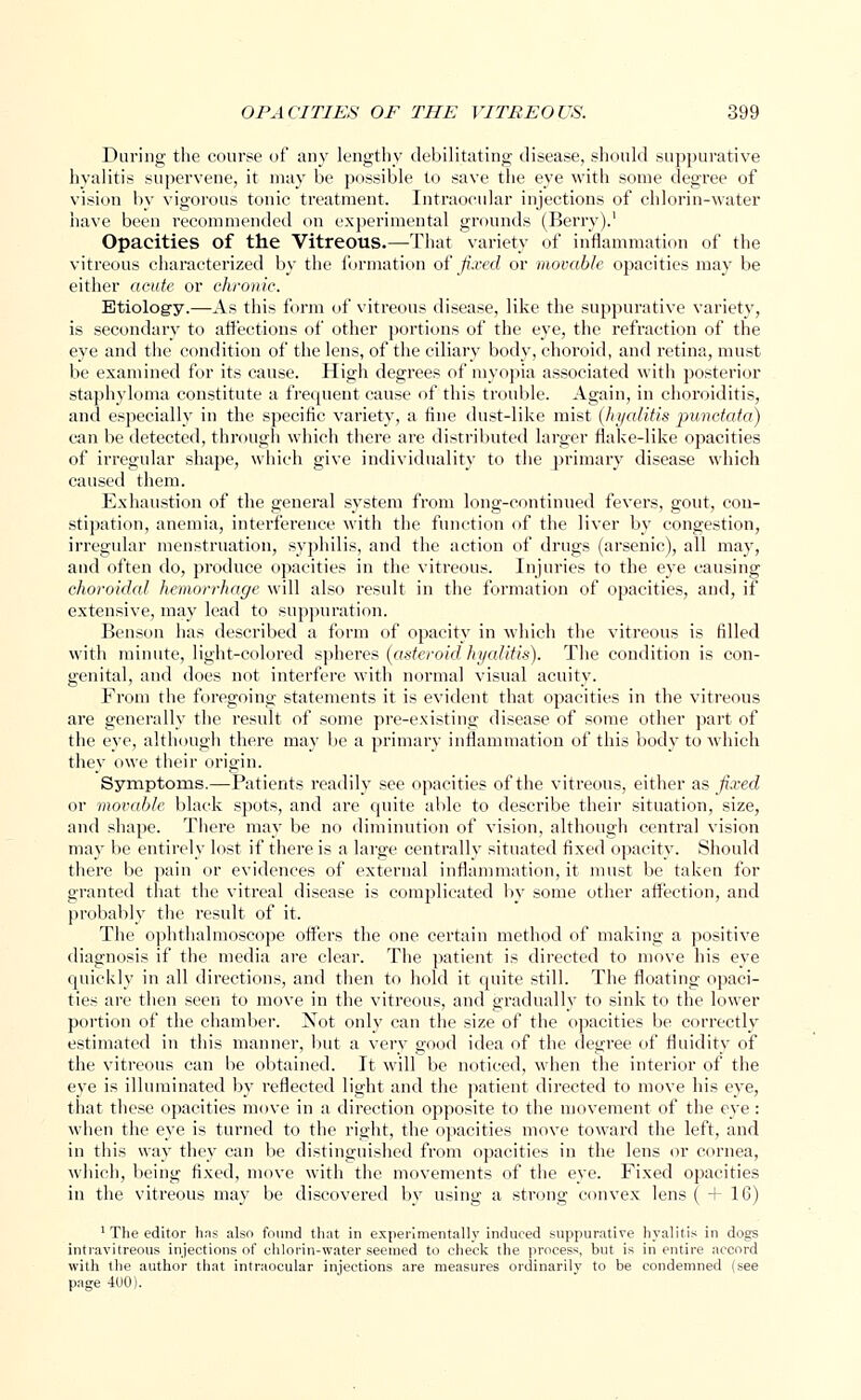 Daring the course of any lengthy debilitating disease, should suppurative hyalitis supervene, it may be possible to save the eye with some degree of vision by vigorous tonic treatment. Intraocular injections of chlorin-water have been recommended on experimental grounds (Berry).' Opacities of the Vitreous.—That variety of inflammation of the vitreous characterized by the formation of fixed or movable opacities may be either acute or chronic. Etiology.—As this form of vitreous disease, like the suppurative variety, is secondary to affections of other portions of the eye, the refraction of the eye and the condition of the lens, of the ciliary body, choroid, and retina, must be examined for its cause. High degrees of myopia associated with posterior staphyloma constitute a frequent cause of this trouble. Again, in choroiditis, and especially in the specific variety, a fine dust-like mist (hyalitis punctata) can be detected, through which there are distributed larger flake-like opacities of irregular shape, which give individuality to the primary disease which caused them. Exhaustion of the general system from long-continued fevers, gout, con- stipation, anemia, interference with the function of the liver by congestion, irregular menstruation, syphilis, and the action of drugs (arsenic), all may, and often do, produce opacities in the vitreous. Injuries to the eye causing choroidal hemorrhage will also result in the formation of opacities, and, if extensive, may lead to suppuration. Benson has described a form of opacity in which the vitreous is filled with minute, light-colored spheres (asteroid hyalitis). The condition is con- genital, and does not interfere with normal visual acuity. From the foregoing statements it is evident that opacities in the vitreous are generally the result of some pre-existing disease of some other part of the eye, although there may be a primary inflammation of this body to which they owe their origin. Symptoms.—Patients readily see opacities of the vitreous, either as fixed or movable black spots, and are quite able to describe their situation, size, and shape. There may be no diminution of vision, although central vision may be entirely lost if there is a large centrally situated fixed opacity. Should there be pain or evidences of external inflammation, it must be taken for granted that the vitreal disease is complicated by some other affection, and probably the result of it. The ophthalmoscope offers the one certain method of making a positive diagnosis if the media are clear. The patient is directed to move his eye quickly in all directions, and then to hold it quite still. The floating opaci- ties are then seen to move in the vitreous, and gradually to sink to the lower portion of the chamber. Not only can the size of the opacities be correctly estimated in this manner, but a very good idea of the degree of fluidity of the vitreous can be obtained. It will be noticed, when the interior of the eye is illuminated by reflected light and the patient directed to move his eye, that these opacities move in a direction opposite to the movement of the eye: when the eye is turned to the right, the opacities move toward the left, and in this way they can be distinguished from opacities in the lens or cornea, which, being fixed, move with the movements of the eye. Fixed opacities in the vitreous may be discovered by using a strong convex lens ( + 16) 1 The editor has also found that in experimentally induced suppurative hvalitis in dogs intravilreous injections of chlorin-water seemed to check the process, but is in entire accord with the author that intraocular injections are measures ordinarily to be condemned (see page 400).